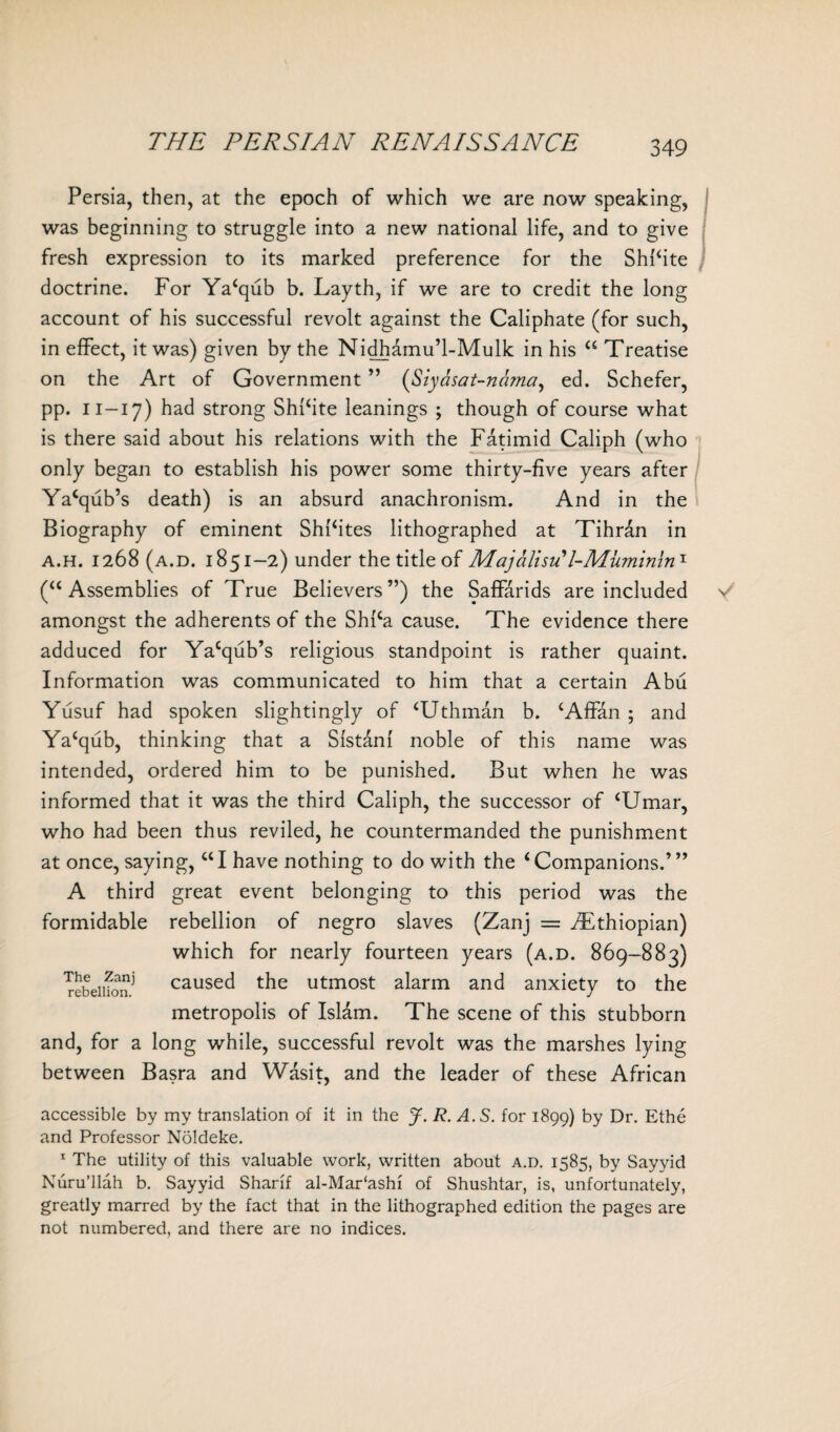 Persia, then, at the epoch of which we are now speaking, was beginning to struggle into a new national life, and to give fresh expression to its marked preference for the ShPite doctrine. For Ya‘qub b. Layth, if we are to credit the long account of his successful revolt against the Caliphate (for such, in effect, it was) given by the Nidhamu’l-Mulk in his “ Treatise on the Art of Government ” (Siyasat-nama, ed. Schefer, pp. 11—17) had strong Shi‘ite leanings ; though of course what is there said about his relations with the Fatimid Caliph (who only began to establish his power some thirty-five years after Ya‘qub’s death) is an absurd anachronism. And in the Biography of eminent Shfites lithographed at Tihran in a.h. 1268 (a.d. 1851-2) under the title of Majalisu'l-Muminin1 (“ Assemblies of True Believers”) the Saffarids are included V amongst the adherents of the Shi‘a cause. The evidence there adduced for Ya‘qub’s religious standpoint is rather quaint. Information was communicated to him that a certain Abu Yusuf had spoken slightingly of ‘Uthman b. ‘Affan ; and Ya‘qub, thinking that a SIstani noble of this name was intended, ordered him to be punished. But when he was informed that it was the third Caliph, the successor of ‘Umar, who had been thus reviled, he countermanded the punishment at once, saying, “I have nothing to do with the ‘Companions.’” A third great event belonging to this period was the formidable rebellion of negro slaves (Zanj = ^Ethiopian) which for nearly fourteen years (a.d. 869-883) Tebeiifo caused the utmost alarm and anxiety to the metropolis of Islam. The scene of this stubborn and, for a long while, successful revolt was the marshes lying between Basra and Wasit, and the leader of these African accessible by my translation of it in the J. R. A.S. for 1899) by Dr. Ethe and Professor Noldeke. 1 The utility of this valuable work, written about a.d. 1585, by Sayyid Nuru’llah b. Sayyid Sharif al-Mar‘ashi of Shushtar, is, unfortunately, greatly marred by the fact that in the lithographed edition the pages are not numbered, and there are no indices.