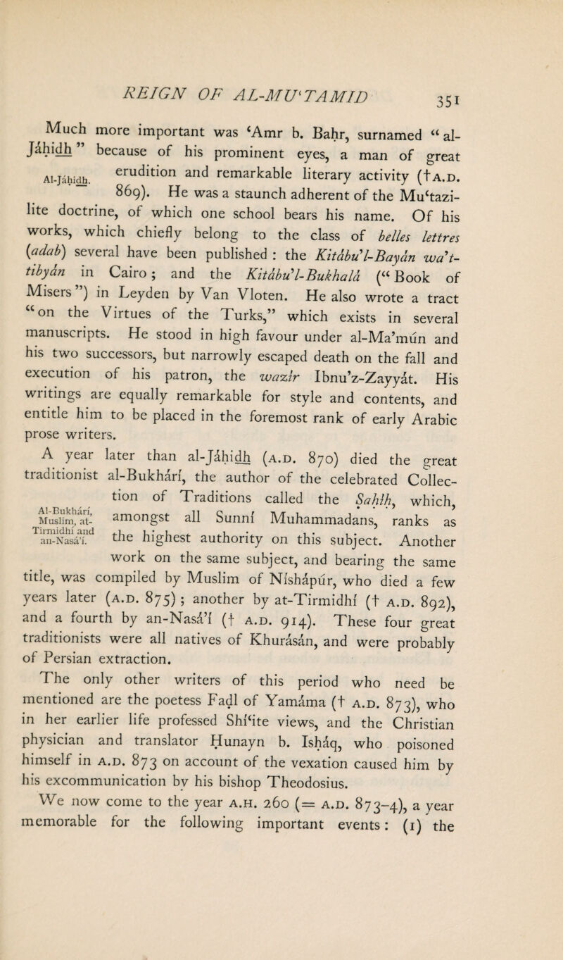 REIGN OF AL-MUl TA MID 35i Much more important was (Amr b. Bahr, surnamed u al- Jahidh ” because of his prominent eyes, a man of great Ai-jahidh. erudition and remarkable literary activity (ta.d. 869). He was a staunch adherent of the Mu‘tazi- lite doctrine, of which one school bears his name. Of his works, which chiefly belong to the class of belles lettres (adab) several have been published : the Kithbu'l-Bay&n wa't- tibya?i in Cairo; and the Kitabu'IBukhala (“Book of Miseis ) in Leyden by Van Vloten. He also wrote a tract “on the Virtues of the Turks,” which exists in several manuscripts. He stood in high favour under al-Ma’mun and his two successors, but narrowly escaped death on the fall and execution of his patron, the wa%ir Ibnu’z-Zayyat. His writings are equally remarkable for style and contents, and entitle him to be placed in the foremost rank of early Arabic prose writers. A year latei than al-Jahidh (a.d. 870) died the great traditionist al-Bukharl, the author of the celebrated Collec¬ tion of Traditions called the Sahlh, which, Muslim! at- amongst all Sunni Muhammadans, ranks as an-Nasa’i. the highest authority on this subject. Another work on the same subject, and bearing the same title, was compiled by Muslim of Nlshapur, who died a few years later (a.d. 875) ; another by at-Tirmidhi (t a.d. 892), and a fourth by an-Nasa’i (f a.d. 914). These four great traditionists were all natives of Khurasan, and were probably of Persian extraction. The only other writers of this period who need be mentioned are the poetess Fadl of Yamama (t a.d. 873), who in her earlier life professed ShPite views, and the Christian physician and translator Hunayn b. Ishaq, who poisoned himself in a.d. 873 on account of the vexation caused him by his excommunication bv his bishop Theodosius. We now come to the year a.h. 260 (= a.d. 873-4), a year memorable for the following important events: (1) the