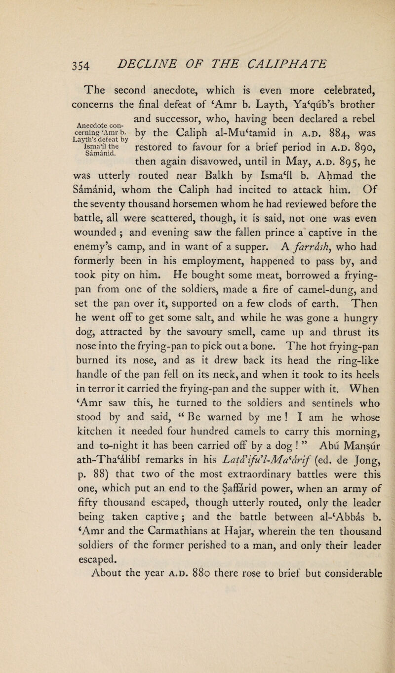The second anecdote, which is even more celebrated, concerns the final defeat of ‘Amr b. Layth, Ya‘qub’s brother and successor, who, having been declared a rebel Anecdote con- °4 ceming ‘Amr b. by the Caliph al-Mu‘tamid in a.d. 884., was Layth’s defeat by J isma'ii the restored to favour for a brief period in a.d. 8qo, Samamd. t 1 y 7 then again disavowed, until in May, a.d. 895, he was utterly routed near Balkh by Isma‘fl b. Ahmad the Samanid, whom the Caliph had incited to attack him. Of the seventy thousand horsemen whom he had reviewed before the battle, all were scattered, though, it is said, not one was even wounded ; and evening saw the fallen prince a captive in the enemy’s camp, and in want of a supper. A farrash, who had formerly been in his employment, happened to pass by, and took pity on him. He bought some meat, borrowed a frying- pan from one of the soldiers, made a fire of camel-dung, and set the pan over it, supported on a few clods of earth. Then he went off to get some salt, and while he was gone a hungry dog, attracted by the savoury smell, came up and thrust its nose into the frying-pan to pick out a bone. The hot frying-pan burned its nose, and as it drew back its head the ring-like handle of the pan fell on its neck, and when it took to its heels in terror it carried the frying-pan and the supper with it. When ‘Amr saw this, he turned to the soldiers and sentinels who stood by and said, “Be warned by me ! I am he whose kitchen it needed four hundred camels to carry this morning, and to-night it has been carried off by a dog ! ” Abu Mansur ath-Tha‘alibf remarks in his Lata ifu'l-Ma* dr if (ed. de Jong, p. 88) that two of the most extraordinary battles were this one, which put an end to the Saffarid power, when an army of fifty thousand escaped, though utterly routed, only the leader being taken captive; and the battle between al-‘Abbas b. ‘Amr and the Carmathians at Hajar, wherein the ten thousand soldiers of the former perished to a man, and only their leader escaped. About the year a.d. 880 there rose to brief but considerable