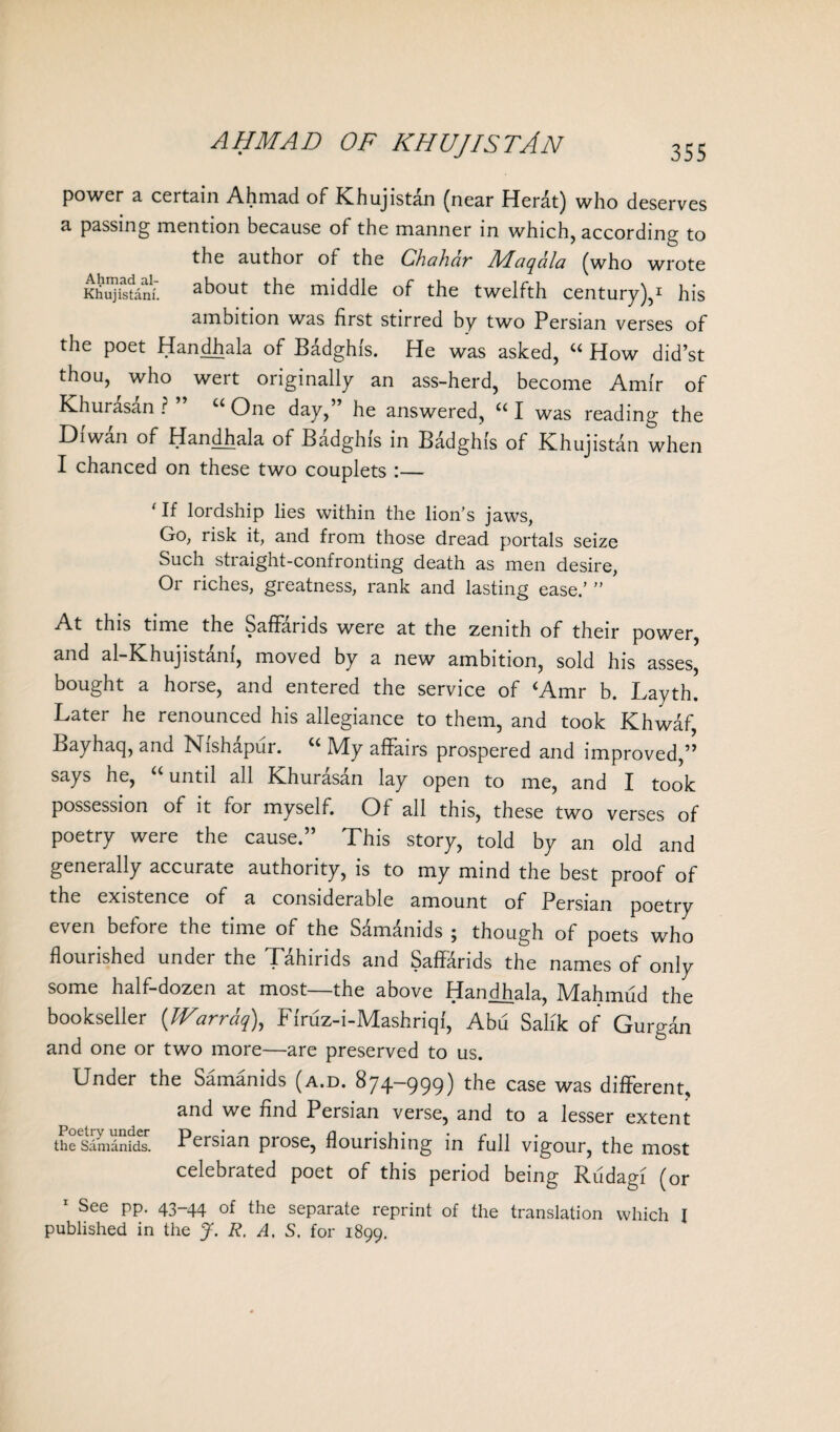 AHMAD OF KHUJISTAN power a certain Ahmad of Khujistan (near Herat) who deserves a passing mention because of the manner in which, according to the author of the Chahdr Maqdla (who wrote Khujistani. about the middle of the twelfth century),1 his ambition was first stirred by two Persian verses of the poet Handhala of Badghfs. He was asked, “ How did’st thou, who wert originally an ass-herd, become Amir of Khurasan?” “ One day,” he answered, “I was reading the Diwan of Handhala of Badghis in Badghis of Khujistan when I chanced on these two couplets :— ‘If lordship lies within the lion's jaws, Go, risk it, and from those dread portals seize Such straight-confronting death as men desire, Or riches, greatness, rank and lasting ease.’ ” At this time the SafFarids were at the zenith of their power, and al-Khujistanf, moved by a new ambition, sold his asses, bought a horse, and entered the service of <Amr b. Layth. Later he renounced his allegiance to them, and took Khwaf, Bayhaq, and Nishapui. IVIy affairs prospered and improved,” says he, cuntil all Khurasan lay open to me, and I took possession of it for myself. Of all this, these two verses of poetry were the cause.” This story, told by an old and generally accurate authority, is to my mind the best proof of the existence of a considerable amount of Persian poetry even before the time of the Samanids 5 though of poets who flourished under the Tahirids and SafFarids the names of only some half-dozen at most—the above Handhala, Mahmud the bookseller (Warrdq\ Ffruz-i-Mashriqf, Abu Salik of Gurgdn and one or two more—are preserved to us. Under the Samanids (a.d. 874-999) the case was different, and we find Persian verse, and to a lesser extent the Samanids. Persian piose, flounshing in full vigour, the most celebrated poet of this period being Rudagi (or 1 See pp. 43-44 of the separate reprint of the translation which I published in the J. R. A. S. for 1899.