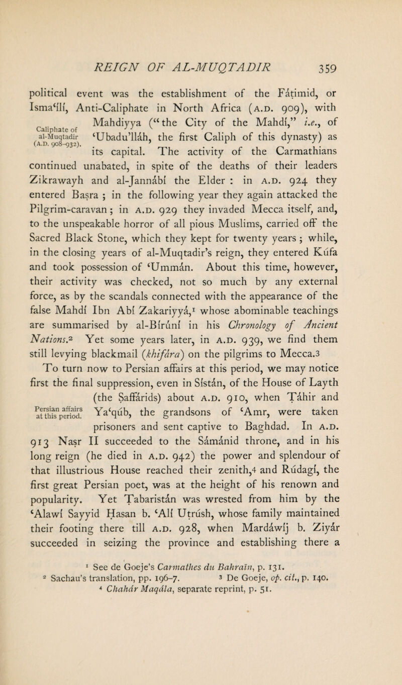 political event was the establishment of the Fatimid, or Ismahli, Anti-Caliphate in North Africa (a.d. 909), with Mahdiyya (“ the City of the Mahdi i.e., of Caliphate of J J \ J ai-Muqtadir ‘Ubadu’llah, the first Caliph of this dynasty) as (A.D. 908-932). . ’ r J . its capital. The activity of the Carmathians continued unabated, in spite of the deaths of their leaders Zikrawayh and al-Jannabl the Elder : in a.d. 924 they entered Basra ; in the following year they again attacked the Pilgrim-caravan ; in a.d. 929 they invaded Mecca itself, and, to the unspeakable horror of all pious Muslims, carried off the Sacred Black Stone, which they kept for twenty years ; while, in the closing years of al-Muqtadir’s reign, they entered Kufa and took possession of ‘Umman. About this time, however, their activity was checked, not so much by any external force, as by the scandals connected with the appearance of the false Mahdi I bn Abi Zakariyya,1 whose abominable teachings are summarised by al-Blrunl in his Chronology of Ancient Nations.2 Yet some years later, in a.d. 939, we find them still levying blackmail (khifara) on the pilgrims to Mecca.3 To turn now to Persian affairs at this period, we may notice first the final suppression, even in Sistan, of the House of Layth (the Saffarids) about a.d. 910, when Tahir and atthfsnpe?k>dS Ya‘qub, the grandsons of cAmr, were taken prisoners and sent captive to Baghdad. In a.d. 913 Nasr II succeeded to the Samanid throne, and in his long reign (he died in a.d. 942) the power and splendour of that illustrious House reached their zenith,4 and Rudagl, the first great Persian poet, was at the height of his renown and popularity. Yet Tabaristan was wrested from him by the cAlawl Sayyid Hasan b. cAlf Utrush, whose family maintained their footing there till a.d. 928, when Mardawlj b. Ziyar succeeded in seizing the province and establishing there a 1 See de Goeje’s Carmathes du Bahrain, p. 131. 2 Sachau’s translation, pp. 196-7. 3 De Goeje, op. cit.} p. 140. * Chahdr Maqdla, separate reprint, p. 51.