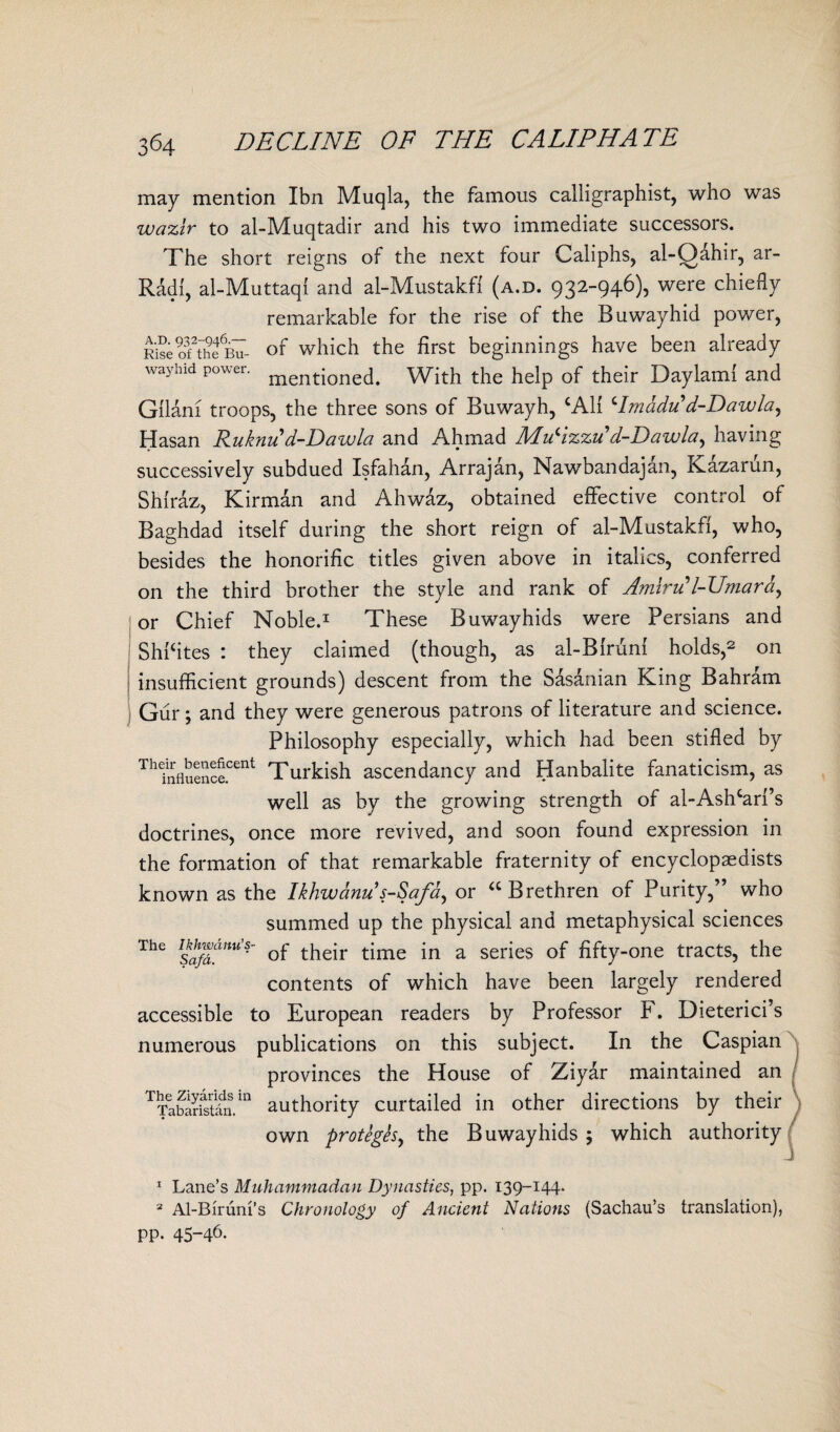 may mention Ibn Muqla, the famous calligraphist, who was wazlr to al-Muqtadir and his two immediate successors. The short reigns of the next four Caliphs, al-Qahir, ar- Radf, al-Muttaqi and al-Mustakfi (a.d. 932-946), were chiefly remarkable for the rise of the Buwayhid power, RiseoftheuT of which the first beginnings have been already way hid power. mentioned< with the help of their Daylamf and Gilani troops, the three sons of Buwayh, CAH ‘Imadu d-Dawla, Hasan Ruknud-Dawla and Ahmad Mucizzu d-Dawla, having successively subdued Isfahan, Arrajan, NawTandajan, Kazarun, Shiraz, Kirman and Ahwaz, obtained effective control of Baghdad itself during the short reign of al-Mustakfi, who, besides the honorific titles given above in italics, conferred on the third brother the style and rank of AmlrPl-Umardy or Chief Noble.1 These Buwayhids were Persians and ShPites : they claimed (though, as al-Biruni holds,2 on insufficient grounds) descent from the Sasanian King Bahrain Gur; and they were generous patrons of literature and science. Philosophy especially, which had been stifled by ThInfluence.cen^ Turkish ascendancy and Hanbalite fanaticism, as well as by the growing strength of al-Ashcarf’s doctrines, once more revived, and soon found expression in the formation of that remarkable fraternity of encyclopaedists known as the Ikhwdnu s-Safdy or <c Brethren of Purity,” who summed up the physical and metaphysical sciences The of their time in a series of fifty-one tracts, the contents of which have been largely rendered accessible to European readers by Professor F. Dieterici’s numerous publications on this subject. In the Caspian provinces the House of Ziyar maintained an TTabS£m authority curtailed in other directions by their own proteghy the Buwayhids ; which authority 1 Lane’s Muhammadan Dynasties, pp. 139-144. 2 Al-Birum’s Chronology of Ancient Nations (Sachau’s translation), pp. 45-46.