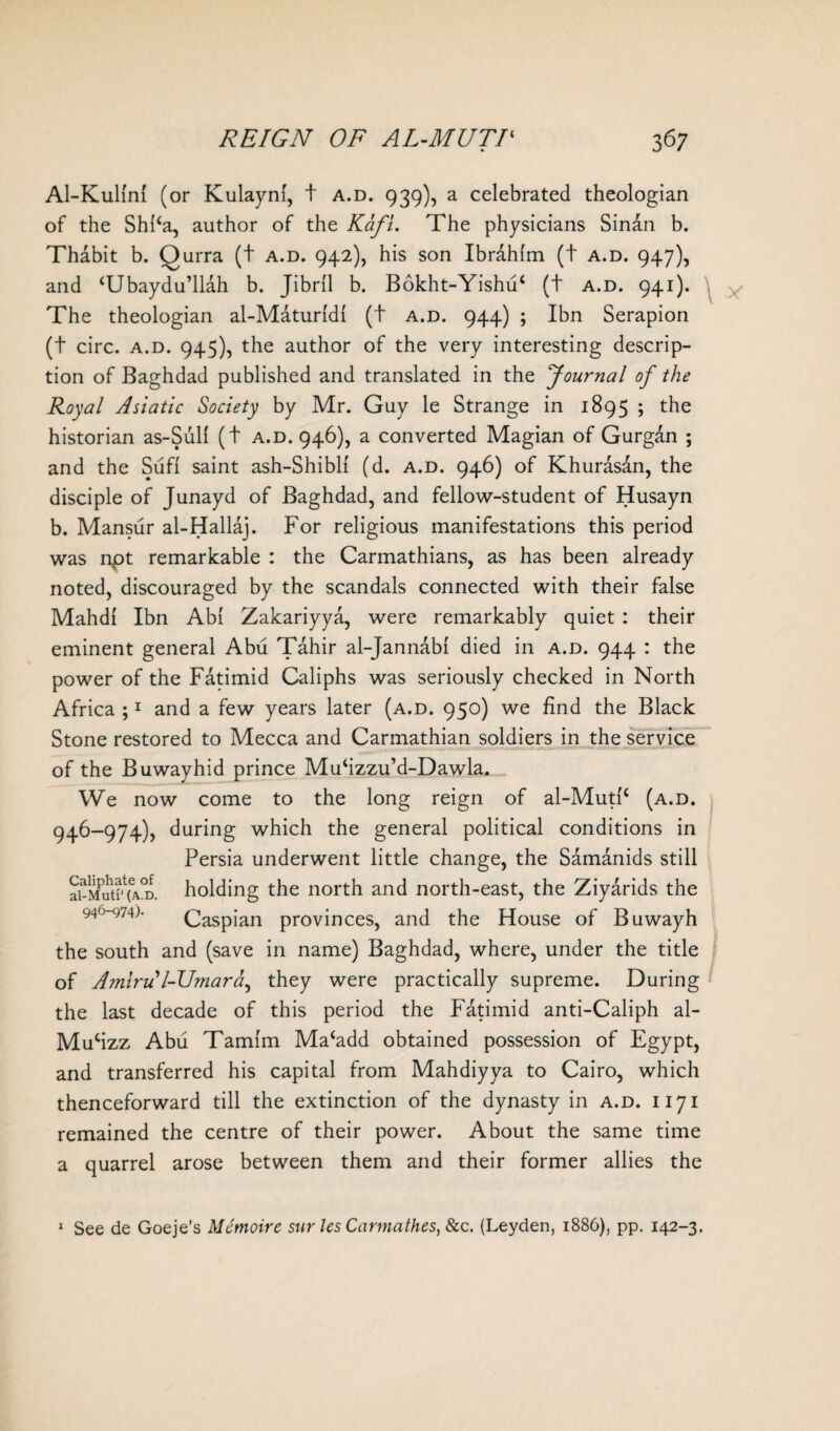 Al-Kulml (or Kulaynf, t a.d. 939), a celebrated theologian of the Shl‘a, author of the Kafl. The physicians Sinan b. Thabit b. Qurra (t a.d. 942), his son Ibrahim (t a.d. 947), and ‘Ubaydu’llah b. Jibril b. Bokht-Yishuc (t a.d. 941). The theologian al-Maturldl (t a.d. 944) ; Ibn Serapion (t circ. a.d. 945), the author of the very interesting descrip¬ tion of Baghdad published and translated in the ‘Journal of the Royal Asiatic Society by Mr. Guy le Strange in 1895 ; the historian as-Sull (t a.d. 946), a converted Magian of Gurgan ; and the Sufi saint ash-Shibli (d. a.d. 946) of Khurasan, the disciple of Junayd of Baghdad, and fellow-student of Husayn b. Mansur al-Hallaj. For religious manifestations this period was npt remarkable : the Carmathians, as has been already noted, discouraged by the scandals connected with their false Mahdi Ibn Abi Zakariyya, were remarkably quiet : their eminent general Abu Tahir al-Jannabi died in a.d. 944 : the power of the Fatimid Caliphs was seriously checked in North Africa ;1 and a few years later (a.d. 950) we find the Black Stone restored to Mecca and Carmathian soldiers in the service of the Buwayhid prince Muhzzu’d-Dawla. We now come to the long reign of al-MutP (a.d. 946-974), during which the general political conditions in Persia underwent little change, the Samanids still ai-MutHA^D. holding the north and north-east, the Ziyarids the 946-974). Caspian provinces, and the House of Buwayh the south and (save in name) Baghdad, where, under the title of Amiru l-Umara, they were practically supreme. During the last decade of this period the Fatimid anti-Caliph al- Mucizz Abu Tamim Ma‘add obtained possession of Egypt, and transferred his capital from Mahdiyya to Cairo, which thenceforward till the extinction of the dynasty in a.d. 1171 remained the centre of their power. About the same time a quarrel arose between them and their former allies the 1 See de Goeje’s Memoire sur les Carmathes, &c. (Leyden, 1886), pp. 142-3.