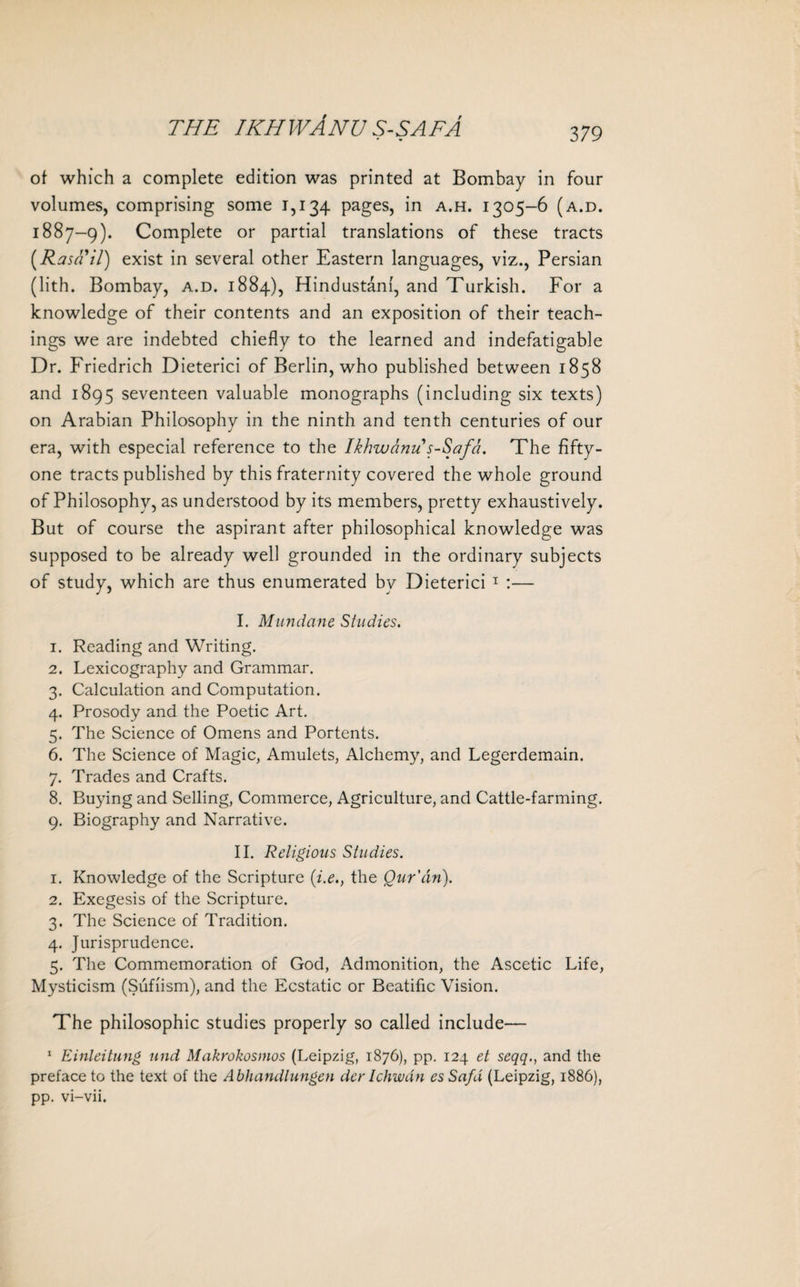 379 of which a complete edition was printed at Bombay in four volumes, comprising some 1,134 pages, in a.h. 1305-6 (a.d. 1887-9). Complete or partial translations of these tracts (Rasail) exist in several other Eastern languages, viz., Persian (lith. Bombay, a.d. 1884), Hindustani, and Turkish. For a knowledge of their contents and an exposition of their teach¬ ings we are indebted chiefly to the learned and indefatigable Dr. Friedrich Dieterici of Berlin, who published between 1858 and 1895 seventeen valuable monographs (including six texts) on Arabian Philosophy in the ninth and tenth centuries of our era, with especial reference to the Ikhwanu s-Safa. The fifty- one tracts published by this fraternity covered the whole ground of Philosophy, as understood by its members, pretty exhaustively. But of course the aspirant after philosophical knowledge was supposed to be already well grounded in the ordinary subjects of study, which are thus enumerated by Dieterici 1 :— I. Mundane Studies. 1. Reading and Writing. 2. Lexicography and Grammar. 3. Calculation and Computation. 4. Prosody and the Poetic Art. 5. The Science of Omens and Portents. 6. The Science of Magic, Amulets, Alchemy, and Legerdemain. 7. Trades and Crafts. 8. Buying and Selling, Commerce, Agriculture, and Cattle-farming. 9. Biography and Narrative. II. Religious Studies. 1. Knowledge of the Scripture (i.e., the Qur'an). 2. Exegesis of the Scripture. 3. The Science of Tradition. 4. Jurisprudence. 5. The Commemoration of God, Admonition, the Ascetic Life, Mysticism (Sufiism), and the Ecstatic or Beatific Vision. The philosophic studies properly so called include— 1 Einleitung und Makrokosmos (Leipzig, 1876), pp. 124 et seqq., and the preface to the text of the Abhandlungen dcr Ichwdn es Safa (Leipzig, 1886), pp. vi-vii.