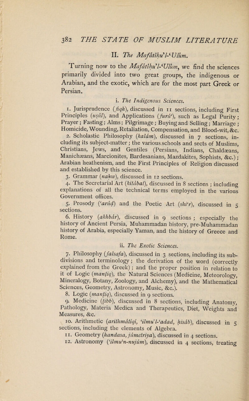 II. The Mafatlhu l-^Ulum. Turning now to the Mafdtihii l-'Ulhm, we find the sciences primarily divided into two great groups, the indigenous or Arabian, and the exotic, which are for the most part Greek or Persian. i. The Indigenous Sciences. 1. Jurisprudence (fiqh), discussed in n sections, including First Principles (usul), and Applications (furu(), such as Legal Purity; Prayer; Fasting; Alms; Pilgrimage; Buying and Selling; Marriage; Homicide, Wounding, Retaliation, Compensation, and Blood-wit, &c. 2. Scholastic Philosophy (kaldm), discussed in 7 sections, in¬ cluding its subject-matter; the various.schools and sects of Muslims, Christians, Jews, and Gentiles (Persians, Indians, Chaldmans, Manichaeans, Marcionites, Bardesanians, Mazdakites, Sophists, &c.) ; Arabian heathenism, and the First Principles of Religion discussed and established by this science. 3. Grammar (nahw), discussed in 12 sections. 4. The Secretarial Art (kitdbat), discussed in 8 sections ; including explanations of all the technical terms employed in the various Government offices. 5. Prosody (‘arud) and the Poetic Art (shi*r), discussed in 5 sections. 6. History (akhbdr), discussed in 9 sections ; especially the history of Ancient Persia, Muhammadan history, pre-Muhammadan history of Arabia, especially Yaman, and the history of Greece and Rome. ii. The Exotic Sciences. 7. Philosophy (falsafa), discussed in 3 sections, including its sub¬ divisions and terminology; the derivation of the word (correctly explained from the Greek) ; and the proper position in relation to it of Logic (mantiq), the Natural Sciences (Medicine, Meteorology, Mineralogy, Botany, Zoology, and Alchemy), and the Mathematical Sciences, Geometry, Astronomy, Music, &c.). 8. Logic {mantiq), discussed in 9 sections. 9. Medicine (tibb), discussed in 8 sections, including Anatomy, Pathology, Materia Medica and Therapeutics, Diet, Weights and Measures, &c. 10. Arithmetic (arithmdtiqi, ‘ilmu’ l-adad, Itisdb), discussed in 5 sections, including the elements of Algebra. 11. Geometry (handasa, jumetriya), discussed in 4 sections. 12. Astronomy (‘ilmu’n-nujum), discussed in 4 sections, treating