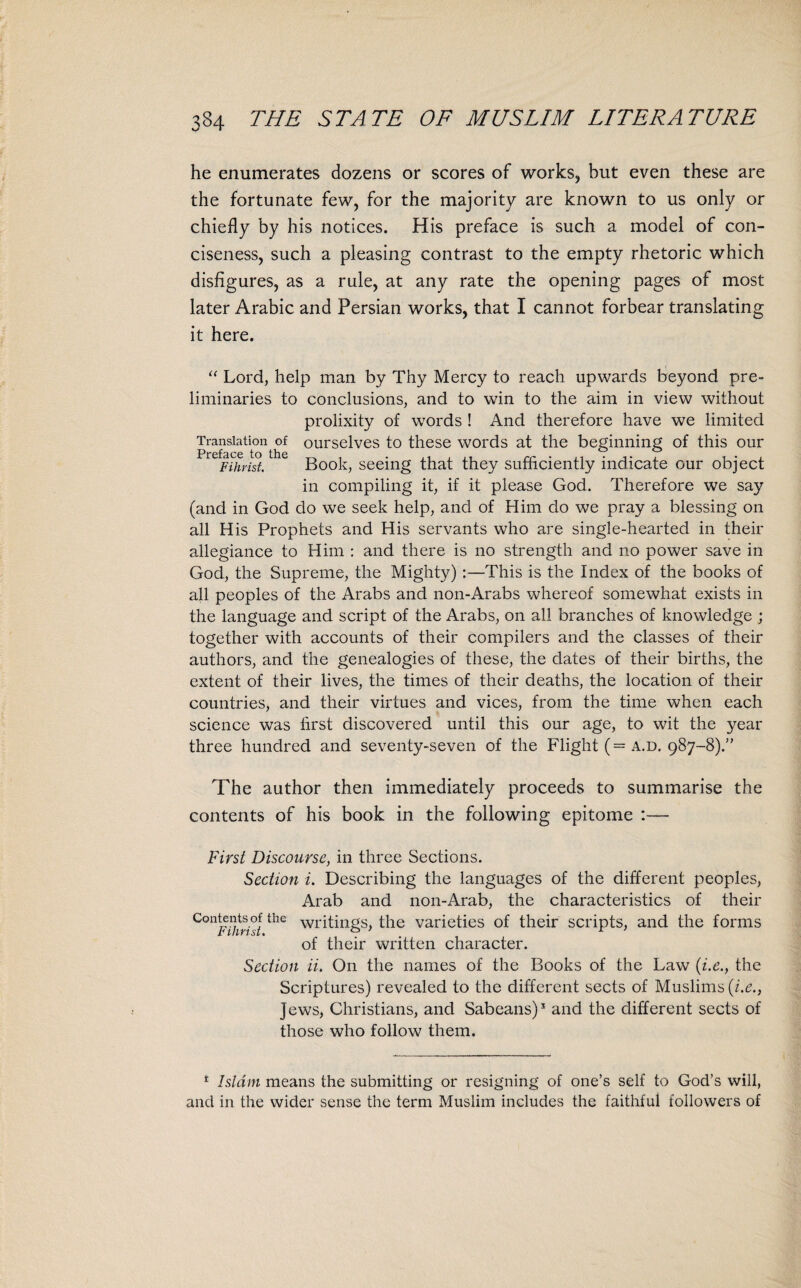 he enumerates dozens or scores of works, but even these are the fortunate few, for the majority are known to us only or chiefly by his notices. His preface is such a model of con¬ ciseness, such a pleasing contrast to the empty rhetoric which disfigures, as a rule, at any rate the opening pages of most later Arabic and Persian works, that I cannot forbear translating it here. “ Lord, help man by Thy Mercy to reach upwards beyond pre¬ liminaries to conclusions, and to win to the aim in view without prolixity of words ! And therefore have we limited Translation of ourselves to these words at the beginning of this our Preface to the • ^ # Fihrist. Book, seeing that they sufficiently indicate our object in compiling it, if it please God. Therefore we say (and in God do we seek help, and of Him do we pray a blessing on all His Prophets and His servants who are single-hearted in their allegiance to Him : and there is no strength and no power save in God, the Supreme, the Mighty):—This is the Index of the books of all peoples of the Arabs and non-Arabs whereof somewhat exists in the language and script of the Arabs, on all branches of knowledge ; together with accounts of their compilers and the classes of their authors, and the genealogies of these, the dates of their births, the extent of their lives, the times of their deaths, the location of their countries, and their virtues and vices, from the time when each science was first discovered until this our age, to wit the year three hundred and seventy-seven of the Flight (= a.d. 987-8).” The author then immediately proceeds to summarise the contents of his book in the following epitome :— First Discourse, in three Sections. Section i. Describing the languages of the different peoples, Arab and non-Arab, the characteristics of their C°ntfOirhi the W1'itings, the varieties of their scripts, and the forms of their written character. Section ii. On the names of the Books of the Law (i.e., the Scriptures) revealed to the different sects of Muslims (i.e., Jews, Christians, and Sabeans)1 and the different sects of those who follow them. 1 Islam means the submitting or resigning of one’s self to God’s will, and in the wider sense the term Muslim includes the faithful followers of