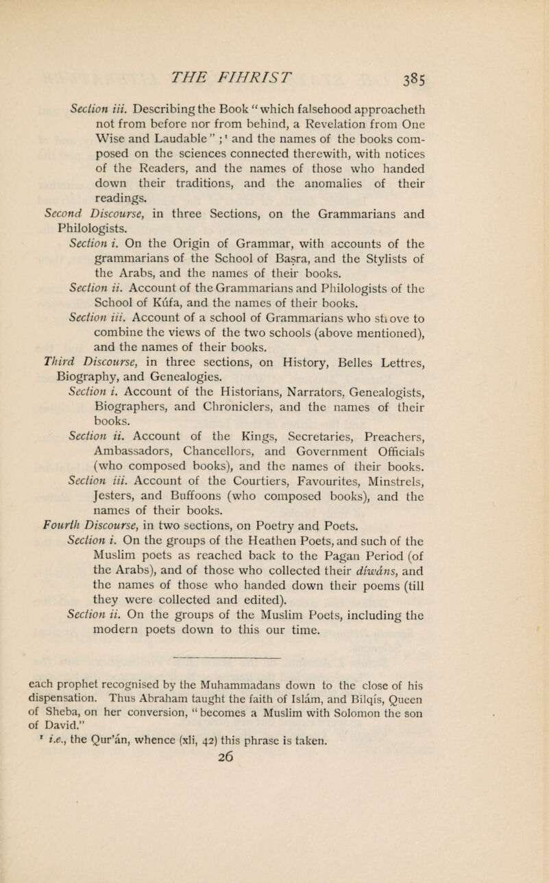 Section Hi. Describing the Book “ which falsehood approacheth not from before nor from behind, a Revelation from One Wise and Laudable ” ;1 and the names of the books com¬ posed on the sciences connected therewith, with notices of the Readers, and the names of those who handed down their traditions, and the anomalies of their readings. Second Discourse, in three Sections, on the Grammarians and Philologists. Section i. On the Origin of Grammar, with accounts of the grammarians of the School of Basra, and the Stylists of the Arabs, and the names of their books. Section ii. Account of the Grammarians and Philologists of the School of Kufa, and the names of their books. Section Hi. Account of a school of Grammarians who shove to combine the views of the two schools (above mentioned), and the names of their books. Third Discourse, in three sections, on History, Belles Lettres, Biography, and Genealogies. Section i. Account of the Historians, Narrators, Genealogists, Biographers, and Chroniclers, and the names of their books. Section ii. Account of the Kings, Secretaries, Preachers, Ambassadors, Chancellors, and Government Officials (who composed books), and the names of their books. Section Hi. Account of the Courtiers, Favourites, Minstrels, Jesters, and Buffoons (who composed books), and the names of their books. Fourth Discourse, in two sections, on Poetry and Poets. Section i. On the groups of the Heathen Poets, and such of the Muslim poets as reached back to the Pagan Period (of the Arabs), and of those who collected their diwdns, and the names of those who handed down their poems (till they were collected and edited). Section ii. On the groups of the Muslim Poets, including the modern poets down to this our time. each prophet recognised by the Muhammadans down to the close of his dispensation. Thus Abraham taught the faith of Islam, and Bilqis, Queen of Sheba, on her conversion, “ becomes a Muslim with Solomon the son of David.” r i.e.y the Qur’an, whence (xli, 42) this phrase is taken. 26