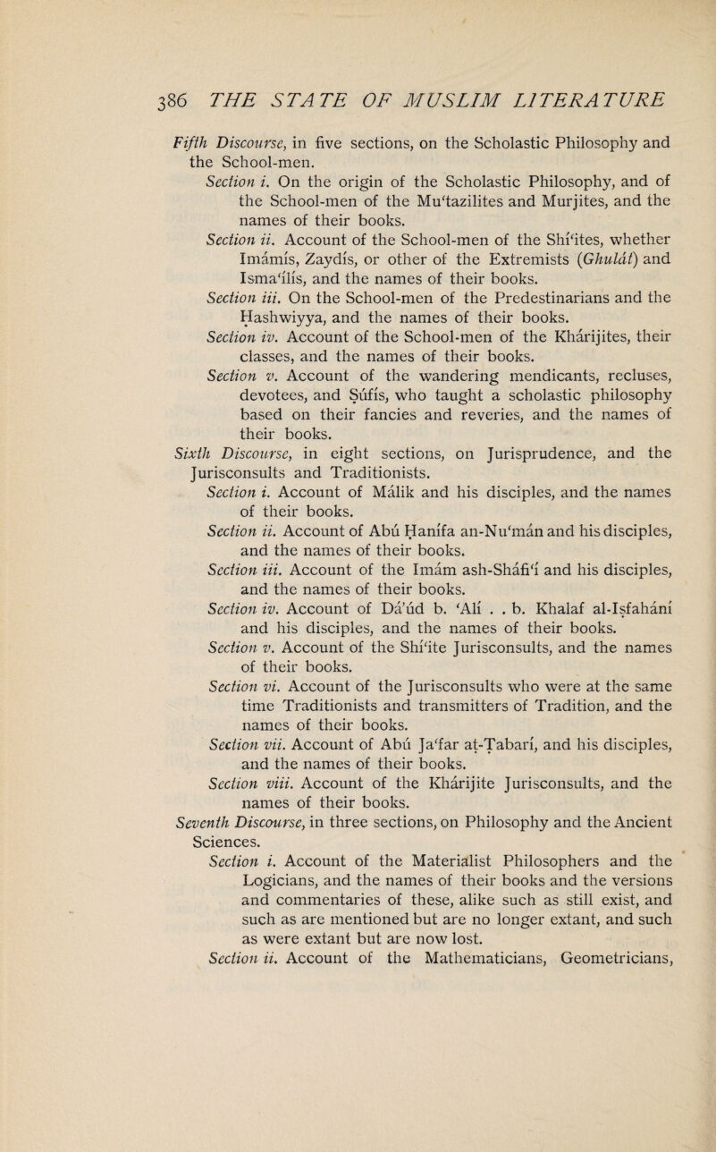 Fifth Discourse, in five sections, on the Scholastic Philosophy and the School-men. Section i. On the origin of the Scholastic Philosophy, and of the School-men of the Muhazilites and Murjites, and the names of their books. Section ii. Account of the School-men of the Shkites, whether Imamis, Zaydis, or other of the Extremists (Ghuldt) and Ismahlis, and the names of their books. Section Hi. On the School-men of the Predestinarians and the Hashwiyya, and the names of their books. Section iv. Account of the School-men of the Kharijites, their classes, and the names of their books. Section v. Account of the wandering mendicants, recluses, devotees, and Sufis, who taught a scholastic philosophy based on their fancies and reveries, and the names of their books. Sixth Discourse, in eight sections, on Jurisprudence, and the Jurisconsults and Traditionists. Section i. Account of Malik and his disciples, and the names of their books. Section ii. Account of Abu Hanifa an-Nikmanand his disciples, and the names of their books. Section Hi. Account of the Imam ash-Shafih and his disciples, and the names of their books. Section iv. Account of Da’ud b. ‘All . . b. Khalaf al-Isfahani and his disciples, and the names of their books. Section v. Account of the Shkite Jurisconsults, and the names of their books. Section vi. Account of the Jurisconsults who were at the same time Traditionists and transmitters of Tradition, and the names of their books. Section vii. Account of Abu Ja‘far at-Tabari, and his disciples, and the names of their books. Section viii. Account of the Kharijite Jurisconsults, and the names of their books. Seventh Discourse, in three sections, on Philosophy and the Ancient Sciences. Section i. Account of the Materialist Philosophers and the Logicians, and the names of their books and the versions and commentaries of these, alike such as still exist, and such as are mentioned but are no longer extant, and such as were extant but are now lost. Section ii. Account of the Mathematicians, Geometricians,