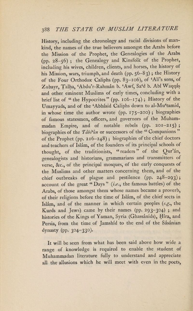 History, including the chronology and racial divisions of man¬ kind, the names of the true believers amongst the Arabs before the Mission of the Prophet, the Genealogies of the Arabs (pp. 28-56) ; the Genealogy and Kinsfolk of the Prophet, including his wives, children, clients, and horses, the history or his Mission, wars, triumph, and death (pp. 56—8 3) ; the History of the Four Orthodox Caliphs (pp. 83-106), of cAll’s sons, of Zubayr, Talha, ‘Abdu’r-Rahman b. cAwf, Sa£d b. Abl Waqqas and other eminent Muslims of early times, concluding with a brief list of “the Hypocrites” (pp. 106-174) ; History of the Umayyads, and of the cAbbasid Caliphs down to al-Muhamid, in whose time the author wrote (pp. 175-200) ; biographies of famous statesmen, officers, and governors of the Muham¬ madan Empire, and of notable rebels (pp. 201-215) ; biographies of the Tablitn or successors of the “ Companions ” of the Prophet (pp. 216-248) ; biographies of the chief doctors and teachers of Islam, of the founders of its principal schools of thought, of the traditionists, “readers” of the Qur’an, genealogists and historians, grammarians and transmitters of verse, &c., of the principal mosques, of the early conquests of the Muslims and other matters concerning them, and of the chief outbreaks of plague and pestilence (pp. 248-293); account of the great “ Days ” (/.*., the famous battles) of the Arabs, of those amongst them whose names became a proverb, of their religions before the time of Islam, of the chief sects in Islam, and of the manner in which certain peoples (e.gn the Kurds and Jews) came by their names (pp. 293-304) ; and histories of the Kings of Yaman, Syria (Ghassanids), Hlra, and Persia, from the time of Jamshld to the end of the Sasanian dynasty (pp. 304-330). It will be seen from what has been said above how wide a range of knowledge is required to enable the student of Muhammadan literature fully to understand and appreciate all the allusions which he will meet with even in the poets,