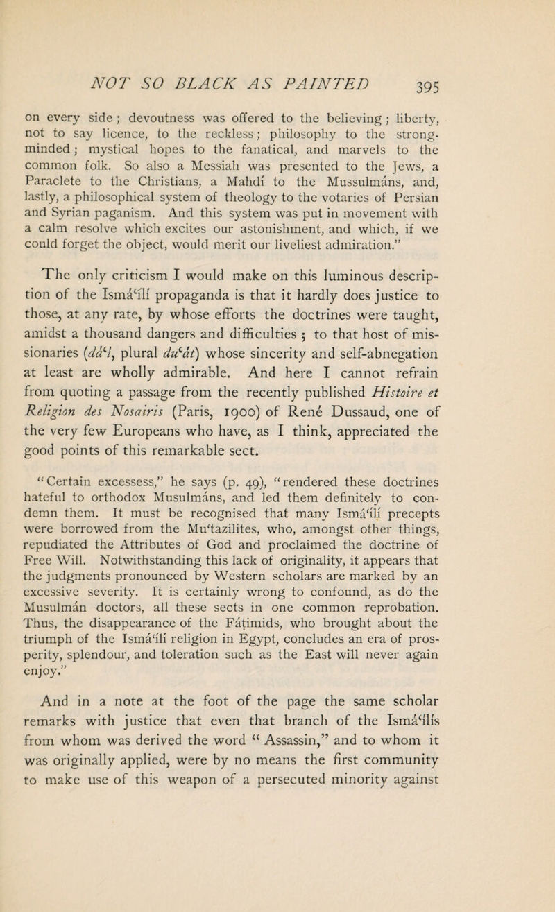 NOT SO BLACK AS PAINTED on every side ; devoutness was offered to the believing ; liberty, not to say licence, to the reckless; philosophy to the strong- minded ; mystical hopes to the fanatical, and marvels to the common folk. So also a Messiah was presented to the Jews, a Paraclete to the Christians, a Mahdi to the Mussulmans, and, lastly, a philosophical system of theology to the votaries of Persian and Syrian paganism. And this system was put in movement with a calm resolve which excites our astonishment, and which, if we could forget the object, would merit our liveliest admiration.” The only criticism I would make on this luminous descrip¬ tion of the Ismacill propaganda is that it hardly does justice to those, at any rate, by whose efforts the doctrines were taught, amidst a thousand dangers and difficulties ; to that host of mis¬ sionaries ('daH, plural dvlat) whose sincerity and self-abnegation at least are wholly admirable. And here I cannot refrain from quoting a passage from the recently published Histoire et Religion des Nosairis (Paris, 1900) of Rene Dussaud, one of the very few Europeans who have, as I think, appreciated the good points of this remarkable sect. “Certain excessess,” he says (p. 49), “rendered these doctrines hateful to orthodox Musulmans, and led them definitely to con¬ demn them. It must be recognised that many Ismahli precepts were borrowed from the Mu'tazilites, who, amongst other things, repudiated the Attributes of God and proclaimed the doctrine of Free Will. Notwithstanding this lack of originality, it appears that the judgments pronounced by Western scholars are marked by an excessive severity. It is certainly wrong to confound, as do the Musulman doctors, all these sects in one common reprobation. Thus, the disappearance of the Fatimids, who brought about the triumph of the Ismahli religion in Egypt, concludes an era of pros¬ perity, splendour, and toleration such as the East will never again enjoy.” And in a note at the foot of the page the same scholar remarks with justice that even that branch of the Ismahlis from whom was derived the word “ Assassin,” and to whom it was originally applied, were by no means the first community to make use of this weapon of a persecuted minority against