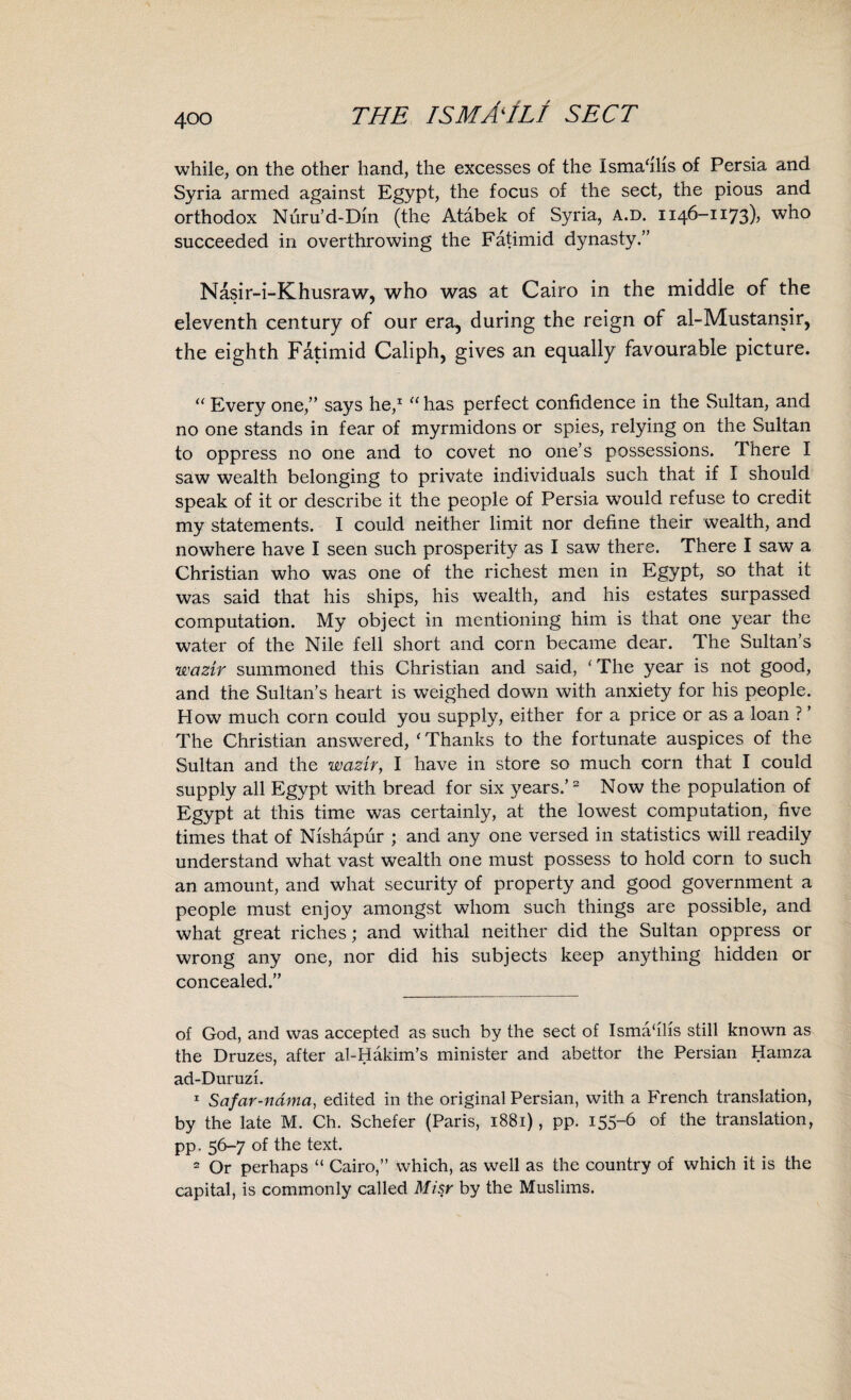 while, on the other hand, the excesses of the Ismahhs of Persia and Syria armed against Egypt, the focus of the sect, the pious and orthodox Nuru’d-Dm (the Atabek of Syria, a.d. 1146-1173), who succeeded in overthrowing the Fatimid dynasty.” Nasir-i-Khusraw, who was at Cairo in the middie of the eleventh century of our era, during the reign of al-Mustansir, the eighth Fatimid Caliph, gives an equally favourable picture. “ Every one,” says he,1 “ has perfect confidence in the Sultan, and no one stands in fear of myrmidons or spies, relying on the Sultan to oppress no one and to covet no one’s possessions. There I saw wealth belonging to private individuals such that if I should speak of it or describe it the people of Persia would refuse to credit my statements. I could neither limit nor define their wealth, and nowhere have I seen such prosperity as I saw there. There I saw a Christian who was one of the richest men in Egypt, so that it was said that his ships, his wealth, and his estates surpassed computation. My object in mentioning him is that one year the water of the Nile fell short and corn became dear. The Sultan’s wazir summoned this Christian and said, ‘The year is not good, and the Sultan’s heart is weighed down with anxiety for his people. How much corn could you supply, either for a price or as a loan ? ’ The Christian answered, ‘Thanks to the fortunate auspices of the Sultan and the wazirt I have in store so much corn that I could supply all Egypt with bread for six years.’2 Now the population of Egypt at this time was certainly, at the lowest computation, five times that of Nishapur ; and any one versed in statistics will readily understand what vast wealth one must possess to hold corn to such an amount, and what security of property and good government a people must enjoy amongst whom such things are possible, and what great riches; and withal neither did the Sultan oppress or wrong any one, nor did his subjects keep anything hidden or concealed.” of God, and was accepted as such by the sect of Ismahlis still known as the Druzes, after al-Hakim’s minister and abettor the Persian Hamza ad-Duruzi. 1 Safar-ndma, edited in the original Persian, with a French translation, by the late M. Ch. Schefer (Paris, 1881), pp. 155-6 of the translation, pp. 56-7 of the text. 2 Or perhaps “ Cairo,” which, as well as the country of which it is the capital, is commonly called Misr by the Muslims.