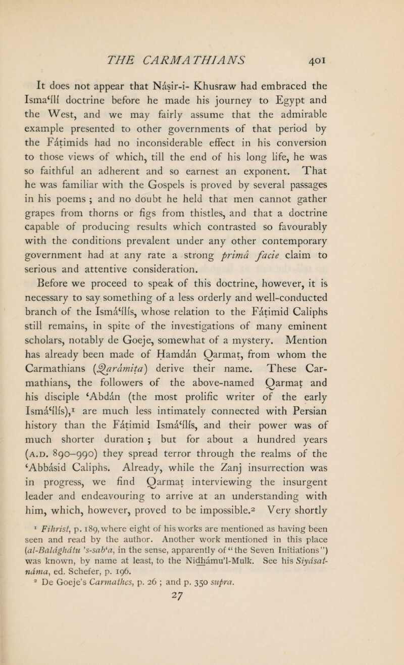 It does not appear that Nasir-i- Khusraw had embraced the IsmaffH doctrine before he made his journey to Egypt and the West, and we may fairly assume that the admirable example presented to other governments of that period by the Fatimids had no inconsiderable effect in his conversion to those views of which, till the end of his long life, he was so faithful an adherent and so earnest an exponent. That he was familiar with the Gospels is proved by several passages in his poems ; and no doubt he held that men cannot gather grapes from thorns or figs from thistles, and that a doctrine capable of producing results which contrasted so favourably with the conditions prevalent under any other contemporary government had at any rate a strong prima facie claim to serious and attentive consideration. Before we proceed to speak of this doctrine, however, it is necessary to say something of a less orderly and well-conducted branch of the Ismafflis, whose relation to the Fatimid Caliphs still remains, in spite of the investigations of many eminent scholars, notably de Goeje, somewhat of a mystery. Mention has already been made of Hamdan Oarmat, from whom the Carmathians {^aramita) derive their name. These Car- mathians, the followers of the above-named Qarmat and his disciple fAbdan (the most prolific writer of the early Ismafills),1 are much less intimately connected with Persian history than the Fatimid Ismafflls, and their power was of much shorter duration ; but for about a hundred years (a.d. 890-990) they spread terror through the realms of the ‘Abbasid Caliphs. Already, while the Zanj insurrection was in progress, we find Qarmat interviewing the insurgent leader and endeavouring to arrive at an understanding with him, which, however, proved to be impossible.2 Very shortly 1 Fihrist, p. 189, where eight of his works are mentioned as having been seen and read by the author. Another work mentioned in this place [al-Bal&ghatu ’s-sab‘a, in the sense, apparently of “the Seven Initiations”) was known, by name at least, to the Nidhamu’l-Mulk. See his Siydsat- ndma, ed. Schefer, p. 196. 2 De Goeje’s Carmathcs, p. 26 ; and p. 350 supra. 2 7