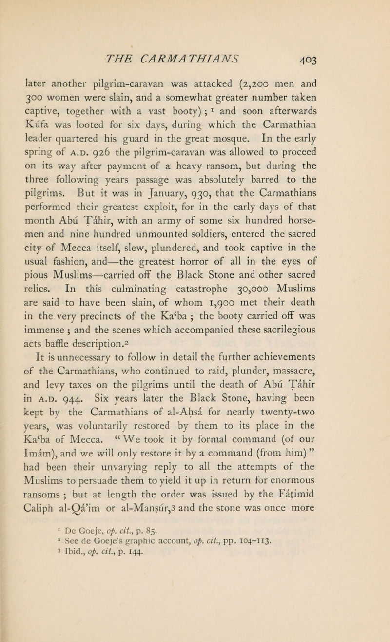 later another pilgrim-caravan was attacked (2,200 men and 300 women were slain, and a somewhat greater number taken captive, together with a vast booty) ; T and soon afterwards Kufa was looted for six days, during which the Carmathian leader quartered his guard in the great mosque. In the early spring of a.d. 926 the pilgrim-caravan was allowed to proceed on its way after payment of a heavy ransom, but during the three following years passage was absolutely barred to the pilgrims. But it was in January, 930, that the Carmathians performed their greatest exploit, for in the early days of that month Abu Tahir, with an army of some six hundred horse¬ men and nine hundred unmounted soldiers, entered the sacred city of Mecca itself, slew, plundered, and took captive in the usual fashion, and—the greatest horror of all in the eyes of pious Muslims—carried off the Black Stone and other sacred relics. In this culminating catastrophe 30,000 Muslims are said to have been slain, of whom 1,900 met their death in the very precincts of the Kacba ; the booty carried off was immense ; and the scenes which accompanied these sacrilegious acts baffle description.1 2 3 It is unnecessary to follow in detail the further achievements of the Carmathians, who continued to raid, plunder, massacre, and levy taxes on the pilgrims until the death of Abu Tahir in a.d. 944. Six years later the Black Stone, having been kept by the Carmathians of al-Ahsa for nearly twenty-two years, was voluntarily restored by them to its place in the Kacba of Mecca. u We took it by formal command (of our Imam), and we will only restore it by a command (from him) ” had been their unvarying reply to all the attempts of the Muslims to persuade them to yield it up in return for enormous ransoms ; but at length the order was issued by the Fatimid Caliph al-Oa’im or al-Mansur,3 and the stone was once more 1 De Goeje, op. citp. 85. 2 See de Goeje’s graphic account, op. cit., pp. 104-113. 3 Ibid., op. cit., p. 144.
