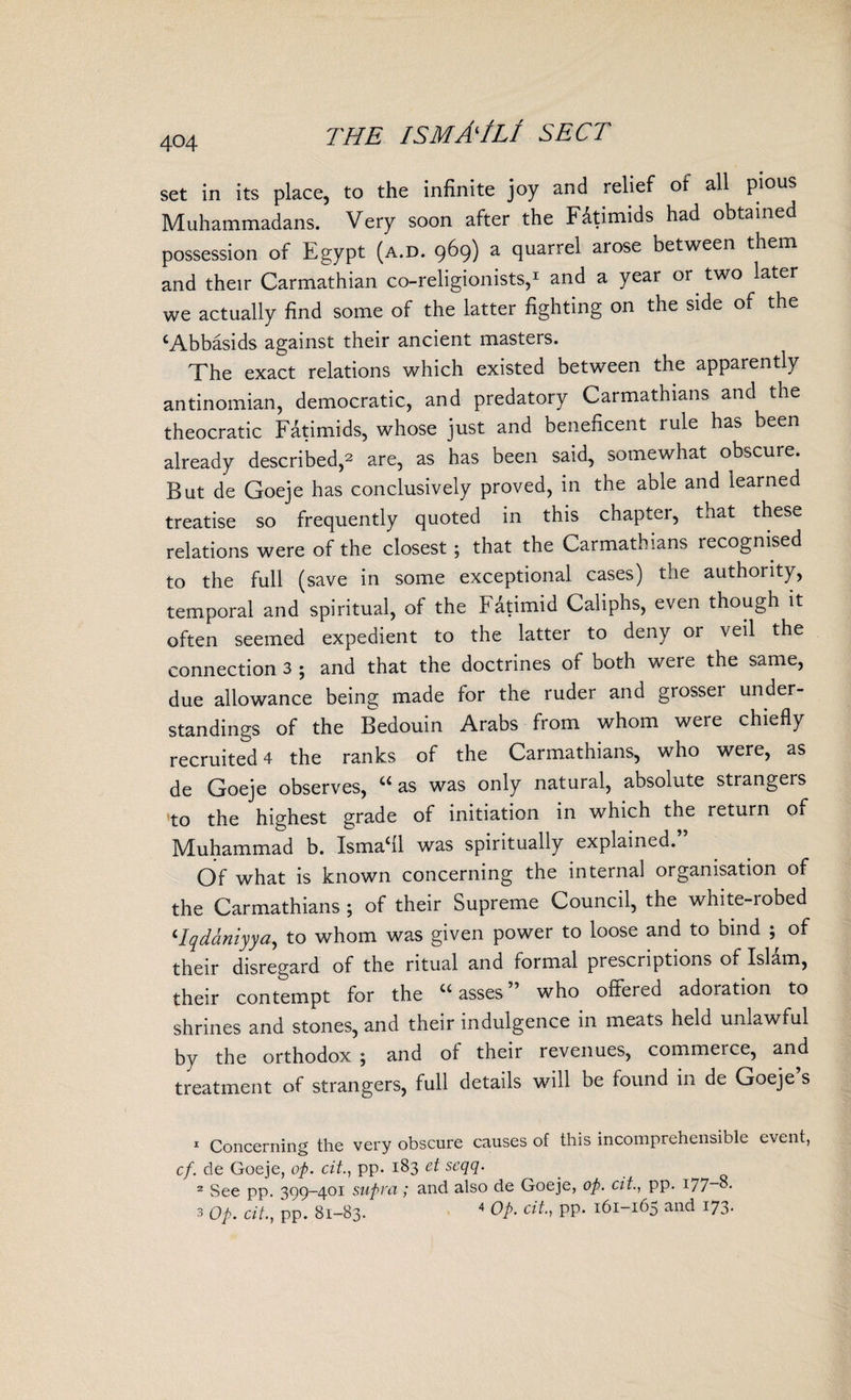 set in its place, to the infinite joy and relief of all pious Muhammadans. Very soon after the Fatimids had obtained possession of Egypt (a.d. 969) a quarrel aiose between them and their Carmathian co-religionists,1 2 3 and a year or two later we actually find some of the latter fighting on the side of the ‘Abbasids against their ancient masters. The exact relations which existed between the apparently antinomian, democratic, and predatory Carmathians and the theocratic Fatimids, whose just and beneficent rule has been already described,* are, as has been said, somewhat obscure. But de Goeje has conclusively proved, in the able and learned treatise so frequently quoted in this chaptei, that these relations were of the closest; that the Carmathians recognised to the full (save in some exceptional cases) the authority, temporal and spiritual, of the hatimid Caliphs, even though it often seemed expedient to the latter to deny or veil the connection 3 • and that the doctrines of both were the same, due allowance being made for the ruder and grossei under¬ standings of the Bedouin Arabs from whom were chiefly recruited 4 the ranks of the Carmathians, who were, as de Goeje observes, “ as was only natural, absolute strangers to the highest grade of initiation in which the return oi Muhammad b. Ismael was spiritually explained.” Of what is known concerning the internal organisation of the Carmathians ; of their Supreme Council, the white-robed ‘Iqdaniyya, to whom was given power to loose and to bind ; of their disregard of the ritual and formal prescriptions of Islam, their contempt for the u asses who offeied adoration to shrines and stones, and their indulgence in meats held unlawful by the orthodox ; and of their revenues, commeice, and treatment of strangers, full details will be found in de Goeje s 1 Concerning the very obscure causes of this incomprehensible event, cf. de Goeje, op. cit., pp. 183 et scqq. 2 See pp. 399-401 supra; and also de Goeje, op. cit., pp. i77_8. 3 Op. cit., pp. 81-83. 4 Op. cit., pp. 161-165 and 173.