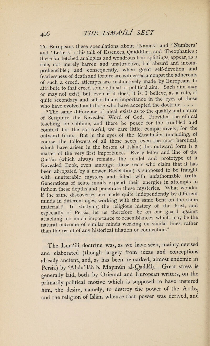 To Europeans these speculations about ‘Names’ and ‘Numbers and ‘ Letters ’ ; this talk of Essences, Quiddities, and rheophanies ; these far-fetched analogies and wondrous hair-splittings, appear, as a rule, not merely barren and unattractive, but absurd and incom¬ prehensible ; and consequently, when great self-devotion and fearlessness of death and torture are witnessed amongst the adherents of such a creed, attempts are instinctively made by Europeans to attribute to that creed some ethical or political aim. Such aim may or may not exist, but, even if it does, it is, I believe, as a rule, of quite secondary and subordinate importance in the eyes of those who have evolved and those who have accepted the doctrine. . . . “ The same difference of ideal exists as to the quality and nature of Scripture, the Revealed Word of God. Provided the ethical teaching be sublime, and there be peace for the troubled and comfort for the sorrowful, we care little, comparatively, for the outward form. But in the eyes of the Musulmans (including, of course, the followers of all those sects, even the most heretical, which have arisen in the bosom of Islam) this outward form is a matter of the very first importance. Every letter and line of the Qur’an (which always remains the model and prototype of a Revealed Book, even amongst those sects who claim that it has been abrogated by a newer Revelation) is supposed to be fraught with unutterable mystery and filled with unfathomable truth. Generations of acute minds expend their energies in attempts to fathom these depths and penetrate these mysteries. What wonder if the same discoveries are made quite independently by different minds in different ages, working with the same bent on the same material ? In studying the religious history of the East, and especially of Persia, let us therefore be on our guard against attaching too much importance to resemblances which may be the natural outcome of similar minds working on similar lines, rather than the result of any historical filiation or connection.” The Ismael! doctrine was, as we have seen, mainly devised and elaborated (though largely from ideas and conceptions already ancient, and, as has been remarked, almost endemic in Persia) by ‘Abdullah b. Maymun al-Qaddah. Great stress is generally laid, both by Oriental and European writers, on the primarily political motive which is supposed to have inspired him, the desire, namely, to destroy the power of the Arabs, and the religion of Islam whence that power was derived, and