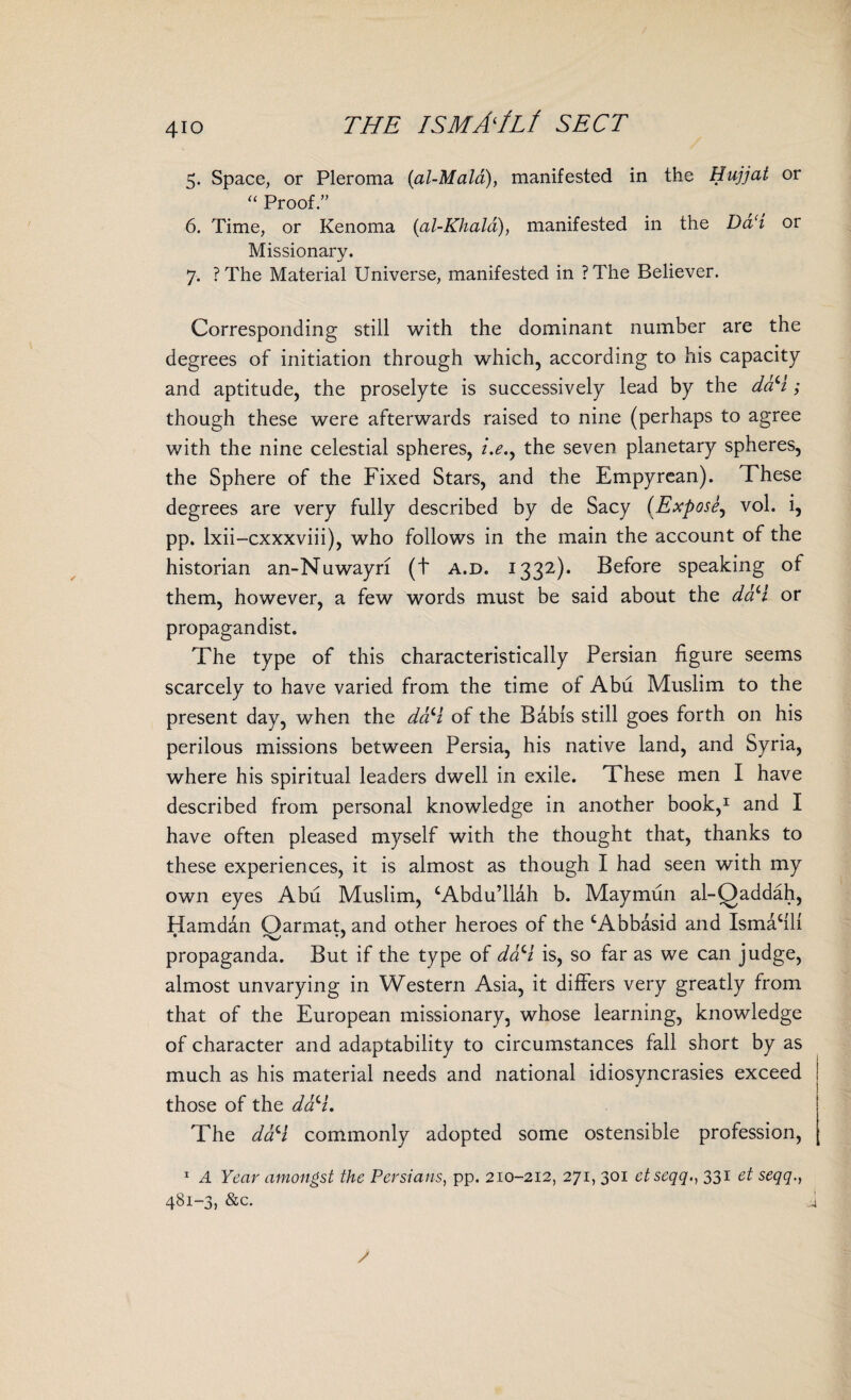 4io THE ISMAIU SECT 5. Space, or Pleroma (al-Mald), manifested in the Hujjat or “ Proof.” 6. Time, or Kenoma (al-Khald), manifested in the Da‘i or Missionary. 7. ?The Material Universe, manifested in ?The Believer. Corresponding still with the dominant number are the degrees of initiation through which, according to his capacity and aptitude, the proselyte is successively lead by the d&H; though these were afterwards raised to nine (perhaps to agree with the nine celestial spheres, i.e.y the seven planetary spheres, the Sphere of the Fixed Stars, and the Empyrean). These degrees are very fully described by de Sacy (Expose, vol. i, pp. lxii-cxxxviii), who follows in the main the account of the historian an-Nuwayri (t a.d. 1332). Before speaking of them, however, a few words must be said about the d&H or propagandist. The type of this characteristically Persian figure seems scarcely to have varied from the time ol Abu Muslim to the present day, when the d&H of the Babis still goes forth on his perilous missions between Persia, his native land, and Syria, where his spiritual leaders dwell in exile. These men I have described from personal knowledge in another book,1 and I have often pleased myself with the thought that, thanks to these experiences, it is almost as though I had seen with my own eyes Abu Muslim, ‘Abdu’llah b. Maymun al-Qaddah, Hamdan Oarmat, and other heroes of the ‘Abbasid and Ismahlf propaganda. But if the type of d&H is, so far as we can judge, almost unvarying in Western Asia, it differs very greatly from that of the European missionary, whose learning, knowledge of character and adaptability to circumstances fall short by as much as his material needs and national idiosyncrasies exceed those of the d&H, The daH commonly adopted some ostensible profession, 1 A Year amongst the Persians, pp. 210-212, 271, 301 ctseqq331 et seqq., 481-3, &c.