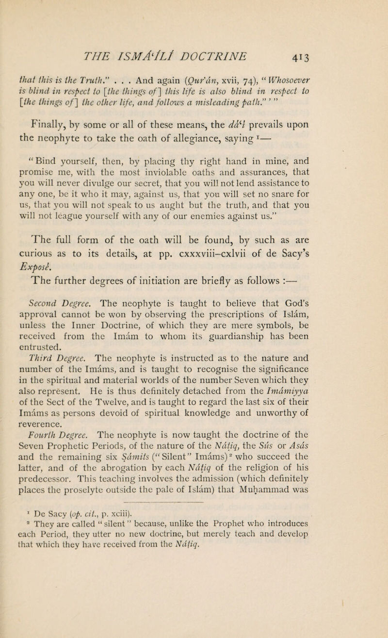 that this is the Truth.” . . . And again (Qur'an, xvii, 74), “ Whosoever is blind in respect to [the things of] this life is also blind in respect to [the things of] the other life, and follows a misleading path.” ’ ” Finally, by some or all of these means, the d&H prevails upon the neophyte to take the oath of allegiance, saying 1 2— “ Bind yourself, then, by placing thy right hand in mine, and promise me, with the most inviolable oaths and assurances, that you will never divulge our secret, that you will not lend assistance to any one, be it who it may, against us, that you will set no snare for us, that you will not speak to us aught but the truth, and that you will not league yourself with any of our enemies against us.” The full form of the oath will be found, by such as are curious as to its details, at pp. cxxxviii-cxlvii of de Sacy’s Expose. The further degrees of initiation are briefly as follows :— Second Degree. The neophyte is taught to believe that God’s approval cannot be won by observing the prescriptions of Islam, unless the Inner Doctrine, of which they are mere symbols, be received from the Imam to whom its guardianship has been entrusted. Third Degree. The neophyte is instructed as to the nature and number of the Imams, and is taught to recognise the significance in the spiritual and material worlds of the number Seven which they also represent. He is thus definitely detached from the Imamiyya of the Sect of the Twelve, and is taught to regard the last six of their Imams as persons devoid of spiritual knowledge and unworthy of reverence. Fourth Degree. The neophyte is now taught the doctrine of the Seven Prophetic Periods, of the nature of the Ndtiq, the Sds or Asds and the remaining six Samits (“ Silent” Imams)2 who succeed the latter, and of the abrogation by each Ndtiq of the religion of his predecessor. This teaching involves the admission (which definitely places the proselyte outside the pale of Islam) that Muhammad was 1 De Sacy [op. cit., p. xciii). 2 They are called “ silent ” because, unlike the Prophet who introduces each Period, they utter no new doctrine, but merely teach and develop that which they have received from the Ndtiq.