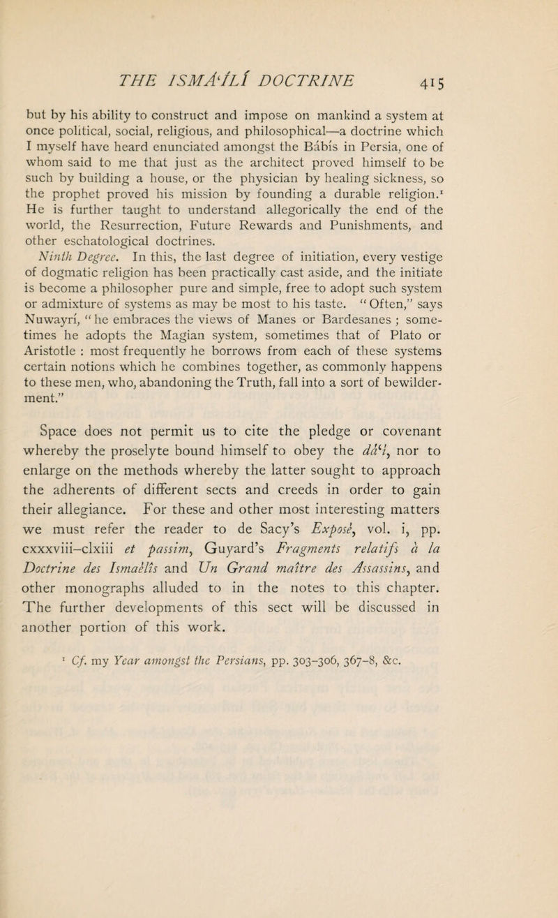 but by his ability to construct and impose on mankind a system at once political, social, religious, and philosophical—a doctrine which I myself have heard enunciated amongst the Babis in Persia, one of whom said to me that just as the architect proved himself to be such by building a house, or the physician by healing sickness, so the prophet proved his mission by founding a durable religion.1 He is further taught to understand allegorically the end of the world, the Resurrection, Future Rewards and Punishments, and other eschatological doctrines. Ninth Degree. In this, the last degree of initiation, every vestige of dogmatic religion has been practically cast aside, and the initiate is become a philosopher pure and simple, free to adopt such system or admixture of systems as may be most to his taste. “ Often/' says Nuwayri, “he embraces the views of Manes or Bardesanes ; some¬ times he adopts the Magian system, sometimes that of Plato or Aristotle : most frequently he borrows from each of these systems certain notions which he combines together, as commonly happens to these men, who, abandoning the Truth, fall into a sort of bewilder¬ ment.” Space does not permit us to cite the pledge or covenant whereby the proselyte bound himself to obey the d&H^ nor to enlarge on the methods whereby the latter sought to approach the adherents of different sects and creeds in order to gain their allegiance. For these and other most interesting matters we must refer the reader to de Sacy’s Expose, vol. i, pp. cxxxviii—clxiii et passim, Guyard’s Fragments relatifs a la Doctrine des Ismaelis and Un Grand maitre des Assassins, and other monographs alluded to in the notes to this chapter. The further developments of this sect will be discussed in another portion of this work. 1 Cf. my Year amongst the Persians, pp. 303-306, 367-8, &c.