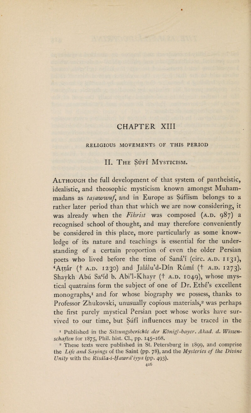 CHAPTER XIII RELIGIOUS MOVEMENTS OF THIS PERIOD II. The Sufi Mysticism. Although the full development of that system of pantheistic, idealistic, and theosophic mysticism known amongst Muham¬ madans as tasawwuf.\ and in Europe as Suffism belongs to a rather later period than that which we are now considering, it was already when the Fihrist was composed (a.d. 987) a recognised school of thought, and may therefore conveniently be considered in this place, more particularly as some know¬ ledge of its nature and teachings is essential for the under¬ standing of a certain proportion of even the older Persian poets who lived before the time of Sana” (circ. a.d. 1131), ‘Attar (t a.d. 1230) and Jalalu’d-Din Rumi (t a.d. 1273). Shaykh Abu Safid b. Abi’l-Khayr (t a.d. 1049), whose mys¬ tical quatrains form the subject of one of Dr. Ethe’s excellent monographs,1 and for whose biography we possess, thanks to Professor Zhukovski, unusually copious materials,2 was perhaps the first purely mystical Persian poet whose works have sur¬ vived to our time, but Sufi influences may be traced in the 1 Published in the Sitzungsberichte dcr Konigl-bayer. Akad, d. Wissen- schaften for 1875, Phil. hist. CL, pp. 145-168. 2 These texts were published in St. Petersburg in 1899, and comprise the Life and Sayings of the Saint (pp. 78), and the Mysteries of the Divine Unity with the Risdla-i-Hawrd’iyya (pp. 493). 4x6