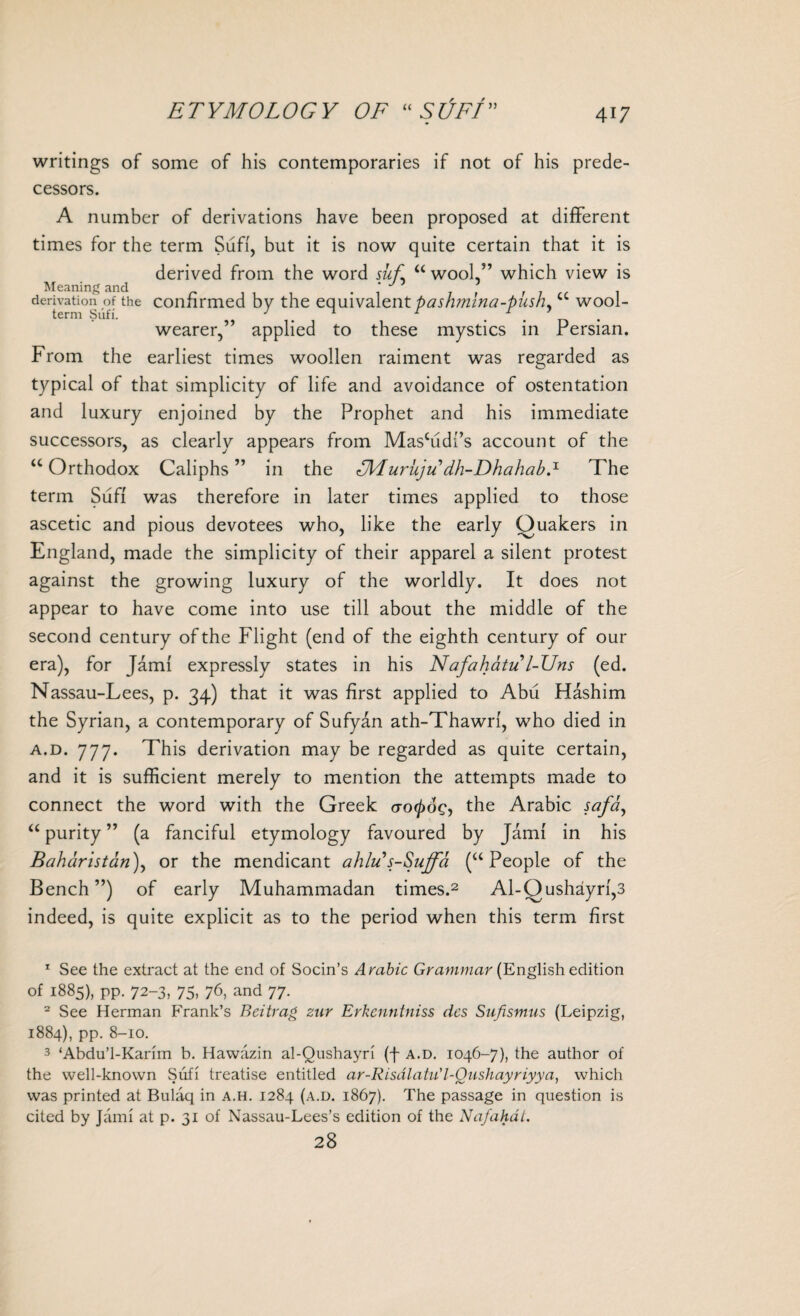 ETYMOLOGY OF “SUFI” writings of some of his contemporaries if not of his prede¬ cessors. A number of derivations have been proposed at different times for the term Sufi, but it is now quite certain that it is u { derived from the word suf^ “wool,” which view is derivation of the confirmed by the equivalent pashmina-push,cc wool- term Sufi. ^ ^ * * . r> wearer,” applied to these mystics in Persian. From the earliest times woollen raiment was regarded as typical of that simplicity of life and avoidance of ostentation and luxury enjoined by the Prophet and his immediate successors, as clearly appears from Mascudf’s account of the “Orthodox Caliphs” in the FUurujudh-Dhahab.x The term Sufi was therefore in later times applied to those ascetic and pious devotees who, like the early Quakers in England, made the simplicity of their apparel a silent protest against the growing luxury of the worldly. It does not appear to have come into use till about the middle of the second century of the Flight (end of the eighth century of our era), for Jamf expressly states in his Nafahatu l-Uns (ed. Nassau-Lees, p. 34) that it was first applied to Abu Hashim the Syrian, a contemporary of Sufyan ath-Thawrf, who died in a.d. 777. This derivation may be regarded as quite certain, and it is sufficient merely to mention the attempts made to connect the word with the Greek o-o(pog, the Arabic safa, “ purity ” (a fanciful etymology favoured by Jamf in his Baharistan\ or the mendicant ahlus-Sujfa (“People of the Bench ”) of early Muhammadan times.1 2 3 Al-Oushayrf,3 indeed, is quite explicit as to the period when this term first 1 See the extract at the end of Socin’s Arabic Grammar (English edition of 1885), pp. 72-3, 75, 76, and 77. 2 See Herman Frank’s Beitrag zur Erkcnntniss dcs Sufismus (Leipzig, 1884), pp. 8-10. 3 ‘Abdu’l-Karim b. Hawazin al-Qushayri (f a.d. 1046-7), the author of the well-known Sufi treatise entitled ar-Risdlatu'l-Oushayriyya, which was printed at Bulaq in a.h. 1284 (a.d. 1867). The passage in question is cited by Jam! at p. 31 of Nassau-Lees’s edition of the Nafahdl. 28