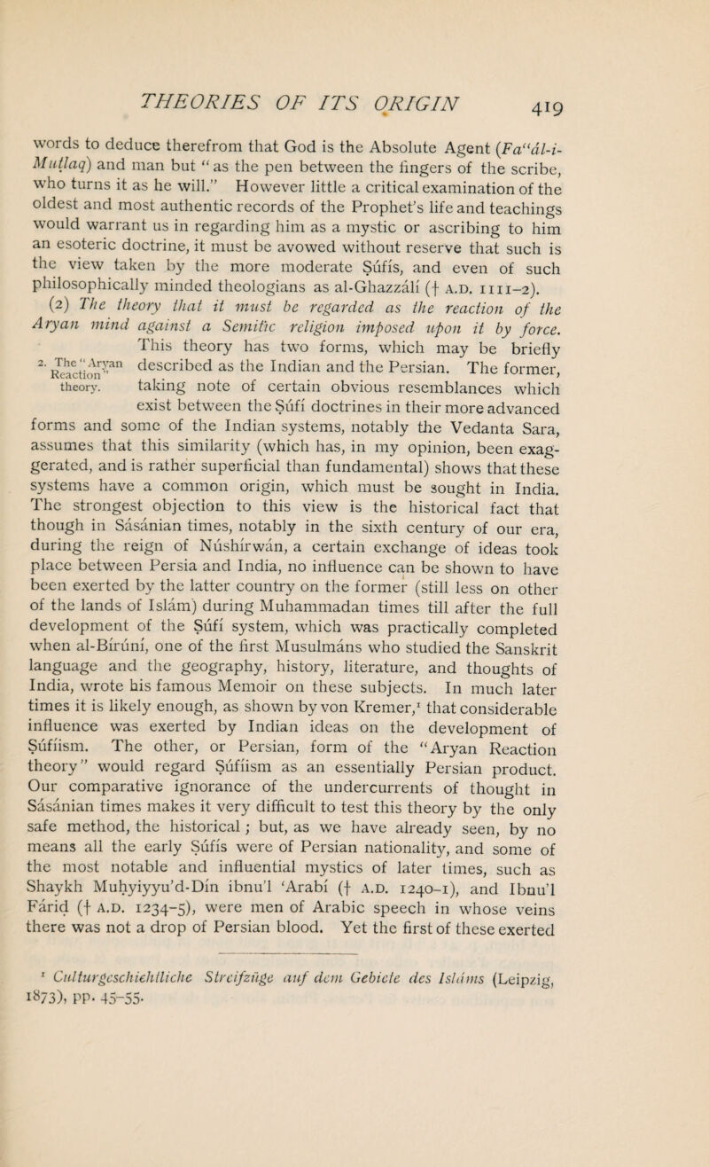 419 words to deduce therefrom that God is the Absolute Agent (.Faudl-i- Mutlaq) and man but “ as the pen between the fingers of the scribe, who turns it as he will.” However little a critical examination of the oldest and most authentic records of the Prophet’s life and teachings would warrant us in regarding him as a mystic or ascribing to him an esoteric doctrine, it must be avowed without reserve that such is the view taken by the more moderate Sufis, and even of such philosophically minded theologians as al-Ghazzali (f a.d. 1111-2). (2) The theory that it must be regarded as the reaction of the Aryan mind against a Semitic religion imposed upon it by force. This theory has two forms, which may be briefly 2’ Keactioi!i-’an described as the Indian and the Persian. The former, theory. taking note of certain obvious resemblances which exist between the Sufi doctrines in their more advanced forms and some of the Indian systems, notably the Vedanta Sara, assumes that this similarity (which has, in my opinion, been exag¬ gerated, and is rather superficial than fundamental) shows that these systems have a common origin, which must be sought in India. The strongest objection to this view is the historical fact that though in Sasanian times, notably in the sixth century of our era, during the reign of Niishirwan, a certain exchange of ideas took place between Persia and India, no influence can be shown to have been exerted by the latter country on the former (still less on other of the lands of Islam) during Muhammadan times till after the full development of the Sufi system, which was practically completed when al-Birum, one of the first Musulmans who studied the Sanskrit language and the geography, history, literature, and thoughts of India, wrote his famous Memoir on these subjects. In much later times it is likely enough, as shown by von Kremer,1 that considerable influence was exerted by Indian ideas on the development of Sufiism. The other, or Persian, form of the “Aryan Reaction theory” would regard Sufiism as an essentially Persian product. Our comparative ignorance of the undercurrents of thought in Sasanian times makes it very difficult to test this theory by the only safe method, the historical; but, as we have already seen, by no means all the early Sufis were of Persian nationality, and some of the most notable and influential mystics of later times, such as Shaykh Muhyiyyu’d-Din ibnu’l ‘Arabi (f a.d. 1240-1), and Ibnu’l Farid (f a.d. 1234-5), were men of Arabic speech in whose veins there was not a drop of Persian blood. Yet the first of these exerted 1 Culturgcschiehtliche Strcifzuge auf dan Gebicte des Isldms (Leipzig, 1873), PP- 45-55-