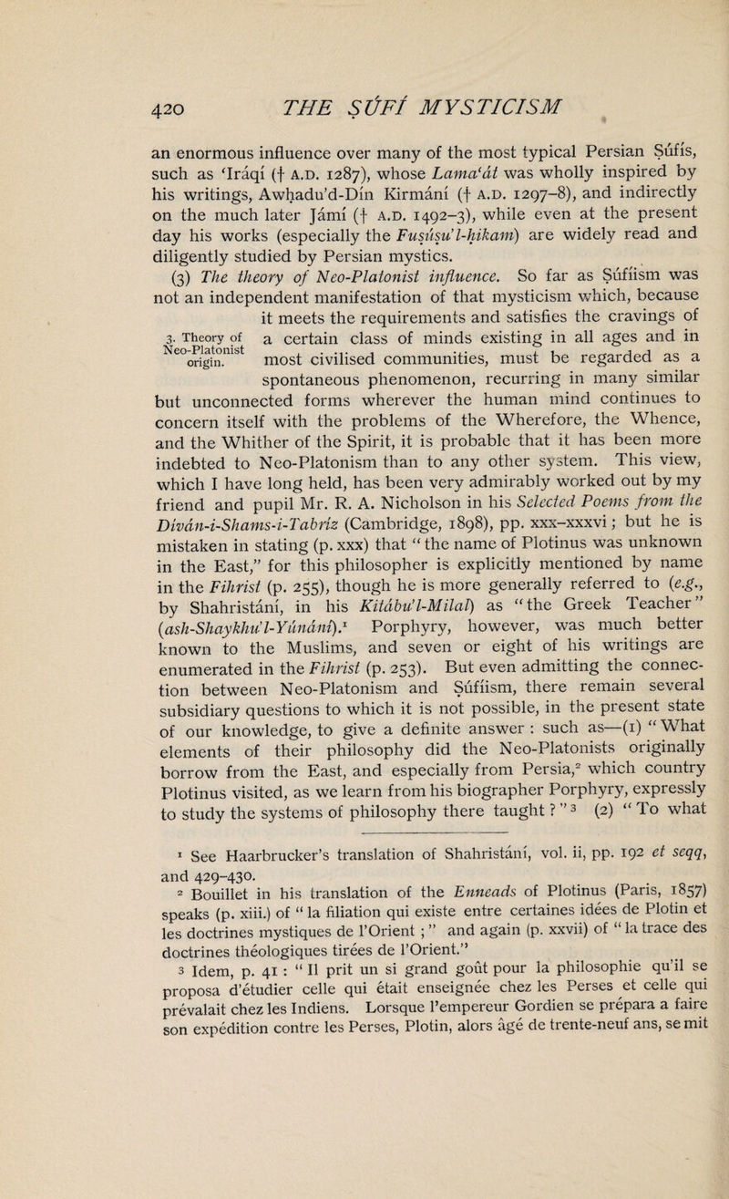 an enormous influence over many of the most typical Persian Sufis, such as ‘Iraqi (f a.d. 1287), whose Lama'at was wholly inspired by his writings, Awhadu’d-Din Kirmani (f a.d. 1297-8), and indirectly on the much later Jami (f a.d. 1492-3), while even at the present day his works (especially the Fususu l-hikam) are widely read and diligently studied by Persian mystics. (3) The theory of Neo-Platonist influence. So far as Sufiism was not an independent manifestation of that mysticism which, because it meets the requirements and satisfies the cravings of 3. Theory of a certain class of minds existing in all ages and in e°origin.nib most civilised communities, must be regarded as a spontaneous phenomenon, recurring in many similar but unconnected forms wherever the human mind continues to concern itself with the problems of the Wherefore, the Whence, and the Whither of the Spirit, it is probable that it has been more indebted to Neo-Platonism than to any other system. This view, which I have long held, has been very admirably worked out by my friend and pupil Mr. R. A. Nicholson in his Selected Poems from the Divdn-i-Shams-i-T abriz (Cambridge, 1898), pp. xxx-xxxvi; but he is mistaken in stating (p. xxx) that “the name of Plotinus was unknown in the East,” for this philosopher is explicitly mentioned by name in the Fihrist (p. 255), though he is more generally referred to (e.g., by Shahristani, in his Kitdbu’l-M ilal) as “the Greek Teacher” (ash-Shaykhu l-Yiindni).1 Porphyry, however, was much better known to the Muslims, and seven or eight of his writings are enumerated in the Fihrist (p. 253)- But even admitting the connec¬ tion between Neo-Platonism and Sufiism, there remain several subsidiary questions to which it is not possible, in the present state of our knowledge, to give a definite answer : such as—(1) “ What elements of their philosophy did the Neo-Platonists originally borrow from the East, and especially from Persia,2 3 which country Plotinus visited, as we learn from his biographer Porphyry, expressly to study the systems of philosophy there taught ? ”3 (2) “ To what 1 See Haarbrucker’s translation of Shahristani, vol. ii, pp. 192 el and 429-430. 2 Bouillet in his translation of the Enneads of Plotinus (Paris, 1857) speaks (p. xiii.) of “ la filiation qui existe entre certaines idees de Plotin et les doctrines mystiques de l’Orient ; ” and again (p. xxvii) of “ la trace des doctrines theologiques tirees de l’Orient.” 3 Idem, p. 41 : “ II prit un si grand gout pour la philosophie qu’il se proposa d’etudier celle qui etait enseignee chez les Perses et celle qui prevalait chez les Indiens. Lorsque l’empereur Gordien se prepara a faire son expedition contre les Perses, Plotin, alors age de trente-neuf ans, se mit