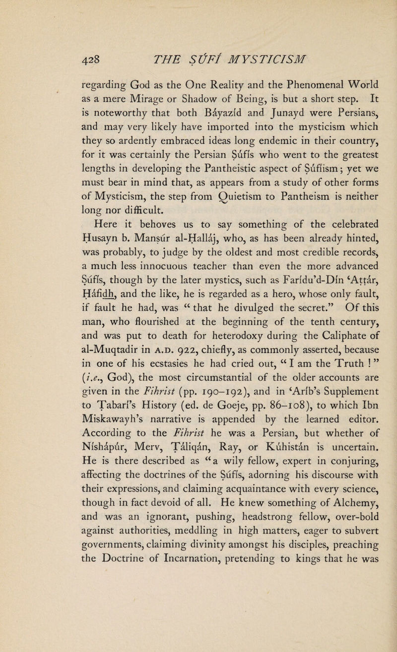 regarding God as the One Reality and the Phenomenal World as a mere Mirage or Shadow of Being, is but a short step. It is noteworthy that both Bayazld and Junayd were Persians, and may very likely have imported into the mysticism which they so ardently embraced ideas long endemic in their country, for it was certainly the Persian Sufis who went to the greatest lengths in developing the Pantheistic aspect of Suftism; yet we must bear in mind that, as appears from a study of other forms of Mysticism, the step from Quietism to Pantheism is neither long nor difficult. Here it behoves us to say something of the celebrated Husayn b. Mansur al-Hallaj, who, as has been already hinted, was probably, to judge by the oldest and most credible records, a much less innocuous teacher than even the more advanced Sufis, though by the later mystics, such as Faridu’d-Din ‘Attar, Hafidh, and the like, he is regarded as a hero, whose only fault, if fault he had, was <c that he divulged the secret.” Of this man, who flourished at the beginning of the tenth century, and was put to death for heterodoxy during the Caliphate of al-Muqtadir in a.d. 922, chiefly, as commonly asserted, because in one of his ecstasies he had cried out, “I am the Truth ! ” (/.<?., God), the most circumstantial of the older accounts are given in the Fihrist (pp. 190-192), and in ‘Arlb’s Supplement to Tabari’s History (ed. de Goeje, pp. 86-108), to which Ibn Miskawayh’s narrative is appended by the learned editor. According to the Fihrist he was a Persian, but whether of Nishapur, Merv, Taliqan, Ray, or Kuhistan is uncertain. He is there described as aa wily fellow, expert in conjuring, affecting the doctrines of the Sufis, adorning his discourse with their expressions, and claiming acquaintance with every science, though in fact devoid of all. He knew something of Alchemy, and was an ignorant, pushing, headstrong fellow, over-bold against authorities, meddling in high matters, eager to subvert governments, claiming divinity amongst his disciples, preaching the Doctrine of Incarnation, pretending to kings that he was