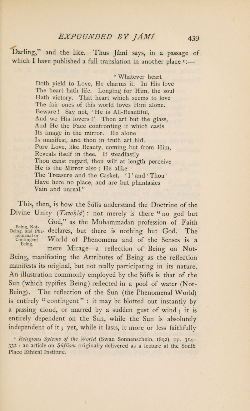 Darling,” and the like. Thus Jdm! says, in a passage of which I have published a full translation in another place I:—- “ Whatever heart Doth yield to Love, He charms it. In His love The heart hath life. Longing for Him, the soul Hath victory. That heart which seems to love The fair ones of this world loves Him alone. Beware ! Say not, ‘ He is All-Beautiful, And we His lovers !’ Thou art but the glass, And He the Face confronting it which casts Its image in the mirror. He alone Is manifest, and thou in truth art hid. Pure Love, like Beauty, coming but from Him, Reveals itself in thee. If steadfastly Thou canst regard, thou wilt at length perceive He is the Mirror also ; He alike The Treasure and the Casket. ‘I’and‘Thou’ Have here no place, and are but phantasies Vain and unreal.” This, then, is how the Sufis understand the Doctrine of the Divine Unity (Tawhid): not merely is there u no god but God,” as the Muhammadan profession of Faith Being, and Phe- declares, but there is nothing but God. The nomenal or . ° Contingent World of Phenomena and of the Senses is a Being. mere Mirage—a reflection of Being on Not- Being, manifesting the Attributes of Being as the reflection manifests its original, but not really participating in its nature. An illustration commonly employed by the Sufis is that of the Sun (which typifies Being) reflected in a pool of water (Not- Being). The reflection of the Sun (the Phenomenal World) is entirely “ contingent ” : it may be blotted out instantly by a passing cloud, or marred by a sudden gust of wind ; it is entirely dependent on the Sun, while the Sun is absolutely independent of it; yet, while it lasts, it more or less faithfully 1 Religions Syterns of the World (Swan Sonnenschein, 1892), pp. 314- 332 : an article on Sufiism originally delivered as a lecture at the South Place Ethical Institute.