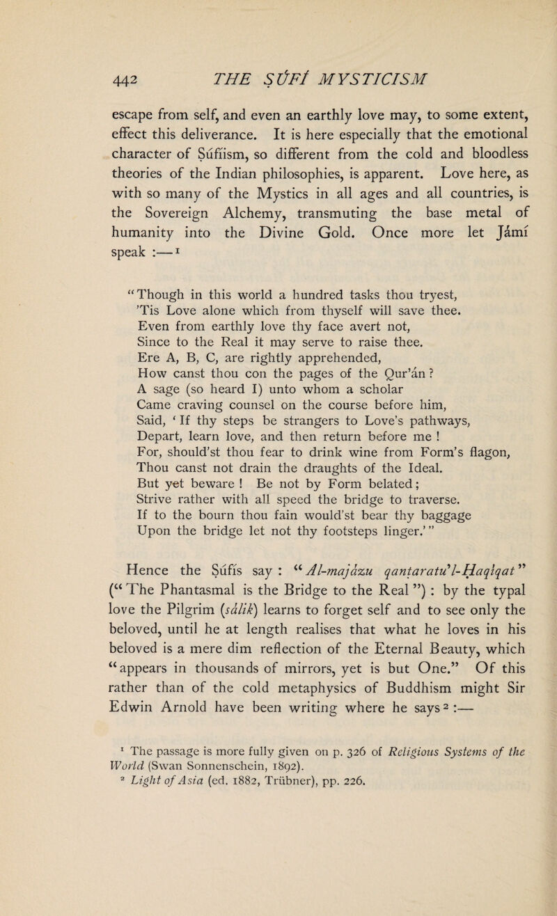 escape from self, and even an earthly love may, to some extent, effect this deliverance. It is here especially that the emotional character of Sufiism, so different from the cold and bloodless theories of the Indian philosophies, is apparent. Love here, as with so many of the Mystics in all ages and all countries, is the Sovereign Alchemy, transmuting the base metal of humanity into the Divine Gold. Once more let Jami speak :—1 “Though in this world a hundred tasks thou tryest, ’Tis Love alone which from thyself will save thee. Even from earthly love thy face avert not, Since to the Real it may serve to raise thee. Ere A, B, C, are rightly apprehended, How canst thou con the pages of the Qur’an ? A sage (so heard I) unto whom a scholar Came craving counsel on the course before him, Said, ‘ If thy steps be strangers to Love’s pathways, Depart, learn love, and then return before me ! For, should’st thou fear to drink wine from Form’s flagon, Thou canst not drain the draughts of the Ideal. But yet beware ! Be not by Form belated; Strive rather with all speed the bridge to traverse. If to the bourn thou fain would’st bear thy baggage Upon the bridge let not thy footsteps linger.’ ” Hence the Sufis say : M Al-majazu qantaratu l-Haqlqat ” (u The Phantasmal is the Bridge to the Real ”) : by the typal love the Pilgrim (.salik) learns to forget self and to see only the beloved, until he at length realises that what he loves in his beloved is a mere dim reflection of the Eternal Beauty, which u appears in thousands of mirrors, yet is but One.” Of this rather than of the cold metaphysics of Buddhism might Sir Edwin Arnold have been writing where he says2:— 1 The passage is more fully given on p. 326 of Religious Systems of the World (Swan Sonnenschein, 1892). Light of Asia (ed. 1882, Triibner), pp. 226. 2