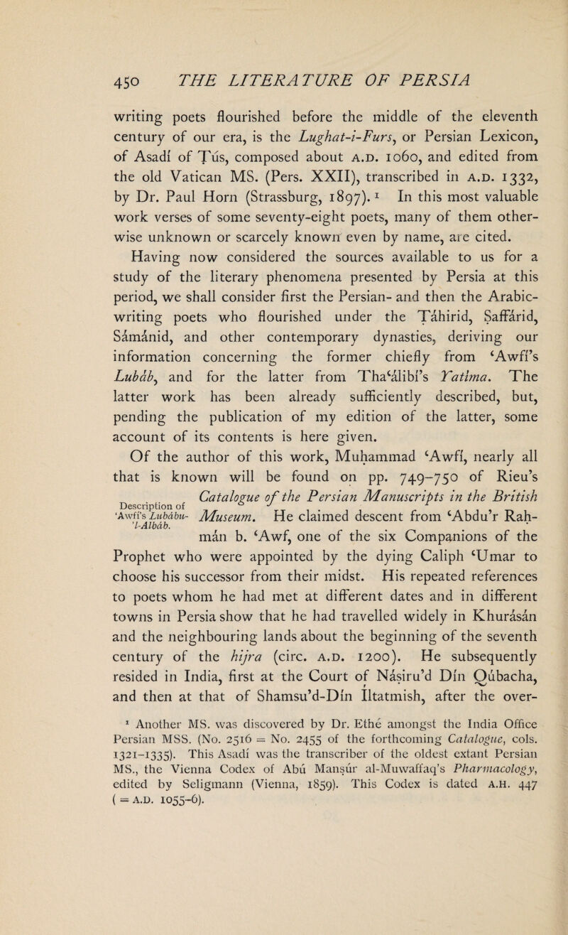 writing poets flourished before the middle of the eleventh century of our era, is the Lughat-i-Furs, or Persian Lexicon, of Asadi of Tus, composed about a.d. 1060, and edited from the old Vatican MS. (Pers. XXII), transcribed in a.d. 1332, by Dr. Paul Horn (Strassburg, 1897).1 In this most valuable work verses of some seventy-eight poets, many of them other¬ wise unknown or scarcely known even by name, are cited. Having now considered the sources available to us for a study of the literary phenomena presented by Persia at this period, we shall consider first the Persian- and then the Arabic- writing poets who flourished under the Tahirid, Saffarid, Samanid, and other contemporary dynasties, deriving our information concerning the former chiefly from ‘Awffs Lubab, and for the latter from Thacalibi’s Tathna. The latter work has been already sufficiently described, but, pending the publication of my edition of the latter, some account of its contents is here given. Of the author of this work, Muhammad cAwff, nearly all that is known will be found on pp. 749-750 of Rieu’s Catalogue of the Persian Manuscripts in the British Description of 0 J ^ 1 ‘Awfi’s Lubdbu- Museum. He claimed descent from cAbdu r Rah- ’l-Albab. . . man b. ‘Awf, one of the six Companions of the Prophet who were appointed by the dying Caliph ‘Umar to choose his successor from their midst. His repeated references to poets whom he had met at different dates and in different towns in Persia show that he had travelled widely in Khurasan and the neighbouring lands about the beginning of the seventh century of the hijra (circ. a.d. 1200). He subsequently resided in India, first at the Court of Nasiru’d Din Oubacha, and then at that of Shamsu’d-Dln Utatmish, after the over- 1 Another MS. was discovered by Dr. Ethe amongst the India Office Persian MSS. (No. 2516 = No. 2455 of the forthcoming Catalogue, cols. 1321-1335). This Asadi was the transcriber of the oldest extant Persian MS., the Vienna Codex of Abii Mansur al-Muwaffaq’s Pharmacology, edited by Seligmann (Vienna, 1859). This Codex is dated a.h. 447 ( = a.d. 1055-6).