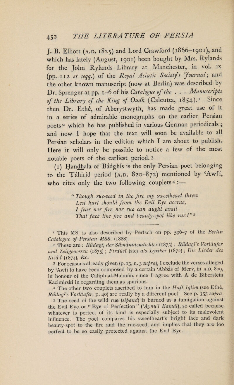 J. B. Elliott (a.d. 1825) and Lord Crawford (1866-1901), and which has lately (August, 1901) been bought by Mrs. Rylands for the John Rylands Library at Manchester, in vol. ix (pp. 112 et seqq.) of the Royal Asiatic Society s Journal; and the other known manuscript (now at Berlin) was described by Dr. Sprenger at pp. 1—6 of his Catalogue of the . . . Manuscripts of the Library oj the King of Oudh (Calcutta, 1854)*1 Since then Dr. Ethe, of Aberystwyth, has made great use of it in a series of admirable monographs on the earlier Persian poets2 3 4 which he has published in various German periodicals ; and now I hope that the text will soon be available to all Persian scholars in the edition which I am about to publish. Here it will only be possible to notice a few of the most notable poets of the earliest period. 3 (1) Handhala of Badghis is the only Persian poet belonging to the Tahirid period (a.d. 820-872) mentioned by ‘Awfi, who cites only the two following couplets 4 :— “ Though rue-seed in the fire my sweetheart threw Lest hurt should from the Evil Eye accrue, I fear nor fire nor rue can aught avail That face like fire and beauty-spot like rue! ”5 1 This MS. is also described by Pertsch 011 pp. 596-7 °f the Berlin Catalogue of Persian MSS. (1888). 2 These are : Rudagi, der Samanidendichter (1873) ; Rudagi s Vorlaufer und Zeitgenossen (1875) ; Firdusi (sic) als Lyriker (1872); Die Lieder des Kisa i (1874), &c. 3 For reasons already given (p. 13, n. 3 supra), I exclude the verses alleged by ‘Awfi to have been composed by a certain ‘Abbas of Merv, in a.d. 809, in honour of the Caliph al-Ma’mun, since I agree with A. de Biberstein Kazimirski in regarding them as spurious. 4 The other two couplets ascribed to him in the Haft Iqlim (see Ethe, RudagTs Vorlaufer, p. 40) are really by a different poet. See p. 355 supra. s The seed of the wild rue (sipand) is burned as a fumigation against the Evil Eye or “ Eye of Perfection ” (‘Aynu'l Kamdl), so called because whatever is perfect of its kind is especially subject to its malevolent influence. The poet compares his sweetheart’s bright face and dark beauty-spot to the fire and the rue-seed, and implies that they are too perfect to be so easily protected against the Evil Eye.