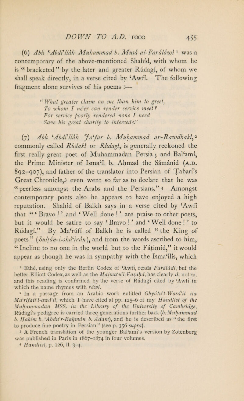 (6) Abu cAbdillah Muhammad b. Musa al-Faralawl1 was a contemporary of the above-mentioned Shahid, with whom he is 44 bracketed ” by the later and greater Rudagi, of whom we shall speak directly, in a verse cited by 4 Awfi. The following fragment alone survives of his poems :— “ What greater claim on me than him to greet, To whom I ne’er can render service meet l For service poorly rendered none I need Save his great charity to intercede.” (7) Abu 4Abdillah ^Ja^far b. Muhammad ar-Rawdhakl,2 commonly called Rudaki or Rudagi, is generally reckoned the first really great poet of Muhammadan Persia ; and Bal4aml, the Prime Minister of Ismacll b. Ahmad the Samanid (a.d. 892-907), and father of the translator into Persian of Tabari’s Great Chronicle,3 even went so far as to declare that he was 44 peerless amongst the Arabs and the Persians.” 4 Amongst contemporary poets also he appears to have enjoyed a high reputation. Shahid of Balkh says in a verse cited by cAwfl that 44 c Bravo ! ’ and 4 Well done ! ’ are praise to other poets, but it would be satire to say c Bravo ! ’ and 4 Well done ! ’ to Rudagi.” By Ma4rufl of Balkh he is called 44 the King of poets” (Suit an-i-shed Iran), and from the words ascribed to him, 44 Incline to no one in the world but to the Fatimid,” it would appear as though he was in sympathy with the Isma4llls, which 1 Ethe, using only the Berlin Codex of ‘Awfi, reads Fardlddi, but the better Elliott Codex, as well as the Majma'u'l-Fnsahd, has clearly d, not w, and this reading is confirmed by the verse of Rudagi cited by ‘Awfi in which the name rhymes with raw/'. 2 In a passage from an Arabic work entitled Ghydtu’l- Wasd’il it a Malrifati'l-awd’it, which I have cited at pp. 125-6 of my Handlist of the Muhammadan MSS. in the Library of the University of Cambridge, Rudagi’s pedigree is carried three generations further back (b. Muhammad b. Hakim b. lAbdu’r-Rahmdn b. Adam), and he is described as “the first to produce fine poetry in Persian’’ (see p. 356 supra). 3 A French translation of the younger Bal'ami’s version by Zotenberg was published in Paris in 1867-1874 in four volumes. 4 Handlist, p. 126, 11. 3-4.