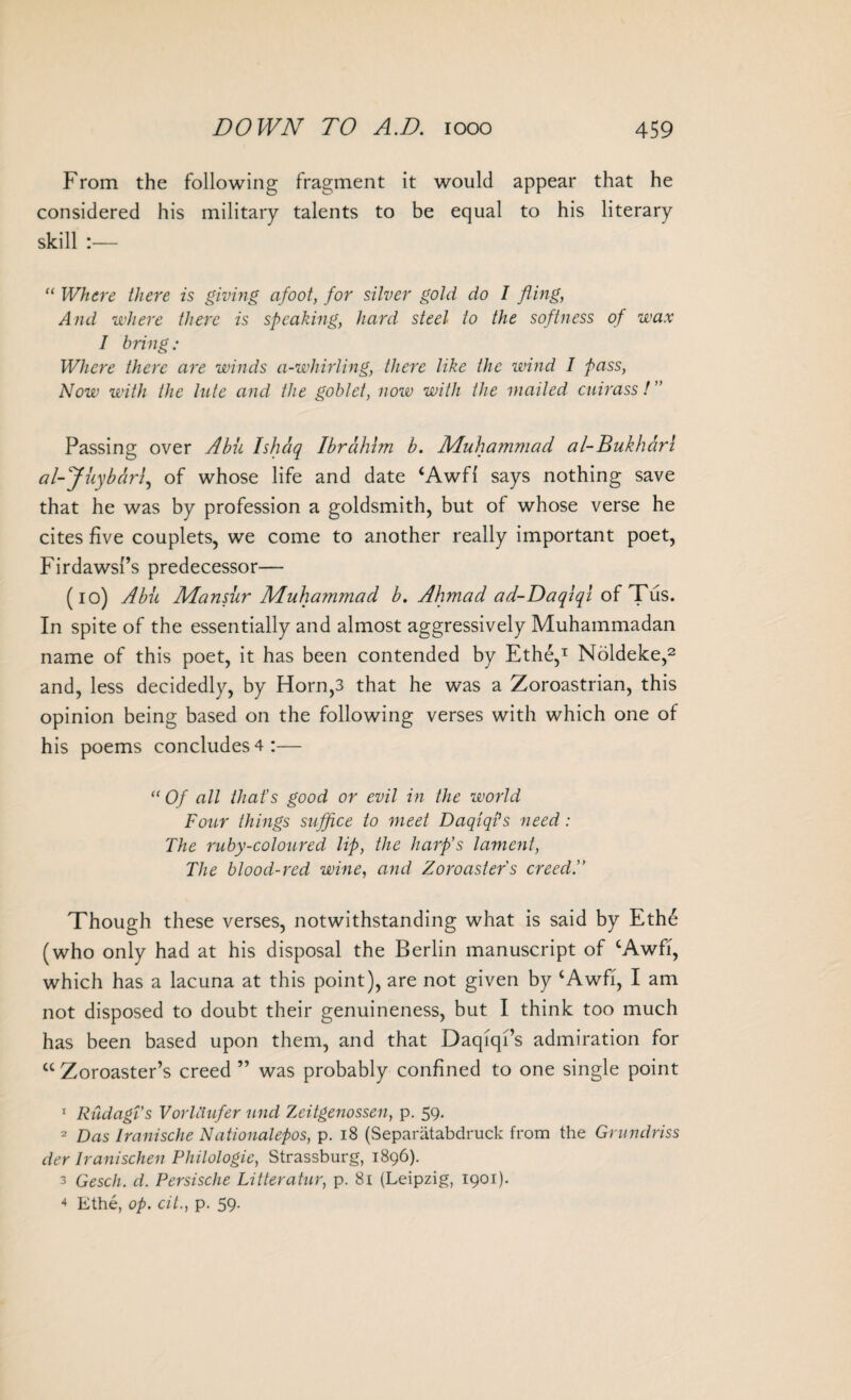 From the following fragment it would appear that he considered his military talents to be equal to his literary skill :— “ Where there is giving afoot, for silver gold do I fling, And where there is speaking, hard steel to the softness of wax I bring: Where there are winds a-whirling, there like the wind I pass, Now with the lute and the goblet, now with the mailed cuirass!” Passing over Abii Ishaq Ibrahim b. Muhammad al-Bukhari al-Juybdri, of whose life and date ‘Awfl says nothing save that he was by profession a goldsmith, but of whose verse he cites five couplets, we come to another really important poet, Firdawsl’s predecessor— (io) Abu Mansur Muhammad b. Ahmad ad-Daqlql of Tus. In spite of the essentially and almost aggressively Muhammadan name of this poet, it has been contended by Ethe,1 Noldeke,2 and, less decidedly, by Horn,3 that he was a Zoroastrian, this opinion being based on the following verses with which one of his poems concludes 4:— “Of all that’s good or evil in the world Four things suffice to meet DaqiqPs need: The ruby-coloured lip, the harp’s lament, The blood-red wine, and Zoroaster's creed.” Though these verses, notwithstanding what is said by Ethe (who only had at his disposal the Berlin manuscript of cAwfi, which has a lacuna at this point), are not given by ‘Awfi, I am not disposed to doubt their genuineness, but I think too much has been based upon them, and that Daqiqi’s admiration for cc Zoroaster’s creed ” was probably confined to one single point 1 Rudagi’s Vorldufer und Zeitgenossen, p. 59. 2 Das Iranische Nationalepos, p. 18 (Separatabdruck from the Grundriss der Iranischen Philologic, Strassburg, 1896). 3 Gesch. d. Persische Litteratur, p. 81 (Leipzig, 1901). 4 Ethe, op. cit., p. 59.