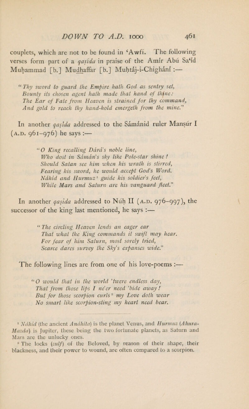 couplets, which are not to be found in £Awfi. The following verses form part of a qasida in praise of the Amir Abu Sa‘id Muhammad [b.] Mudhaffar [b.] Muhtaj-i-Chighani :— “ Thy sword to guard the Empire hath God as sentry set, Bounty its chosen agent hath made that hand of thine: The Ear of Fate from Heaven is strained for thy command, And gold to reach thy hand-hold cmergeth from the mine. In another qasida addressed to the Samanid ruler Mansur I (a.d. 961-976) he says :— “O King recalling Darns noble line, Who dost in Sdmdn’s sky like Pole-star shine ! Should Satan see him when his wrath is stirred, Fearing his sword, he would accept God’s Word. Nahid and Hurmuz1 guide his soldiers feet, While Mars and Saturn are his vanguard fleet.” In another qasida addressed to Nuh II (a.d. 976-997), the successor of the king last mentioned, he says :— “ The circling Heaven lends an eager ear That what the King commands it swift may hear. For fear of him Saturn, most sorely tried, Scarce dares survey the Sky’s expanses wide.” The following lines are from one of his love-poems :— “O would that in the world *twere endless day, That from those lips 1 ne’er need ’bide away ! But for those scorpion curls2 my Love doth wear No smart like scorpion-sting my heart need bear. 1 Nahid (the ancient Andliita) is the planet Venus, and Hurmuz (Ahura- Mazda) is Jupiter, these being the two fortunate planets, as Saturn and Mars are the unlucky ones. 2 The locks (zulf) of the Beloved, by reason of their shape, their blackness, and their power to wound, are often compared to a scorpion.