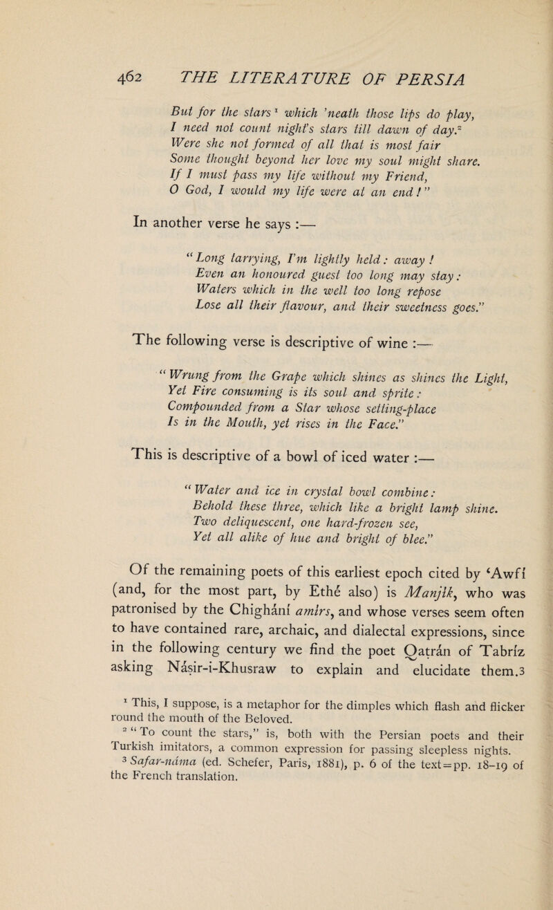 But for the stars 1 which ’neath those lips do play, I need not count night’s stars till dawn of day.2 Were she not formed of all that is most fair Some thought beyond her love my soul might share. If I must pass my life without my Friend, O God, I would my life were at an end!” In another verse he says :— “ Long tarrying, I’m lightly held : away ! Even an honoured guest too long may stay: Waters which in the well too long repose Lose all their flavour, and their sweetness goes.” The following verse is descriptive of wine :— “ Wrung from the Grape which shines as shines the Light, Yet Fire consuming is its soul and sprite: Compounded from a Star whose setting-place Is in the Mouth, yet rises in the Face.” T his is descriptive of a bowl of iced water :— “ Water and ice in crystal bowl combine : Behold these three, which like a bright lamp shine. Two deliquescent, one hard-frozen see, Yet all alike of hue and bright of blee.” Of the remaining poets of this earliest epoch cited by ‘Awfi (and, for the most part, by Ethe also) is Afanjik, who was patronised by the Chighanl amlrsy and whose verses seem often to have contained rare, archaic, and dialectal expressions, since in the following century we find the poet Qatran of Tabriz asking Nasir-i-Khusraw to explain and elucidate them.3 This, I suppose, is a metaphor for the dimples which flash and flicker round the mouth of the Beloved. To count the stars,” is, both with the Persian poets and their Tuikish imitators, a common expression for passing sleepless nights. 3 Safar-ndma (ed. Schefer, Paris, 1881), p. 6 of the text = pp. 18-19 of the French translation.