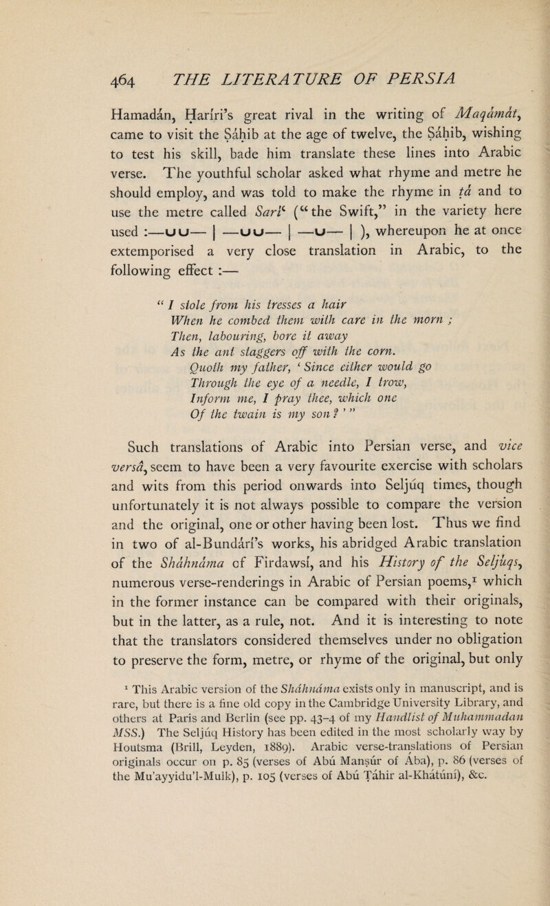 Hamadan, Hariri’s great rival in the writing of Maqamat, came to visit the Sahib at the age of twelve, the Sahib, wishing to test his skill, bade him translate these lines into Arabic verse. The youthful scholar asked what rhyme and metre he should employ, and was told to make the rhyme in ta and to use the metre called Saric (uthe Swift,” in the variety here used :—uu— | —uu— | —u— | ), whereupon he at once extemporised a very close translation in Arabic, to the following effect :— “ I stole from his tresses a hair When he combed them with care in the morn ; Then, labouring, bore it away As the ant staggers off with the corn. Ouoth my father, ‘ Since either would go Through the eye of a needle, I trow, Inform me, I pray thee, which one Of the twain is my son f ’ ” Such translations of Arabic into Persian verse, and vice versdj seem to have been a very favourite exercise with scholars and wits from this period onwards into Seljiiq times, though unfortunately it is not always possible to compare the version and the original, one or other having been lost. Thus we find in two of al-Bundarfs works, his abridged Arabic translation of the Shahnama of Firdawsi, and his History of the Seljuqs, numerous verse-renderings in Arabic of Persian poems,1 which in the former instance can be compared with their originals, but in the latter, as a rule, not. And it is interesting to note that the translators considered themselves under no obligation to preserve the form, metre, or rhyme of the original, but only 1 This Arabic version of the Shahnama exists only in manuscript, and is rare, but there is a fine old copy in the Cambridge University Library, and others at Paris and Berlin (see pp. 43-4 of my Handlist of Muhammadan MSS.) The Seljuq History has been edited in the most scholarly way by Houtsma (Brill, Leyden, 1889). Arabic verse-translations of Persian originals occur on p. 85 (verses of Abu Mansur of Aba), p. 86 (verses of the Mu’ayyidu’l-Mulk), p. 105 (verses of Abu Tahir al-Khatuni), &c.