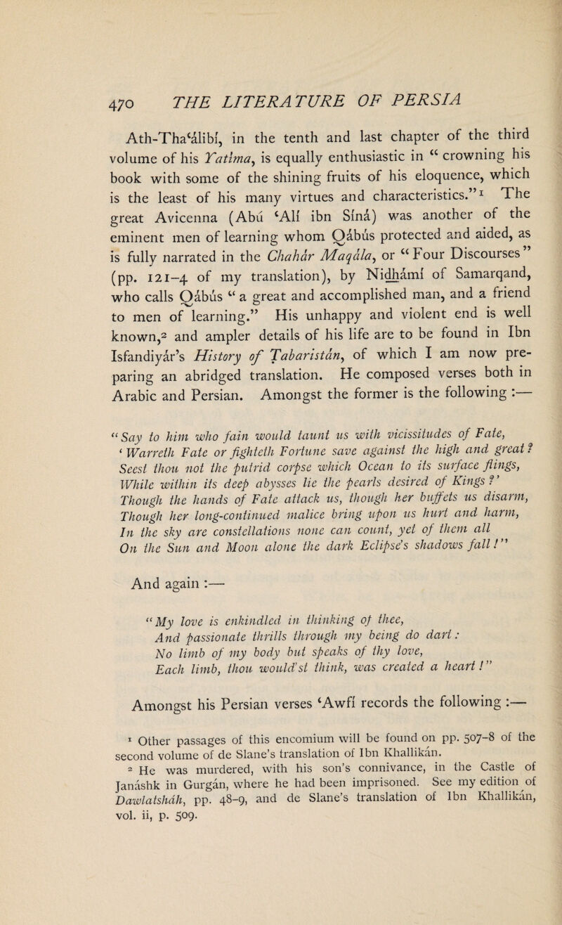 Ath-Thacalibl, in the tenth and last chapter of the third volume of his Yatima, is equally enthusiastic in <c crowning his book with some of the shining fruits of his eloquence, which is the least of his many virtues and characteristics.”1 The great Avicenna (Abu CA11 ibn Sind) was another of the eminent men of learning whom Oabus protected and aided, as is fully narrated in the Chahar Affaqala^ or uFour Discourses (pp. 121-4 of my translation), by Nidhami of Samarqand, who calls Oabus t( a great and accomplished man, and a friend to men of learning.” His unhappy and violent end is well known,2 and ampler details of his life are to be found in Ibn Isfandiyar’s History of Tabaristany of which I am now pre¬ paring an abridged translation. He composed verses both in Arabic and Persian. Amongst the former is the following : “ Say to him who fain would taunt us with vicissitudes of Fate, 1 War vet h Fate or fight eth Fortune save against the high and great ? Scest thou not the putrid corpse which Ocean to its surface flings, While within its deep abysses lie the pearls desired of Kings ? ’ Though the hands of Fate attack us, though her buffets us disarm, Though her long-continued malice bring upon us hurt and harm, In the sky are constellations none can count, yet of them all On the Sun and Moon alone the dark Eclipse's shadows fall! ” And again :— “My love is enkindled in thinking op thee, And passionate thrills through my being do dart: No limb of my body but speaks of thy love, Each limb, thou would’st think, was created a heart! ” Amongst his Persian verses ‘Awfi records the following :— 1 Other passages of this encomium will be found on pp. 507-8 of the second volume of de Slane’s translation of Ibn Khallikan. 2 He was murdered, with his son’s connivance, in the Castle of Janashk in Gurgan, where he had been imprisoned. See my edition of Dawlatshdh, pp. 48-9, and de Slane’s translation of Ibn Khallikan, vol. ii, p. 509.