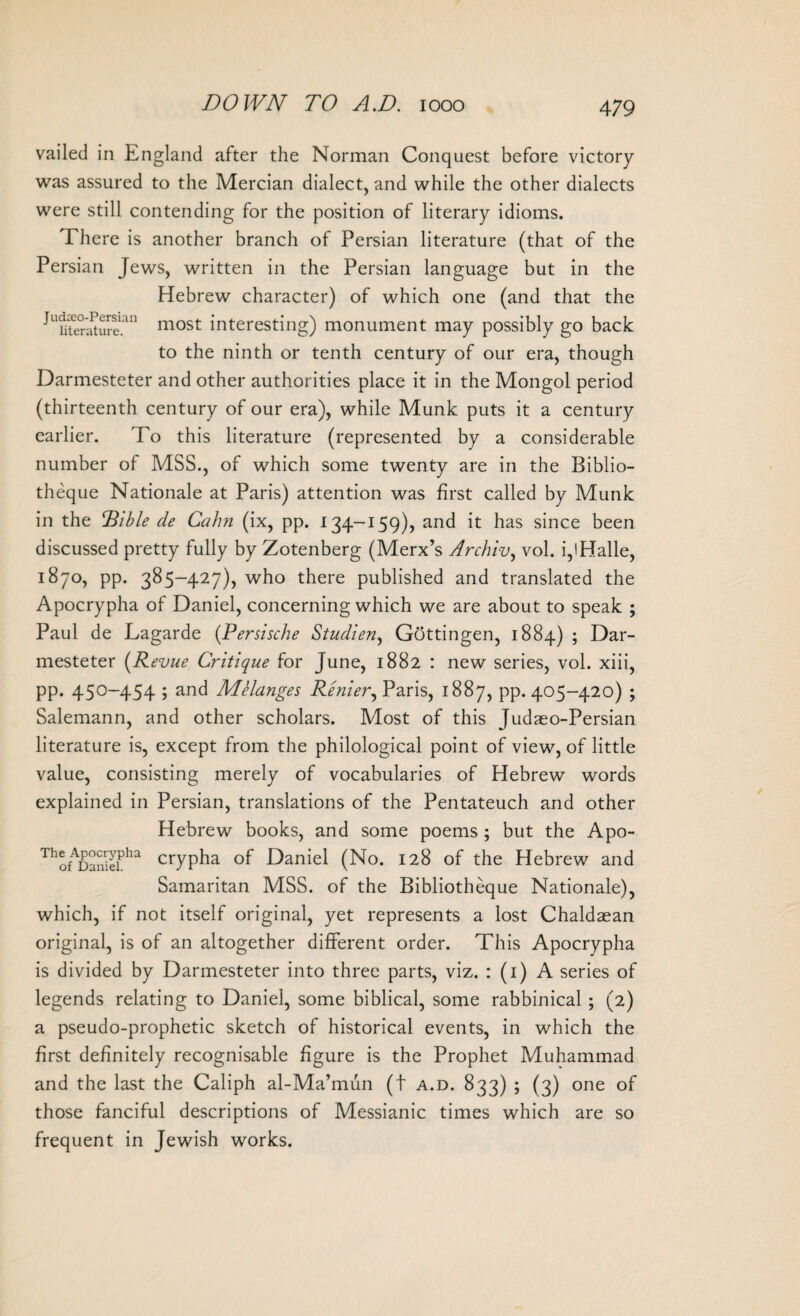 vailed in England after the Norman Conquest before victory was assured to the Mercian dialect, and while the other dialects were still contending for the position of literary idioms. There is another branch of Persian literature (that of the Persian Jews, written in the Persian language but in the Hebrew character) of which one (and that the ^U?iteSureian most interesting) monument may possibly go back to the ninth or tenth century of our era, though Darmesteter and other authorities place it in the Mongol period (thirteenth century of our era), while Munk puts it a century earlier. To this literature (represented by a considerable number of MSS., of which some twenty are in the Biblio- theque Nationale at Paris) attention was first called by Munk in the IBible de Calm (ix, pp. 134-159), and it has since been discussed pretty fully by Zotenberg (Merx’s Archly, vol. i,'Halle, 1870, pp. 385-427), who there published and translated the Apocrypha of Daniel, concerning which we are about to speak ; Paul de Lagarde (Persische Studien, Gottingen, 1884) ; Dar¬ mesteter (Revue Critique for June, 1882 : new series, vol. xiii, pp. 450-454 ; and Melanges Renter, Paris, 1887, pp. 405-420) ; Salemann, and other scholars. Most of this Judaeo-Persian literature is, except from the philological point of view, of little value, consisting merely of vocabularies of Hebrew words explained in Persian, translations of the Pentateuch and other Hebrew books, and some poems ; but the Apo- ThofDaSeiPha crypha of Daniel (No. 128 of the Hebrew and Samaritan MSS. of the Bibliotheque Nationale), which, if not itself original, yet represents a lost Chaldaean original, is of an altogether different order. This Apocrypha is divided by Darmesteter into three parts, viz. : (1) A series of legends relating to Daniel, some biblical, some rabbinical ; (2) a pseudo-prophetic sketch of historical events, in which the first definitely recognisable figure is the Prophet Muhammad and the last the Caliph al-Ma’mun (t a.d. 833) ; (3) one of those fanciful descriptions of Messianic times which are so frequent in Jewish works.