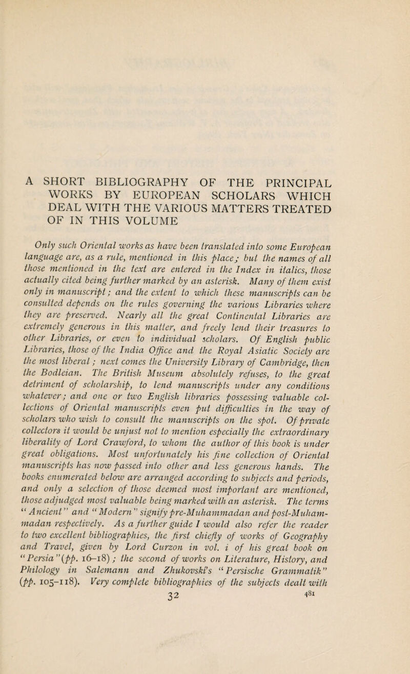 A SHORT BIBLIOGRAPHY OF THE PRINCIPAL WORKS BY EUROPEAN SCHOLARS WHICH DEAL WITH THE VARIOUS MATTERS TREATED OF IN THIS VOLUME Only such Oriental works as have been translated into some European language are, as a rule, mentioned in this place ; but the names of all those mentioned in the text are entered in the Index in italics, those actually cited being further marked by an asterisk. Many of them exist only in manuscript; and the extent to which these manuscripts can be consulted depends on the rules governing the various Libraries where they are preserved. Nearly all the great Continental Libraries are extremely generous in this matter, and freely lend their treasures to other Libraries, or even to individual scholars. Of English public Libraries, those of the India Office and the Royal Asiatic Society are the most liberal; next comes the University Library of Cambridge, then the Bodleian. The British Museum absolutely refuses, to the great detriment of scholarship, to lend manuscripts under any conditions whatever; and one or two English libraries possessing valuable col¬ lections of Oriental manuscripts even put difficulties in the way of scholars who wish to consult the manuscripts on the spot. Of private collectors it would be unjust not to mention especially the extraordinary liberality of Lord Crawford, to whom the author of this book is under great obligations. Most unfortunately his fine collection of Oriental manuscripts has now passed into other and less generous hands. The books enumerated below are arranged according to subjects and periods, and only a selection of those deemed most important are mentioned, those adjudged most valuable being marked with an asterisk. The terms “ Ancient ” and “ Modern ” signify pre-Muhammadan and post-Muham¬ madan respectively. As a f urther guide I would also refer the reader to two excellent bibliographies, the first chiefly of works of Geography and Travel, given by Lord Curzon in vol. i of his great book on (i Persia” (pp. 16-18); the second of works on Literature, History, and Philology in Salcmann and Zhukovski’s 11 Persische Grammatik” (pp. 105-118). Very complete bibliographies of the subjects dealt with 32