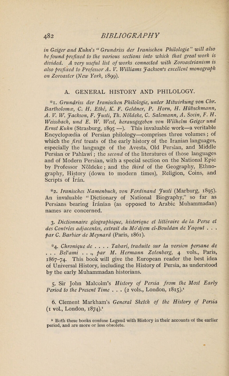 in Geiger and Kuhn's “ Grundriss der Iranischen Philologie ” will also be found prefixed to the various sections into which that great work is divided. A very useful list of works connected with Zoroastrianism is also prefixed to Professor A. V. Williams Jackson's excellent monograph on Zoroaster (New York, 1899). A. GENERAL HISTORY AND PHILOLOGY. *1. Grundriss der Iranischen Philologie, unter Mitwirkung von Chr. Bartholomce, C. H. Ethe, K. F. Geldner, P. Horn, H. Hubschmann, A. V. W. Jackson, F. Justi, Th. Noldeke, C. Salemann, A. Socin, F. H. Weissbach, und E. W. West, herausgegeben von Wilhelm Geiger und Ernst Kuhn (Strasburg, 1895 —). This invaluable work—a veritable Encyclopaedia of Persian philology—comprises three volumes; of which the first treats of the early history of the Iranian languages, especially the language of the Avesta, Old Persian, and Middle Persian or Pahlawi; the second of the literatures of those languages and of Modern Persian, with a special section on the National Epic by Professor Noldeke; and the third of the Geography, Ethno¬ graphy, History (down to modern times), Religion, Coins, and Scripts of Iran. *2. Iranisches Namenbuch, von Ferdinand Justi (Marburg, 1895). An invaluable “ Dictionary of National Biography,” so far as Persians bearing Iranian (as opposed to Arabic Muhammadan) names are concerned. 3. Dictionnaire geographique, historique et litteraire de la Perse et des Contrees adjacentes, extrait du Mo’djem el-Bouldan de Yaqout . . . par C. Barbier de Meynard (Paris, 1861). *4. Chronique de ... . Tabari, traduite sur la version persane de . . . Bel1 ami . . par M. Hermann Zotenberg, 4 vols., Paris, 1867-74. This book will give the European reader the best idea of Universal History, including the History of Persia, as understood by the early Muhammadan historians. 5. Sir John Malcolm’s History of Persia from the Most Early Period to the Present Time ... (2 vols., London, 1815).1 6. Clement Markham’s General Sketch of the History of Persia (1 vol., London, 1874).1 1 Both these books confuse Legend with History in their accounts of the earlier period, and are more or less obsolete.