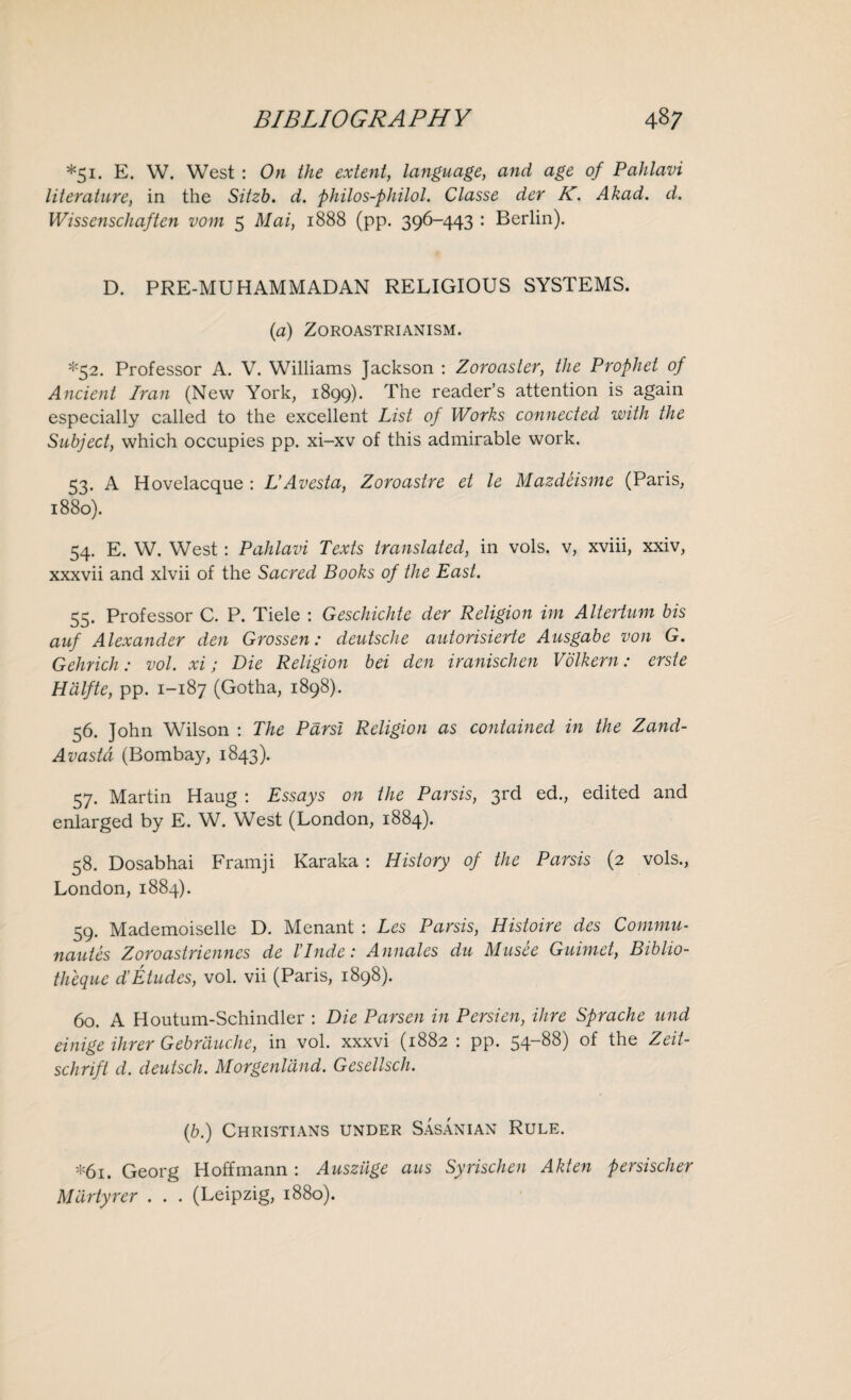 *51. E. W. West : On the extent, language, and age of Pahlavi literature, in the Sitzb. d. philos-philol. Classe der K. Akad. d. Wissenschaften vom 5 Mai, 1888 (pp. 396-443 : Berlin). D. PRE-MUHAMMADAN RELIGIOUS SYSTEMS. (a) Zoroastrianism. *52. Professor A. V. Williams Jackson : Zoroaster, the Prophet of Ancient Iran (New York, 1899). The reader’s attention is again especially called to the excellent List of Works connected with the Subject, which occupies pp. xi-xv of this admirable work. 53. A Hovelacque : L’Avesta, Zoroastre et le Mazdeisme (Paris, 1880). 54. E. W. West : Pahlavi Texts translated, in vols. v, xviii, xxiv, xxxvii and xlvii of the Sacred Books of the East. 55. Professor C. P. Tiele : Geschichte der Religion im Altertum bis auf Alexander den Grossen: deutsche autorisierte Ausgabe von G. Gchrich: vol. xi; Die Religion bei den iranischen Volkern: erste Hdlfte, pp. 1-187 (Gotha, 1898). 56. John Wilson : The Parsi Religion as contained in the Zand- Avastd (Bombay, 1843). 57. Martin Haug : Essays on the Parsis, 3rd ed., edited and enlarged by E. W. West (London, 1884). 58. Dosabhai Framji Karaka : History of the Parsis (2 vols., London, 1884). 59. Mademoiselle D. Menant : Les Parsis, Histoire des Commu- nautes Zoroastriennes de Unde: Annates du Musee Guimet, Biblio- theque dCEtudes, vol. vii (Paris, 1898). 60. A Houtum-Schindler : Die Parsen in Persien, Hire Sprache und einige Hirer Gebrduche, in vol. xxxvi (1882 : pp. 54-88) of the Zeit- schrift d. deutsch. Morgenland. Gesellsch. (b.) Christians under Sasanian Rule. *61. Georg Hoffmann : Ausziige aus Syrischen Akten persischer M'drtyrer . . . (Leipzig, 1880).