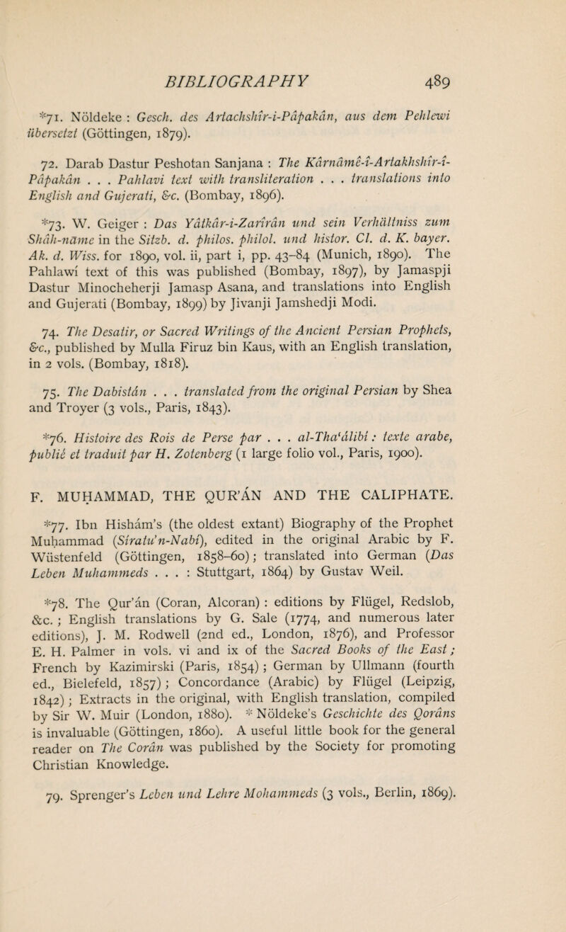 *71. Noldeke : Gesch. des Artachshir-i-Pdpakdn, ans dem Pehlewi iibersctzt (Gottingen, 1879). 72. Darab Dastur Peshotan Sanjana : The Kdrnamc-i-ArtakhsJrir-i- Pdpakdn . . . Pahlavi text with transliteration . . . translations into E?iglisli and Gujerati, &c. (Bombay, 1896). *73. W. Geiger : Das Ydtkdr-i-Zanrdn and sein Verhdltniss zum Shah-name in the Sitzb. d. philos. philol. and histor. Cl. d. K. bayer. Ak. d. Wiss. for 1890, vol. ii, part i, pp. 43-84 (Munich, 1890). The Pahlawi text of this was published (Bombay, 1897), by Jamaspji Dastur Minocheherji Jamasp Asana, and translations into English and Gujerati (Bombay, 1899) by Jivanji Jamshedji Modi. 74. The Desatir, or Sacred Writings of the A ncient Persian Prophets, &c., published by Mulla Firuz bin Kaus, with an English translation, in 2 vols. (Bombay, 1818). 75. The Dabistdn . . . translated from the original Persian by Shea and Troyer (3 vols., Paris, 1843). *76. Histoire des Rois de Perse par . . . al-Tha(alibi: texte arabe, public et traduit par H. Zotenberg (1 large folio vol., Paris, 1900). F. MUHAMMAD, THE QUR’AN AND THE CALIPHATE. *77. I bn Hisham’s (the oldest extant) Biography of the Prophet Muhammad (Strata’n-Nabi), edited in the original Arabic by F. Wiistenfeld (Gottingen, 1858-60); translated into German (Das Leben Muhammeds . . . : Stuttgart, 1864) by Gustav Weil. *78. The Qur’an (Coran, Alcoran) : editions by Fliigel, Redslob, &c. ; English translations by G. Sale (1774, and numerous later editions), ]. M. Rodwell (2nd ed., London, 1876), and Professor E. H. Palmer in vols. vi and ix of the Sacred Books of the East; French by Kazimirski (Paris, 1854) ; German by Ullmann (fourth ed., Bielefeld, 1857) ; Concordance (Arabic) by Fliigel (Leipzig, 1842); Extracts in the original, with English translation, compiled by Sir W. Muir (London, 1880). * Noldeke’s Gcschichte des Oordns is invaluable (Gottingen, i860). A useful little book for the general reader on The Cordn was published by the Society for promoting Christian Knowledge. 79. Sprenger’s Leben and Lehre Mohammeds (3 vols., Berlin, 1869).