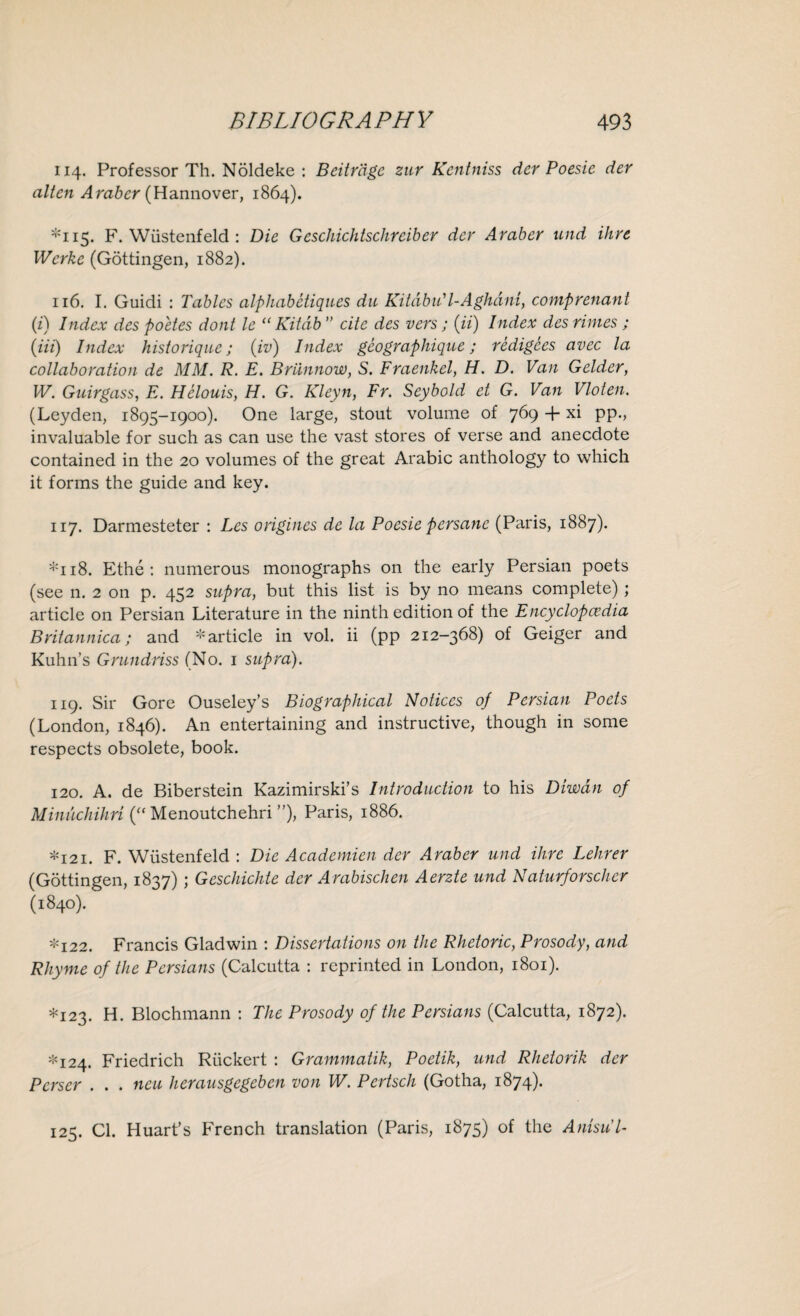 114. Professor Th. Noldeke : Beitrdgc zur Kcntniss der Poesic dev alien Arabcr (Hannover, 1864). *115. F. Wiistenfeld: Die Geschichtschreiber dev Araber und ihve Werke (Gottingen, 1882). 116. I. Guidi : Tables alphabcliques du Kitdbu' l-Aghdni, compvenant (i) Index des poetes dont le “ Kitdb ” cite des vers; (it) Index des rimes ; (Hi) Index histovique; (iv) Index geogvaphique; redigces avec la collaboration de MM. R. E. Briinnow, S. Fraenkel, H. D. Van Gelder, W. Guirgass, E. Helouis, H. G. Kleyn, Fr. Seybold et G. Van Vloten. (Leyden, 1895-1900). One large, stout volume of 769 + xi pp., invaluable for such as can use the vast stores of verse and anecdote contained in the 20 volumes of the great Arabic anthology to which it forms the guide and key. 117. Darmesteter : Les ovigines de la Poesie persanc (Paris, 1887). *118. Ethe : numerous monographs on the early Persian poets (see n. 2 on p. 452 supra, but this list is by no means complete); article on Persian Literature in the ninth edition of the Encyclopedia Britannica; and -article in vol. ii (pp 212-368) of Geiger and Kuhn’s Grundriss (No. 1 supra). 119. Sir Gore Ouseley’s Biographical Notices of Persian Poets (London, 1846). An entertaining and instructive, though in some respects obsolete, book. 120. A. de Biberstein Kazimirski’s Introduction to his Diwdn of Minuchihri (“ Menoutchehri ”), Paris, 1886. -121. F. Wiistenfeld : Die Academien der Araber und Hire Lehrer (Gottingen, 1837); Geschichte der Arabischen Aerzte und Naturforscher (1840). *122. Francis Gladwin : Dissertations on the Rhetoric, Prosody, and Rhyme of the Persians (Calcutta : reprinted in London, 1801). *123. H. Blochmann : The Prosody of the Persians (Calcutta, 1872). *124. Friedrich Riickert : Grammatik, Poetik, und Rhetorik der Perscr . . . neu herausgegeben von W. Pertsch (Gotha, 1874). 125. Cl. Huart’s French translation (Paris, 1875) of the Anisul-