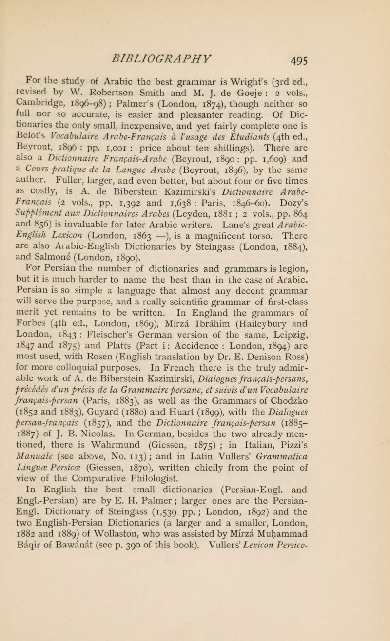 For the study of Arabic the best grammar is Wright’s (3rd ed., revised by W. Robertson Smith and M. J. de Goeje : 2 vols., Cambridge, 1896-98); Palmer’s (London, 1874), though neither so full nor so accurate, is easier and pleasanter reading. Of Dic¬ tionaries the only small, inexpensive, and yet fairly complete one is Belot’s Vocabulaire A rabe-Frangais a l’usage des Etudiants (4th ed., Beyrout, 1896 : pp. 1,001 : price about ten shillings). There are also a Diciionnaire Franqais-Arabe (Beyrout, 1890 : pp. 1,609) and a Cours pratique de la Langue Arabe (Beyrout, 1896), by the same author. Fuller, larger, and even better, but about four or five times as costly, is A. de Biberstein Kazimirski’s Diciionnaire Arabe- Fran;ais (2 vols., pp. 1,392 and 1,638 : Paris, 1846-60). Dozy’s Supplement aux Dictionnaires Arabes (Leyden, 1881 ; 2 vols., pp. 864 and 856) is invaluable for later Arabic writers. Lane’s great Arabic- English Lexicon (London, 1863 —), is a magnificent torso. There are also Arabic-English Dictionaries by Steingass (London, 1884), and Salmone (London, 1890). For Persian the number of dictionaries and grammars is legion, but it is much harder to name the best than in the case of Arabic. Persian is so simple a language that almost any decent grammar will serve the purpose, and a really scientific grammar of first-class merit yet remains to be written. In England the grammars of Forbes (4th ed., London, 1869), Mirza Ibrahim (Haileybury and London, 1843 : Fleischer’s German version of the same, Leipzig, 1847 and 1875) and Platts (Part i: Accidence: London, 1894) are most used, with Rosen (English translation by Dr. E. Denison Ross) for more colloquial purposes. In French there is the truly admir¬ able work of A. de Biberstein Kazimirski, Dialogues frangais-persans, precedes dun precis de la Grammaire persane, et suivis dun Vocabulaire franfais-fersan (Paris, 1883), as well as the Grammars of Chodzko (1852 and 1883), Guyard (1880) and Huart (1899), with the Dialogues persan-franqais (1857), and the Diciionnaire frangais-persan (1885- 1887) of J. B. Nicolas. In German, besides the two already men¬ tioned, there is Wahrmund (Giessen, 1875) ; in Italian, Pizzi’s Manuale (see above, No. 113); and in Latin Vullers’ Grammatica Linguce Persicce (Giessen, 1870), written chiefly from the point of view of the Comparative Philologist. In English the best small dictionaries (Persian-Engl. and Engl.-Persian) are by E. H. Palmer; larger ones are the Persian- Engl. Dictionary of Steingass (1,539 pp. ; London, 1892) and the two English-Persian Dictionaries (a larger and a smaller, London, 1882 and 1889) of Wollaston, who was assisted by Mirza Muhammad Baqir of Bawanat (see p. 390 of this book). Vullers’ Lexicon Persico-