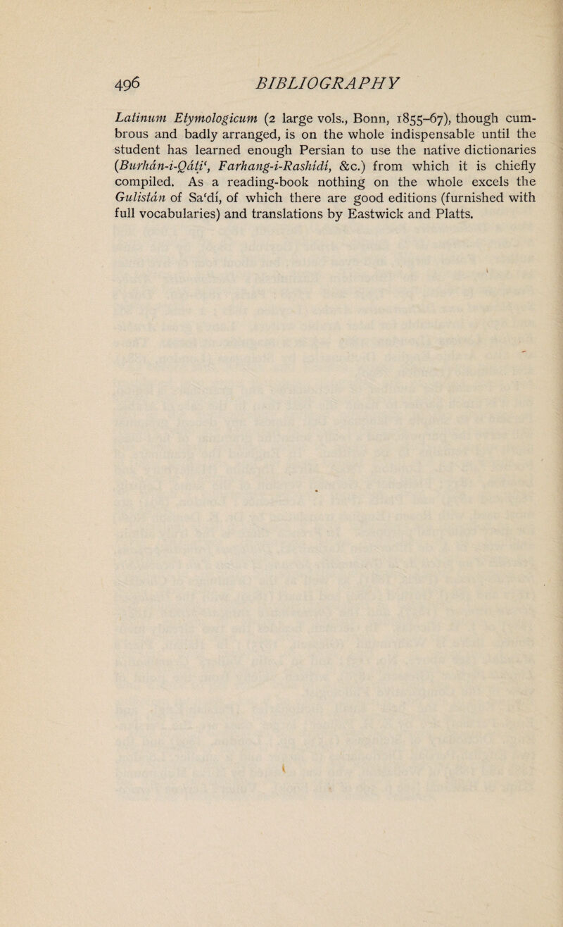 Latinum Etymologicum (2 large vols., Bonn, 1855-67), though cum¬ brous and badly arranged, is on the whole indispensable until the student has learned enough Persian to use the native dictionaries (Burhdn-i-QdtiFarhang-i-Rashidi, &c.) from which it is chiefly compiled. As a reading-book nothing on the whole excels the Gulistan of Sa'di, of which there are good editions (furnished with full vocabularies) and translations by Eastwick and Platts.