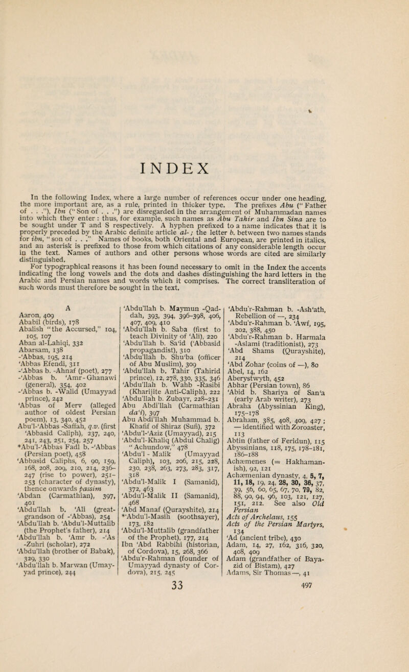 INDEX In the following Index, where a large number of references occur under one heading, the more important are, as a rule, printed in thicker type. The prefixes Abu (“ Father of . . Ibn (“Son of . . .”) are disregarded in the arrangement of Muhammadan names into which they enter : thus, for example, such names as Abu Tahir and Ibn Sina are to be sought under T and S respectively. A hyphen prefixed to a name indicates that it is properly preceded by the Arabic definite article at-; the letter b. between two names stands for ibn, “ son of . . Names of books, both Oriental and European, are printed in italics, and an asterisk is prefixed to those from which citations of any considerable length occur in the text. Names of authors and other persons whose words are cited are similarly distinguished. For typographical reasons it has been found necessary to omit in the Index the accents indicating the long vowels and the dots and dashes distinguishing the hard letters in the Arabic and Persian names and words which it comprises. The correct transliteration of such words must therefore be sought in the text. A Aaron, 409 Ababil (birds), 178 Abalish “the Accursed,” 104, 105, 107 Aban al-Lahiqi, 332 Abarsam, 138 -‘Abbas, 195, 214 ‘Abbas Efendi, 3x1 -‘Abbas b. -Ahnaf (poet), 277 -‘Abbas b. ‘Amr-Ghanawi (general), 354, 402 -‘Abbas b. -Walid (Umayyad prince), 242 ‘Abbas of Merv (alleged author of oldest Persian poem), 13, 340, 452 Abu’l-'Abbas -Saffah, q.v. (first ‘Abbasid Caliph), 237, 240, 241, 243, 251, 254, 257 * Abu’l-'Abbas Fadl b. -‘Abbas (Persian poet), 458 ‘Abbasid Caliphs, 6, 90, 159, 168, 208, 209, 210, 214, 236- 247 (rise to power), 251- 253 (character of dynasty), thence onwards passim ‘Abdan (Carmathian), 397, 401 ‘Abdullah b. ‘Ali (great- grandson of -‘Abbas), 254 ‘Abdu’llah b. ‘Abdu’l-Muttalib (the Prophet’s father), 214 ‘Abdu’llah b. ‘Amr b. -'As -Zuhri (scholar), 272 ‘Abdu'llah (brother of Babak), 329- 330 ‘Abdu’llah b. Marwan (Umay¬ yad prince), 244 ‘Abdu’llah b. Maymun -Qad- dah, 393, 394, 396-398, 406, 4°7, 409. 4*o ‘Abdu’llah b. Saba (first to teach Divinity of ‘Ali), 220 ‘Abdu’llah b. Sa‘id (‘Abbasid propagandist), 310 ‘Abdu’llah b. Shu'ba (officer of Abu Muslim), 309 ‘Abdu’llah b. Tahir (Tahirid prince), 12, 278, 330, 335, 346 ‘Abdu’llah b. Wahb -Rasibi (Kharijite Anti-Caliph), 222 'Abdu’llah b. Zubayr, 228-231 Abu Abdi’llah (Carmathian da'i), 397 Abu Abdi’llah Muhammad b. Khafif of Shiraz (Sufi), 372 ‘Abdu’l-'Aziz (Umayyad), 215 ■Abdu’l-Khaliq (Abdul Chalig) “ Achundow,” 478 ‘Abdu’l - Malik (Umayyad Caliph), 103, 206, 2x5, 228, 230, 238, 263, 273, 283, 317, 3*8 ‘Abdu’l-Malik I (Samanid), 372, 463 ‘Abdu’l-Malik II (Samanid), 468 ‘Abd Manaf (Qurayshite), 214 *'Abdu’l-Masih (soothsayer), 173, 182 ‘Abdu’l-Muttalib (grandfather of the Prophet), 177, 214 Ibn 'Abd Rabbihi (historian, of Cordova), 15, 268, 366 ‘Abdu’r-Rahman (founder of Umayyad dynasty of Cor¬ dova), 215, 245 ‘Abdu’r-Rahman b. -Ash'ath, Rebellion of —, 234 ‘Abdu’r-Rahman b. ‘Awf, 195, 202, 388, 450 ‘Abdu’r-Rahman b. Harmala -Aslami (traditionist), 273 ‘Abd Shams (Qurayshite), 2x4 ‘Abd Zohar (coins of —), 80 Abel, 14, 162 Aberystwyth, 452 Abhar (Persian town), 86 ‘Abid b. Shariya of San'a (early Arab writer), 273 Abraha (Abyssinian King), 175-178 Abraham, 385, 408, 409, 427 ; — identified with Zoroaster, 113 Abtin (father of Feridun), 115 Abyssinians, 118, 175, 178-181, 186-188 Achaemenes (= Hakhaman- ish), 92, 121 Achaemenian djmasty, 4, 8, 7, 11, 18, 19, 24, 28, 30, 36, 37, 39, 56, 60, 65, 67, 70, 79, 82, 88, 90, 94, 96, 103, I2X, 127, 151, 212. See also Old Persian Acts of Archelaus, 155 Acts of the Persian Martyrs, *34 ‘Ad (ancient tribe), 430 Adam, 14, 27, 162, 316, 320, 408, 409 Adam (grandfather of Baya- zid of Bistam), 427 Adams, Sir Thomas—, 41