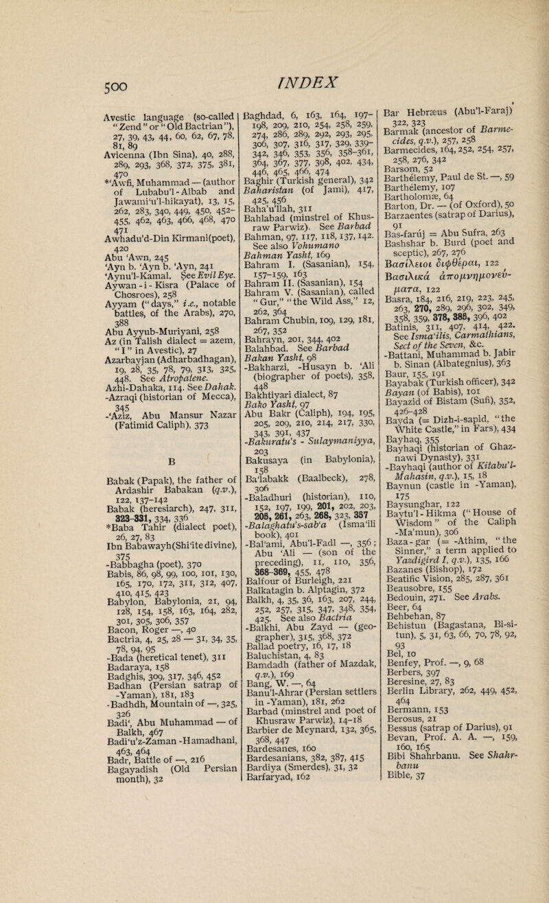 Avestic language (so-called “Zend ” or “ Old Bactrian”), 27, 39, 43, 44, 60, 62, 67, 78, 81, 89 Avicenna (Ibn Sina), 40, 288, 289, 293, 368, 372, 375, 38i, 470 *‘Awfi, Muhammad — (author of Lubabu’l-Albab and Jawami'u’l-hikayat), 13, 15, 262, 283, 340, 449, 450, 452- 455, 462, 463, 466, 468, 470 471 Awhadu’d-Din Kirmani(poet), 420 Abu ‘Awn, 245 ‘Ayn b. ‘Ayn b. ‘Ayn, 241 ‘Aynu’l-Kamal. See Evil Eye. Ay wan - i - Kisra (Palace of Chosroes), 258 Ayyam (“days,” i.e., notable battles, of the Arabs), 270, 388 Abu Ayyub-Muriyani, 258 Az (in Talish dialect azem, “ I ” in Avestic), 27 Azarbayjan (Adharbadhagan), 19, 28, 35, 78, 79, 313, 325, 448. See Atropalene. Azhi-Dahaka, 114. SeeDahak. -Azraqi (historian of Mecca), 345 -‘Aziz, Abu Mansur Nazar (Fatimid Caliph), 373 B Babak (Papak), the father of Ardashir Babakan (q.v.), 122, 137-142 Babak (heresiarch), 247, 311, 323-331, 334, 336 *Baba Tahir (dialect poet), 26, 27, 83 . Ibn Babawayh(Shi'ite divine), 375 -Babbagha (poet), 370 Babis, 86, 98, 99, 100, xor, 130, 165, 170, 172, 3x1, 312, 407, 4x0, 415, 423 Babylon, Babylonia, 21, 94, 128, 154, 158, 163, 164, 282, 301, 305, 3°6, 357 Bacon, Roger —, 40 Bactria, 4, 25, 28 3L 34, 35, 78, 94, 95 f A -Bada (heretical tenet), 311 Badaraya, 158 Badghis, 309, 3*7, 346, 452 Badhan (Persian satrap of -Yaman), 181, 183 -Badhdh, Mountain of —, 325, 326 Badi‘, Abu Muhammad — of Balkh, 467 Badi'u’z-Zaman -Hamadhani, 463, 464 Badr, Battle of —, 216 Bagayadish (Old Persian month), 32 Baghdad, 6, 163, 164, 197- 198, 209, 210, 254, 258, 259, 274, 286, 289, 292, 293, 295, 306, 307, 316, 317, 329, 339- 342, 346, 353, 356, 358-361, 364, 367, 377, 398, 402. 434, 446, 465, 466, 474 Baghir (Turkish general), 342 Baliaristan (of Jami), 417, 425, 456 Baha’u’llah, 311 Bahlabad (minstrel of Khus- raw Parwiz). See Barbad Bahman, 97, 117, 118,137,142. See also Vohumano Bahman Yasht, 169 Bahram I. (Sasanian), 154, 157-159, i63 . Bahram II. (Sasanian), 154 Bahram V. (Sasanian), called “ Gur,” “the Wild Ass,” 12, 262, 364 Bahram Chubin, 109, 129, 181, 267, 352 Bahrayn, 201, 344, 402 Balahbad. See Barbad Bakan Yasht, 98 -Bakharzi, -Husayn b. ‘Ali (biographer of poets), 358, 448 Bakhtiyari dialect, 87 Bako Yasht, 97 Abu Bakr (Caliph), 194, 195, 205, 209, 210, 214, 217, 330, 343, 39i, 437 , -Bakuratu’s - Sulaymamyya, 203 Bakusaya (in Babylonia), 158 Ba'labakk (Baalbeck), 278, 306 -Baladhuri (historian), no, 152, 197, 199, 201, 202, 203, 205, 261, 263, 268, 323, 357 -Balaghatu’s-sab‘a (Isma'ili book), 401 -Bal'ami, Abu’l-Fadl —, 356 ; Abu ‘Ali — (son of the preceding), 11, 110, 356, 368-369, 455, 47§ Balfour of Burleigh, 221 Balkatagin b. Alptagin, 372 Balkh, 4, 35, 36, 163, 207, 244, 252, 257, 315, 347, 348, 354, 425. See also Bactria -Balkhi, Abu Zayd — (geo¬ grapher), 315, 368, 372 Ballad poetry, 16, 17, 18 Baluchistan, 4, 83 Bamdadh (father of Mazdak, q.v.), 169 Bang, W. —, 64 Banu’l-Ahrar (Persian settlers in -Yaman), 181, 262 Barbad (minstrel and poet of Khusraw Parwiz), 14-18 Barbier de Meynard, 132, 365, 368, 447 Bardesanes, 160 Bardesanians, 382, 387, 415 Bardiya (Smerdes), 31, 32 Barfaryad, 162 » Bar Hebrxeus (Abu’l-Faraj) 322, 323 Barmak (ancestor of Barme¬ cides, q.v.), 257, 258 Barmecides, 164, 252, 254, 257, 258, 276, 342 Barsom, 52 Barthelemy, Paul de St. —, 59 Barthelemy, 107 Bartholomas, 64 Barton, Dr. — (of Oxford), 50 Barzaentes (satrap of Darius), 91 Bas-faruj = Abu Sufra, 263 Bashshar b. Burd (poet and sceptic), 267, 276 Baa'iXeioi chpOspat, 122 , BamXuca a7ronvrm.ovt.v- fiara, 122 Basra, 184, 216, 219, 223, 245, 263, 270, 289, 296, 302, 349, 358, 359, 378, 385, 396, 4°2 Batinis, 311, 407, 414- 422. See Isma'ilis, Carmatiuans, Sect of the Seven, &c. -Battani, Muhammad b. Jabir b. Sinan (Albategnius), 363 Baur, 155, 191 Bayabak (Turkish officer), 342 Bayan (of Babis), 101 Bayazid of Bistam (Sufi), 352, 426-428 Bayda (= Dizh-i-sapid, “the White Castle,” in Fars), 434 Bayhaq, 355 . , Bayhaqi (historian of Ghaz- nawi Dynasty), 331 -Bayhaqi (author of Kitabu’l- Mahasin, q.v.), 15, 18 Baynun (castle in -Yaman), 175 Baysunghar, 122 Baytu’l-Hikma (“House of Wisdom ” of the Caliph -Ma’mun), 306 Baza-gar (= -Athim, “the Sinner,” a term applied to Yazdigird I, q.v.), 135, 166 Bazanes (Bishop), 172 Beatific Vision, 285, 287, 361 Beausobre, 155 Bedouin, 271. See Arabs. Beer, 64 Behbehan, 87 Behistun (Bagastana, Bi-si- tun), 5, 31, 63, 66, 70, 78, 92, 93 Bel, 10 Benfey, Prof. —, 9, 68 Berbers, 397 Beresine, 27, 83 Berlin Library, 262, 449, 452, 464 Bermann, 153 Berosus, 21 Bessus (satrap of Darius), 91 Bevan, Prof. A. A. —, 159, 160, 165 Bibi Shahrbanu. See Shahr- banu Bible, 37