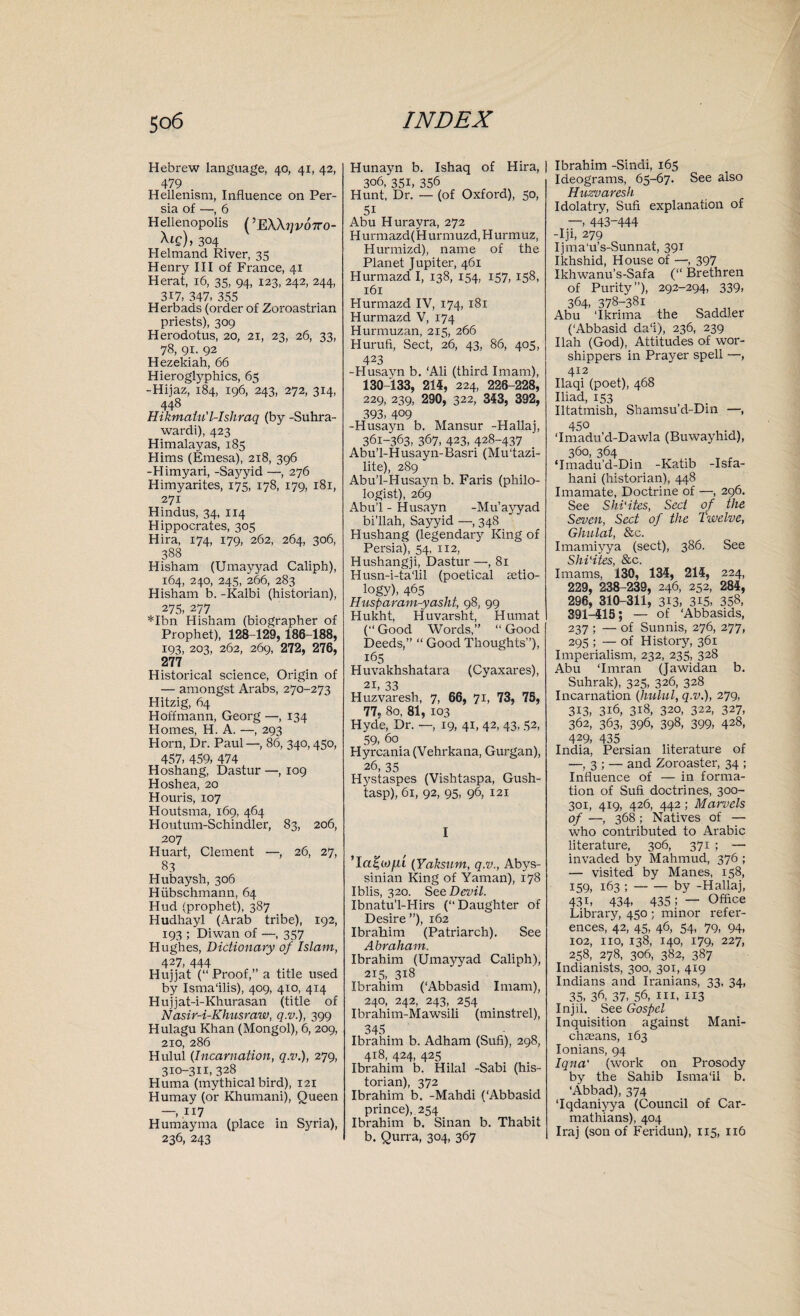 Hebrew language, 40, 41, 42, 479 Hellenism, Influence on Per¬ sia of —, 6 Hellenopolis (’E\\?jvo7ro- \ig), 304 Helmand River, 35 Henry III of France, 41 Herat, 16, 35, 94, 123, 242, 244, 317, 347, 355 Herbads (order of Zoroastrian priests), 309 Herodotus, 20, 21, 23, 26, 33, 78, 91. 92 Hezekiah, 66 Hieroglyphics, 65 -Hijaz, 184, 196, 243, 272, 314, 448 Hikmaiu’l-Ishraq (by -Suhra- wardi), 423 Himalayas, 185 Hims (Ernesa), 218, 396 -Himyari, -Saj'yid —, 276 Himyarites, 175, 178, 179, 181, 271 Hindus, 34, 114 Hippocrates, 305 Hira, 174, 179, 262, 264, 306, 388 Hisham (Umayyad Caliph), 164, 240, 245, 266, 283 Hisham b. -Kalbi (historian), 275, 277 *Ibn Hisham (biographer of Prophet), 128-129, 186-188, 193, 203, 262, 269, 272, 276, 277 Historical science, Origin of — amongst Arabs, 270-273 Hitzig, 64 Hoffmann, Georg —, 134 Homes, H. A. —, 293 Horn, Dr. Paul—, 86, 340,450, 457, 459, 474 Hoshang, Dastur —, 109 Hoshea, 20 Houris, 107 Houtsma, 169, 464 Houtum-Schindler, 83, 206, 207 Huart, Clement —, 26, 27, 83 Hubaysh, 306 Hiibschmann, 64 Hud (prophet), 387 Hudhayl (Arab tribe), 192, 193 ; Diwan of —, 357 Hughes, Dictionary of Islam, 427, 444 Hujjat (“ Proof,” a title used by Isma'ilis), 409, 410, 414 Hujjat-i-Khurasan (title of Nasir-i-Khusraw, q.v.), 399 Hulagu Khan (Mongol), 6, 209, 210, 286 Hulul (Incarnation, q.v.), 279, 3x0-311, 328 Huma (mythical bird), 121 Humay (or Khumani), Queen —»ii7 Humayma (place in Syria), 236, 243 Hunayn b. Ishaq of Hira, | 306, 35b 356 Hunt, Dr. — (of Oxford), 50, 5i Abu Hurayra, 272 H urmazd(H urrnuzd, Hurmuz, Hurmizd), name of the Planet Jupiter, 461 Hurmazd I, 138, 154, 157, 158, 161 Hurmazd IV, 174, 181 Hurmazd V, 174 Hurmuzan, 215, 266 Hurufi, Sect, 26, 43, 86, 405, 423 -Husavn b. ‘Ali (third Imam), 130-133, 214, 224, 226-228, 229, 239, 290, 322, 343, 392, 393, 4°9 -Husayn b. Mansur -Hallaj, 361-363, 367, 423, 428-437 Abu’l-Husayn-Basri (Mu'tazi- lite), 289 Abu’l-Husayn b. Faris (philo¬ logist), 269 Abu’l - Husajm -Mu’ayyad bi’llah, Sayyid —, 348 Hushang (legendary King of Persia), 54, 112, Hushangji, Dastur —, 81 Husn-i-ta‘lil (poetical aetio¬ logy), 465 Husparam-yasht, 98, 99 Hukht, Huvarsht, Humat (” Good Words,” “ Good Deeds,” “ Good Thoughts”), 165 Huvakhshatara (Cyaxares), 21, 33 Huzvaresh, 7, 66, 71, 73, 75, 77, 80, 81, 103 Hyde, Dr. —, 19, 41, 42, 43, 52, 59, 60 Hyrcania (Vehrkana, Gurgan), 26, 35 Hystaspes (Vishtaspa, Gush- tasp), 61, 92, 95, 96, 121 I (Yahsum, q.v., Abys¬ sinian King of Yaman), 178 Iblis, 320. See Devil. Ibnatu’l-Hirs (‘‘Daughter of Desire”), 162 Ibrahim (Patriarch). See Abraham. Ibrahim (Umayyad Caliph), 215, 318 Ibrahim (‘Abbasid Imam), 240, 242, 243, 254 Ibrahim-Mawsili (minstrel), 345 Ibrahim b. Adham (Sufi), 298, 418, 424, 425 Ibrahim b. Hilal -Sabi (his¬ torian), 372 Ibrahim b. -Mahdi (‘Abbasid prince), 254 Ibrahim b. Sinan b. Thabit b. Qurra, 304, 367 | Ibrahim -Sindi, 165 Ideograms, 65-67. See also Huzvaresh Idolatry, Sufi explanation of — 443-444 -Iji, 279 Ijma'u’s-Sunnat, 391 Ikhshid, House of —, 397 Ikhwanu’s-Safa (“ Brethren of Purity”), 292-294, 339, 364, 378-381 o ,,, Abu ‘Ikrima the Saddler (‘Abbasid da‘i), 236, 239 Ilah (God), Attitudes of wor¬ shippers in Prayer spell —, 412 Ilaqi (poet), 468 Iliad, 153 Iltatmish, Shamsu’d-Din —, 45° 'Imadu’d-Dawla (Buwayhid), 36°, 364 . ‘Imadu’d-Din -Katib -Isfa- hani (historian), 448 Imamate, Doctrine of —, 296. See Shi'ites, Sect of the Seven, Sect of the Twelve, Ghnlat, &c. Imamiyya (sect), 386. See Shi'ites, &c. Imams, 130, 134, 214, 224, 229, 238-239, 246, 252, 284, 296, 310-311, 313, 315, 358, 391-415; — of ‘Abbasids, 237 ; — of Sunnis, 276, 277, 295 ; — of History, 361 Imperialism, 232, 235, 328 Abu ‘Imran (Jawidan b. Suhrak), 325, 326, 328 Incarnation (hulul, q.v.), 279, 313, 316, 318, 320, 322, 327, 362, 363, 396, 398, 399, 428, 429, 435 India, Persian literature of —, 3 ; — and Zoroaster, 34 ; Influence of — in forma¬ tion of Sufi doctrines, 300- 301, 419, 426, 442 ; Marvels of —, 368 ; Natives of — who contributed to Arabic literature, 306, 371 ; —■ invaded by Mahmud, 376 ; — visited by Manes, 158, 159, 163 ;-by -Hallaj, 43b 434. 435; — Office Library, 450 ; minor refer¬ ences, 42, 45, 46, 54, 79, 94, 102, no, 138, 140, 179, 227, 258, 278, 306, 382, 387 Indianists, 300, 301, 419 Indians and Iranians, 33, 34, 35, 3^, 37, 56, hi. x 13 Injil. See Gospel Inquisition against Mani- chxeans, 163 Ionians, 94 Iqna' (work on Prosody by the Sahib Isma'il b. ‘Abbad), 374 ‘Iqdaniyya (Council of Car- mathians), 404 Iraj (son of Feridun), 1x5, 116