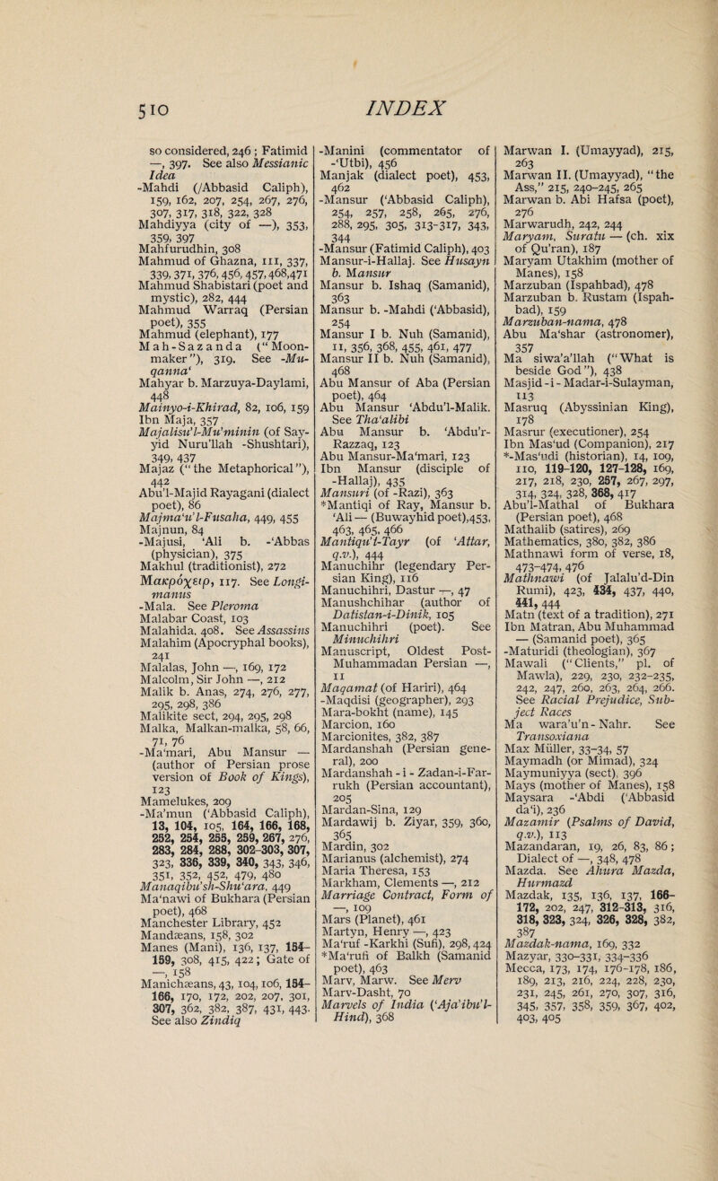 so considered, 246 ; Fatimid —, 397. See also Messianic Idea -Mahdi (/Abbasid Caliph), 159, 162, 207, 254, 267, 276, 307, 317, 318, 322, 328 Mahdiyya (city of —), 353, 359, 397 Mahfurudhin, 308 Mahmud of Ghazna, in, 337, 339,37i, 376,456,457,468,471 Mahmud Shabistari (poet and mystic), 282, 444 Mahmud Warraq (Persian poet), 355 Mahmud (elephant), 177 Mah-Sazanda (“ Moon- maker), 319. See -Mu- qanna‘ Mahyar b. Marzuya-Daylami, 448 Mainyo-i-Khirad, 82, 106, 159 Ibn Maja, 357 Majalisu’l-Mu’minin (of Say- yid Nuru’llah -Shushtari), 349, 437 Majaz (“the Metaphorical”), 442 Abu’l-Maiid Rayagani (dialect poet), 86 Majma'u'l-Fusaha, 449, 455 Majnun, 84 -Majusi, ‘Ali b. -‘Abbas (physician), 375 Makhul (traditionist), 272 Maicpoxsip, 117. See Longi- manus -Mala. See Pleroma Malabar Coast, 103 Malahida, 408. See Assassins Malahim (Apocryphal books), 241 Malalas, John —, 169, 172 Malcolm, Sir John —,212 Malik b. Anas, 274, 276, 277, 295, 298, 386 Malikite sect, 294, 295, 298 Malka, Malkan-malka, 58, 66, 71, 76 -Ma'mari, Abu Mansur — (author of Persian prose version of Book of Kings), 123 Mamelukes, 209 -Ma’mun (‘Abbasid Caliph), 13, 104, 105, 164, 166, 168, 252, 254, 255, 259, 267, 276, 283, 284, 288, 302-303, 307, 323, 336, 339, 340, 343, 346) 35b 352, 452, 479, 480 Manaqibu’sh-Shu'ara, 449 Ma'nawi of Bukhara (Persian poet), 468 Manchester Library, 452 Mandaeans, 158, 302 Manes (Mani), 136, 137, 154- 159, 308, 415, 422; Gate of 158 Manichaeans, 43, 104,106, 154- 166, 170, 172, 202, 207, 301, 307, 362, 382, 387, 43b 443' See also Zindiq -Manini (commentator of -‘Utbi), 456 Manjak (dialect poet), 453, 462 -Mansur (‘Abbasid Caliph), 254, 257, 258, 265, 276, 288, 295, 305, 313-317, 343, 344 -Mansur (Fatimid Caliph), 403 Mansur-i-Hallaj. See Husayn b. Mansur Mansur b. Ishaq (Samanid), 363 Mansur b. -Mahdi ('Abbasid), 254 Mansur I b. Nuh (Samanid), 11, 356, 368, 455, 461, 477 Mansur II b. Nuh (Samanid), 468 Abu Mansur of Aba (Persian poet), 464 Abu Mansur ‘Abdu’l-Malik. See Tha'alibi Abu Mansur b. ‘Abdu’r- Razzaq, 123 Abu Mansur-Ma'mari, 123 Ibn Mansur (disciple of -Hallaj), 435 Mansuri (of -Razi), 363 *Mantiqi of Ray, Mansur b. ‘Ali— (Buwayhid poet),453, 463, 465, 466 Mantiqu’t-Tayr (of ‘Attar, q.v.), 444 Manuchihr (legendary Per¬ sian King), 116 Manuchihri, Dastur -7-, 47 Manushchihar (author of Datistan-i-Dinik, 105 Manuchihri (poet). See Minuchihri Manuscript, Oldest Post- Muhammadan Persian —, 11 Maqamat (of Hariri), 464 -Maqdisi (geographer), 293 Mara-bokht (name), 145 Marcion, 160 Marcionites, 382, 387 Mardanshah (Persian gene¬ ral), 200 Mardanshah - i - Zadan-i-Far- rukh (Persian accountant), 205 Mardan-Sina, 129 Mardawij b. Ziyar, 359, 360, 365 Mardin, 302 Marianus (alchemist), 274 Maria Theresa, 153 Markham, Clements —, 212 Marriage Contract, Form of —, 109 Mars (Planet), 461 Martyn, Henry —, 423 Ma'ruf -Karkhi (Sufi), 298,424 *Ma‘rufi of Balkh (Samanid poet), 463 Marv, Marw. See Merv Marv-Dasht, 70 Marvels of India (‘Aja'ibu’l- Hind), 368 Marwan I. (Umayyad), 215, 263 Marwan II. (Umayyad), “the Ass,” 215, 240-245, 265 Marwan b. Abi Hafsa (poet), 276 Marwarudh, 242, 244 Maryam, Suratu — (ch. xix of Qu’ran), 187 Maryam Utakhim (mother of Manes), 158 Marzuban (Ispahbad), 478 Marzuban b. Rustam (Ispah¬ bad), 159 Marzuban-nama, 478 Abu Ma'shar (astronomer), 357 Ma siwa’a’llah (“What is beside God”), 438 Masjid - i - Madar-i-Sulayman, 113 Masruq (Abyssinian King), 178 Masrur (executioner), 254 Ibn Mas'ud (Companion), 217 *-Mas‘udi (historian), 14, 109, no, 119-120, 127-128, 169, 217, 218, 230, 257, 267, 297, 314, 324, 328, 368, 417 Abu’l-Mathal of Bukhara (Persian poet), 468 Mathalib (satires), 269 Mathematics, 380, 382, 386 Mathnawi form of verse, 18, 473-474, 476 Mathnawi (of Jalalu’d-Din Rumi), 423, £34, 437, 44°. 441, 444 Matn (text of a tradition), 271 Ibn Matran, Abu Muhammad — (Samanid poet), 365 -Maturidi (theologian), 367 Mawali (“Clients,” pi. of Mawla), 229, 230, 232-235, 242, 247, 260, 263, 264, 266. See Racial Prejudice, Sub¬ ject Races Ma wara’u’n-Nahr. See Transoxiana Max Muller, 33-34, 57 Maymadh (or Mimad), 324 Maymuniyya (sect), 396 Mays (mother of Manes), 158 Maysara -‘Abdi (‘Abbasid da‘i), 236 Mazamir (Psalms of David, q.v), 113 Mazandaran, 19, 26, 83, 86; Dialect of —, 348, 478 Mazda. See Ahum Mazda, Hurmazd Mazdak, 135, 136, 137, 166- 172, 202, 247, 312-313, 316, 318, 323, 3^4. 326, 328, 382, 387 Mazdak-nama, 169, 332 Mazyar, 33°-33b 334-336 Mecca, 173, 174, 176-178, 186, 189, 213, 216, 224, 228, 230, 231, 245, 261, 270, 307, 316, 345, 357, 358, 359, 367, 402> 4°3, 4°5