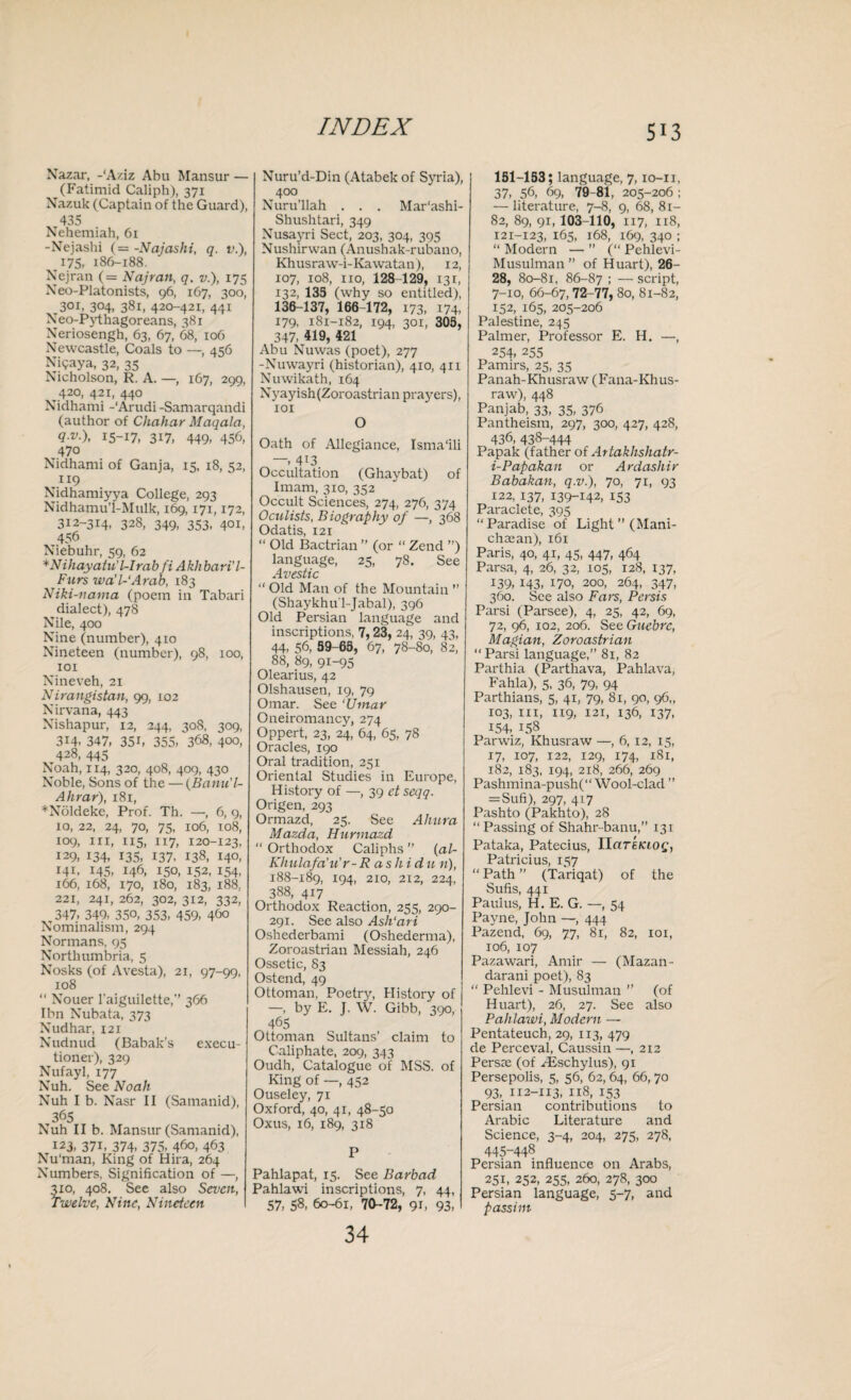 Nazar, -‘Aziz Abu Mansur — (Fatimid Caliph), 371 Nazuk (Captain of the Guard), 435 Nehemiah, 61 -Nejashi (= -Najashi, q. v.), 175. 186-188. Nejran (= Najran, q. v.), 175 Neo-Platonists, 96, 167, 300, 301, 304, 381, 420-421, 441 Neo-Pythagoreans, 381 Neriosengh, 63, 67, 68, 106 Newcastle, Coals to —, 456 Nigaya, 32, 35 Nicholson, R. A. —, 167, 299, 420, 421, 440 Nidhami -‘Arudi -Samarqandi (author of Chahar Maqala, 15-17, 317, 449- 456, 470 Nidhami of Ganja, 15, 18, 52, «9 Nidhamiyya College, 293 Nidhamu’l-Mulk, 169,171,172, 3x2-314, 328, 349, 353, 401, 456 Niebuhr, 59, 62 *Niliayatu'l-Irab fi Akhbari'l- Furs wa’l-'Arab, 183 Niki-nama (poem in Tabari dialect), 478 Nile, 400 Nine (number), 410 Nineteen (number), 98, 100, 101 Nineveh, 21 Nirangistan, 99, 102 Nirvana, 443 Nishapur, 12, 244, 308, 309, 314, 347, 35i, 355, 368, 400, 428, 445 Noah, 114, 320, 408, 409, 430 Noble, Sons of the — (Batin'l- Ahrar), 181, *N61deke, Prof. Th. —, 6, 9, 10, 22, 24, 70, 75, 106, 108, 109, hi, 115, 117, 120-123, 129, 134, 135, 137, 138, 140, 141, 145, 146, 150, 152, 154, 166, 168, 170, 180, 183, 188, 221, 241, 262, 302, 312, 332, 347, 349, 350, 353, 459, 4^0 Nominalism, 294 Normans, 93 Northumbria, 5 Nosks (of Avesta), 21, 97-99, xo8 “ Nouer l'aiguilette,’’ 366 Ibn Nubata, 373 Nudhar, 121 Nudnud (Babak’s execu¬ tioner), 329 Nufayl, 177 Nuh. See Noah Nuh I b. Nasr II (Samanid), 365 Nuh II b. Mansur (Samanid), 123, 371, 374, 375, 460, 463 Nu'man, King of Hira, 264 Numbers, Signification of —, 310, 408. See also Seven, Twelve, Nine, Nineteen Nuru’d-Din (Atabek of Syria), 400 Nurullah . . . Mar'ashi- Shushtari, 349 Nusayri Sect, 203, 304, 395 Nushirwan (Anushak-rubano, Khusraw-i-Kawatan), 12, 107, 108, no, 128-129, 131, 132, 135 (why so entitled), 136-137, 166-172, 173, 174, 179, 181-182, 194, 301, 305, 347, 419, 421 Abu Nuwas (poet), 277 -Nuwayri (historian), 410, 411 Nuwikath, 164 Nyayish(Zoroastrian prayers), 101 O Oath of Allegiance, Isma'ili 4i3 Occultation (Ghaybat) of Imam, 310, 352 Occult Sciences, 274, 276, 374 Oculists, Biography of —, 368 Odatis, 121 “ Old Bactrian ” (or “ Zend ”) language, 25, 78. See Avestic “ Old Man of the Mountain ” (Shaykhul-Jabal), 396 Old Persian language and inscriptions, 7,23, 24, 39, 43, 44, 56, 39-65, 67, 78-80, 82, 88, 89, 91-95 Olearius, 42 Olshausen, 19, 79 Omar. See ‘Umar Oneiromancy, 274 Oppert, 23, 24, 64, 65, 78 Oracles, 190 Oral tradition, 251 Oriental Studies in Europe, History of —, 39 et seqq. Origen, 293 Ormazd, 25. See Ahura Mazda, Hurmazd “ Orthodox Caliphs ” (al- Khulafa’u’r -R as hi du n), 188-189, 194, 2X0, 212, 224, 388, 417 Orthodox Reaction, 255, 290- 291. See also Ash'ari Oshederbami (Oshederma), Zoroastrian Messiah, 246 Ossetic, 83 Ostend, 49 Ottoman, Poetry, History of —, by E. J. W. Gibb, 390, 465 Ottoman Sultans’ claim to Caliphate, 209, 343 Oudh, Catalogue of MSS. of King of —, 452 Ouseley, 71 Oxford, 40, 41, 48-50 Oxus, 16, 189, 318 P Pahlapat, 15. See Barbad Pahlawi inscriptions, 7, 44, 57, 58, 60-61, 70-72, 91, 93, 34 151-153; language, 7,10-11, 37, 56, 69, 79-81, 205-206 ; — literature, 7-8, 9, 68, Si- 82, 89, 91, 103-110, 117, 118, 121-123, 165, 168, 169, 340 ; “ Modern — ” (“ Pehlevi- Musulman ” of Huart), 26- 28, 80-81, 86-87 ; — script, 7-10, 66-67,72-77, 80, 81-82, 152, 165, 205-206 Palestine, 245 Palmer, Professor E. H. —, 254, 255 Pamirs, 25, 35 Panah-Khusraw (Fana-Khus- raw), 448 Panjab, 33, 35, 376 Pantheism, 297, 300, 427, 428, 436, 438-444 Papak (father of Artakhshatr- i-Papakan or Ardashir Babakan, q.v.), 70, 71, 93 122, 137, 139-142, 153 Paraclete, 395 “Paradise of Light ” (Mani- chajan), 161 Paris, 40, 41, 45, 447, 464 Parsa, 4, 26, 32, 105, 128, 137, 139, 143, 170, 200, 264, 347, 360. See also Fars, Persis Parsi (Parsee), 4, 25, 42, 69, 72, 96, 102, 206. See Guebre, M apian, Zoroastrian “ Parsi language,” 81, 82 Parthia (Parthava, Pahlava, Fahla), 5, 36, 79, 94 Parthians, 5, 41, 79, 81, 90, 96,, 103, hi, 1x9, 121, 136, 137, 154, 158 Parw'iz, Khusraw —, 6, 12, 15, 17, 107, 122, 129, 174, 181, 182, 183, 194, 218, 266, 269 Pashmina-push(“ Wool-clad ” =Sufi), 297, 417 Pashto (Pakhto), 28 “ Passing of Shahr-banu,” 131 Pataka, Patecius, IlarEfaof, Patricius, 157 “ Path ” (Tariqat) of the Sufis, 441 Paul us, H. E. G. —, 54 Payne, John —, 444 Pazend, 69, 77, 81, 82, 101, 106, 107 Pazawari, Amir — (Mazan- darani poet), 83 “ Pehlevi - Musulman ” (of Huart), 26, 27. See also Pahlawi, Modern — Pentateuch, 29, 113, 479 de Perceval, Caussin —,212 Persxe (of HDschylus), 91 Persepolis, 5, 56, 62, 64, 66,70 93, 112-113, 118, 153 Persian contributions to Arabic Literature and Science, 3-4, 204, 275, 278, 445-448 Persian influence on Arabs, 251, 252, 255, 260, 278, 300 Persian language, 5-7, and passim